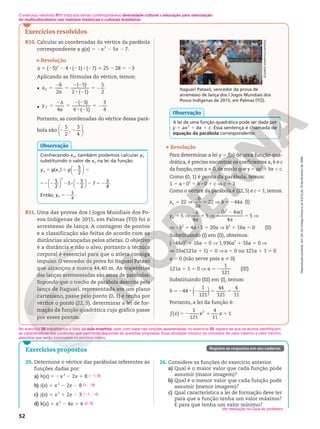 Reprodução
proibida.
Art.184
do
Código
Penal
e
Lei
9.610
de
19
de
fevereiro
de
1998.
52
25. Determine o vértice das parábolas referentes às
funções dadas por:
a) h(x) 5 2x2
2 2x 1 8
b) i(x) 5 x2
2 2x 2 8
c) j(x) 5 x2
1 2x 2 3
d) k(x) 5 x2
2 4x 1 4
(21, 9)
(1, 29)
(21, 24)
(2, 0)
No exercício 26 trabalhamos a ideia da aula invertida, pois, com base nas funções apresentadas no exercício 25, espera-se que os alunos identifiquem
as características das parábolas que permitirão responder às questões propostas. Essa atividade introduz os conceitos de valor máximo e valor mínimo,
assuntos que serão explorados no próximo tópico.
26. Considere as funções do exercício anterior.
a) Qual é o maior valor que cada função pode
assumir (maior imagem)?
b) Qual é o menor valor que cada função pode
assumir (menor imagem)?
c) Qual característica a lei de formação deve ter
para que a função tenha um valor máximo?
E para que tenha um valor mínimo?
Ver resolução no Guia do professor.
Registre as respostas em seu caderno.
Exercícios propostos
O exercício resolvido R11 trata dos temas contemporâneos diversidade cultural e educação para valorização
do multiculturalismo nas matrizes históricas e culturais brasileiras.
Exercícios resolvidos
R10. Calcular as coordenadas do vértice da parábola
correspondente a g(x) 5 2x2
2 5x 2 7.
Resolução
d 5 (25)2
2 4 8 (21) 8 (27) 5 25 2 28 5 23
Aplicando as fórmulas do vértice, temos:
•
2
( 5)
2 ( 1)
5
2
5
2
5
2 2
8 2
5 2
x
b
a
V
• 4
( 3)
4 ( 1)
3
4
5
2d
5
2 2
8 2
5 2
y
a
V
Portanto, as coordenadas do vértice dessa pará-
bola são
5
2
,
3
4
.






2 2
Conhecendo xV, também podemos calcular yV
substituindo o valor de xV na lei da função.
5 5 2 5
y g x g
v v
( )
5
2






52 2 2 8 2 2 5 2












5
2
5
5
2
7
3
4
2
Então, yV 5 2
3
4
.
Observação
R11. Uma das provas dos I Jogos Mundiais dos Po-
vos Indígenas de 2015, em Palmas (TO) foi o
arremesso de lança. A contagem de pontos
e a classificação são feitas de acordo com as
distâncias alcançadas pelos atletas. O objetivo
é a distância e não o alvo, portanto a técnica
corporal é essencial para que o atleta consiga
impulso. O vencedor da prova foi Itaguari Pataxó
que alcançou a marca 44,40 m. As trajetórias
das lanças arremessadas são arcos de parábolas.
Supondo que o trecho de parábola descrita pela
lança de Itaguari, representada em um plano
cartesiano, passe pelo ponto (0, 1) e tenha por
vértice o ponto (22, 5), determinar a lei de for-
mação da função quadrática cujo gráfico passe
por esses pontos.
Itaguari Pataxó, vencedor da prova de
arremesso de lança dos I Jogos Mundiais dos
Povos Indígenas de 2015, em Palmas (TO).
A lei de uma função quadrática pode ser dada por
y 5 ax2
1 bx 1 c. Essa sentença é chamada de
equação da parábola correspondente.
Observação
Resolução
Para determinar a lei y 5 f(x) de uma função qua-
drática, é preciso encontrar os coeficientes a, b e c
da função, com a % 0, de modo que y 5 ax2
1 bx 1 c.
Como (0, 1) é ponto da parábola, temos:
1 5 a 8 02
1 b 8 0 1 c Æ c 5 1
Como o vértice da parábola é (22, 5) e c 5 1, temos:
5 V 5 V 52
5 V 5 V 5 V
2
2 2 2
22
2
22 44 (I)
5
4
5
4
4
5
2
( )
∆
x
b
a
b a
y
a
b ac
a
v
v
V 2b2
1 4a 8 1 5 20a V b2
1 16a 5 0 (II)
Substituindo (I) em (II), obtemos:
(244a)2
1 16a 5 0 V 1.936a2
1 16a 5 0 V
V 16a(121a 1 1) 5 0 V a 5 0 ou 121a 1 1 5 0
a 5 0 (não serve pois a i 0)
121a 1 1 5 0 V a 52
1
121
(III)
Substituindo (III) em (I), temos:
5 2 8 2 5 5
( )
44
1
121
44
121
4
11
b
Portanto, a lei da função é:
52 1 1
f x x x
( )
1
121
4
11
1
2
EDUARDO
KNAPP/FOLHAPRESS
 