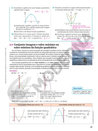 Reprodução
proibida.
Art.184
do
Código
Penal
e
Lei
9.610
de
19
de
fevereiro
de
1998.
53
x
y
V
–1
2.4 Conjunto imagem e valor máximo ou
valor mínimo da função quadrática
Em um barco, avarias ou outras situações de emergência podem ocorrer. Nessas cir-
cunstâncias, sinalizadores luminosos devem ser disparados para dar um alerta à guarda
costeira ou a outras embarcações nas proximidades. No projeto industrial dos sinaliza-
dores, uma propriedade importante é altura máxima que o artefato pode alcançar na
sua trajetória de arco parabólico. Para modelar essa situação, emprega-se uma função
quadrática e determina-se a ordenada do vértice da parábola de sua presumida trajetória.
Uma função quadrática tem um valor máximo ou um valor mínimo. Esse valor é a
ordenada do vértice da parábola que a representa e nos permite determinar o conjunto
imagem dessa função. Quando a concavidade da parábola é voltada para baixo, a função
tem um valor máximo; quando a concavidade é voltada para cima, tem um valor mínimo.
Essa função tem yv 5 21.
A parábola tem concavidade voltada
para cima. Então, f(x)  21, ? x Ñ R.
Logo, 21 é o valor mínimo de f e
Im(f) 5 {y Ñ R oy  21}.
Essa função tem yv 5 2.
A parábola tem concavidade voltada
para baixo. Então, f(x)  2, ? x Ñ R.
Logo, 2 é o valor máximo de g e
Im(g) 5 {y Ñ R oy  2}.
x
y
V
2
Para uma função dada por f(x) 5 ax2
1 bx 1 c, com a, b, c Ñ R e a i 0, temos:
Concavidade voltada para cima (a . 0) Concavidade voltada para baixo (a , 0)
x
y
V
yV
Essa função tem valor mínimo yV.
O valor mínimo de f é yV 5
4a
2d
.
o
( )
Im
4
{ }
f y y
a
5 Ñ R 
2d
Essa função tem valor máximo yV.
O valor máximo de f é yV 5
4a
2d
.
o
( )
Im
4
{ }
f y y
a
5 Ñ R 
2d
x
y
V
yV
b) g(x) 5 22x2
1 8x 2 6
Exemplos
a) f(x) 5 x2
2 4x 1 3
ILUSTRAÇÕES:
ADILSON
SECCO
Esse tópico favorece o desenvolvimento
da habilidade EM13MAT503 da BNCC,
uma vez que os alunos investigam pontos
de máximo ou de mínimo de funções
quadráticas em contextos diversos, usando
ou não tecnologias digitais.
O símbolo ? significa “para
todo” ou “qualquer que seja”.
Observação
b) h x x x
( ) 52 1
5
16
5
2
2
27. Considere o gráfico de uma função quadrática
apresentado a seguir.
x
h
4
5
y
a) Analisando o gráfico, calcule os zeros da fun-
ção, sabendo que o gráfico passa pela origem
do plano cartesiano.
b) Encontre a lei dessa função quadrática.
28. Determine m e n para que o vértice da pará-
bola que representa a função f, dada por
f(x) 5 2(m 2 1)x2
1 2x 1 n, seja (2, 5).
0 e 8
m n
3
2
e 3
5 5
29. No plano cartesiano a seguir estão representadas
as funções dadas por f(x) = x2
e g(x) = x2
1 2.
x
y
g f
3
2
1
–1
–1
1
2
3
–2
a) Identifique uma característica comum entre as
coordenadas do vértice dessas duas funções.
b) Verifique algebricamente que as coorde-
nadas do vértice de uma função do tipo
h(x) = ax2
 1 c serão sempre (0, c).
Ver resolução no Guia do professor.
Espera-se que os alunos
percebam que, nas duas funções,
tem-se xv 5 0
IVAN
MUÑOZ
OSORIO
 