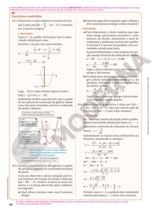 Reprodução
proibida.
Art.184
do
Código
Penal
e
Lei
9.610
de
19
de
fevereiro
de
1998.
54
Exercícios resolvidos
R12. Determinar o valor máximo ou mínimo da fun-
ção f dada por f(x) 5
x
4
2
2 2x 2 15 e escrever
seu conjunto imagem.
Resolução
Como a . 0, o gráfico da função f tem a conca-
vidade voltada para cima.
Portanto, a função tem valor mínimo.
4
5
2d
5
y
a
V
( 2) 4
1
4
( 15)
4
1
4
2






2 2 2 8 8 2
8
(4 15)
1
19
5
2 1
5 2
yV
y
yV
= –19
x
Logo, 219 é o valor mínimo dessa função e
Im( f ) 5 {y Ñ Roy  219}.
Poderíamos resolver esse exercício com o auxílio
de um software de construção de gráficos. Nesse
caso, não seria necessário calcular a ordenada
do vértice. Observe:
210
cancelar
ok ajuda
f
y = f(x)
(x) = (x^2) / 4 - 2x - 15
extremo de
fechar
y = (x^2) / 4 - 2x - 15
Y
valores externos
y
0
220
10 x
x = 4.00000
y = -19.00000
Selecionandoaferramenta“valoresextremos”,
obtemosascoordernadasdopontoextremo,
ouseja,dovérticedaparábola.
Portanto, o vértice é (4, 219), e como a parábola tem
concavidade para cima: Im(f )5 {y [ Roy  219}.
determinamos as coordenadas de seu vértice.
R13. Durante uma situação de emergência, o capitão
de um barco disparou um sinalizador em busca
de ajuda.
A lei que descreve a altura atingida pelo si-
nal luminoso em função do tempo é dada por
h(t) 5 80t 2 5t2
, sendo h a altura do sinal, em
metro, e t o tempo decorrido após o disparo,
em segundo.
a) Qual altura máxima esse sinal luminoso
atinge?
b) Quantos segundos se passam, após o disparo,
até o sinal luminoso atingir a altura máxima?
Resolução
a) Para determinar a altura máxima que esse
sinal atinge, precisamos encontrar o valor
máximo da função. Analisando o sinal do
coeficiente a, podemos concluir que o gráfico
da função h é um arco de parábola com con-
cavidade voltada para baixo.
É possível determinar o valor máximo da fun-
ção usando a fórmula da ordenada do vértice:
d 5 802
2 4 8 (25) 8 0 V d 5 6.400
yV 5
4
6.400
20
320
2d
5
2
2
5
a
Logo, a altura máxima que o sinal luminoso
atinge é 320 metros.
b) O tempo que o sinal luminoso leva para atin-
gir a altura máxima corresponde ao xV da
parábola. Utilizando a fórmula da abscissa
do vértice, temos:
xV 5
2
80
2 ( 5)
80
10
8
2
5
2
8 2
5
2
2
5
b
a
Logo, o sinal luminoso atinge a altura máxi-
ma 8 segundos após o disparo.
R14. Seja a função quadrática f dada por f(x) 5
5 (m 2 3)x2
 1 2x 2 m. Para que valores reais de
m a função tem 21 como valor máximo?
Resolução
Se 21 é o valor máximo da função, então a parábo-
la tem concavidade voltada para baixo e yV 5 21.
Aplicando a fórmula da ordenada do vértice,
temos 21 5
4
2d
a
.
Substituindo os valores dos coeficientes na
fórmula e resolvendo-a, obtemos:
21 5

 

2 4 ( 3) ( )
4 ( 3)
2
2 2 8 2 8 2
8 2
m m
m
[ ]
1
4 4 12
4 12
2
2 5
2 1 2
2
m m
m
24m 1 12 5 24 2 4m2
1 12m
4m2
2 16m 1 16 5 0
m2
2 4m 1 4 5 0
( 4) ( 4) 4 1 4
2 1
4 16 16
2
2
5
2 2 6 2 2 8 8
8
5
6 2
m
m
4 0
2
4 0
2
4
2
2
5
6
5
6
5 5
m
Portanto, para m 5 2, a parábola tem concavidade
voltada para baixo e 21 como valor máximo.
ILUSTRAÇÕES:
NELSON
MATSUDA O exercício R13 pode contribuir com o desenvolvimento da habilidade EM13CNT204 da BNCC de Ciências da Natureza e suas Tecnologias, uma vez que
os estudantes devem elaborar explicações, previsões e cálculos a respeito dos movimentos de objetos na Terra.
Em alguns softwares, basta selecionar a parábola traçada que já ficam destacados os pontos em que ela cruza os eixos y e x (zeros),
e o vértice (com as devidas coordenadas).
 