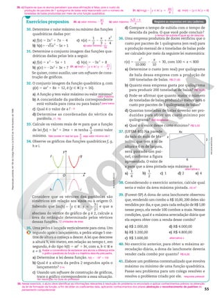 Reprodução
proibida.
Art.184
do
Código
Penal
e
Lei
9.610
de
19
de
fevereiro
de
1998.
55
30. Determine o valor máximo ou mínimo das funções
quadráticas dadas por:
a) f(x) 5 2x2
1 7x 2 4
b) h(x)5 5
2
2 x 25x11
c) n(x) 5
1
2 3 4
2
2 1
x x
31. Determine o conjunto imagem das funções qua-
dráticas dadas pelas leis a seguir.
a) f(x) 5 x2
2 5x 1 1
b) g(x) 5 22x2
1 3x 1 7
c) h(x) 5 23x2
1 8
Se quiser, como auxílio, use um software de cons-
trução de gráficos.
32. O conjunto imagem da função quadrática g, com
g(x) 5 ax2
1 8x 1 12, é {y Ñ Roy  16}.
a) A função g tem valor máximo ou valor mínimo?
b) A concavidade da parábola correspondente
está voltada para cima ou para baixo?
c) Qual é o valor de a?
d) Determine as coordenadas do vértice da
parábola.
33. Calcule os valores reais de m para que a função
de lei f(x) 5 3x2
1 2mx 1 m tenha
4
3
como valor
mínimo.
34. Observe os gráficos das funções quadráticas f, g,
h e i.
valor máximo
para baixo
24
(1, 16)
Não existe m real tal que 4
3
seja valor mínimo de f.
Exercícios propostos Registre as respostas em seu caderno.
x
y
f g
O
h i
d) Compare o tempo de subida com o tempo de
descida da pedra. O que você pode concluir?
36. Uma empresa produtora de doces verificou que o
custo por pacotes de 1 quilograma (em real) para
a produção mensal de x toneladas de balas pode
ser calculado por meio da seguinte lei matemática:
c(x) 5
10.000 10
30
2
2 1
x x
, com 100  x  800
a) Determine o custo (em real) por quilograma
de bala dessa empresa com a produção de
100 toneladas de balas.
b) Quanto essa empresa gasta por quilograma
para produzir 200 toneladas de balas?
c) Pode-se afirmar que quanto maior o número
de toneladas de balas produzidas menor será o
custo por pacotes de 1 quilograma de balas?
d) Quantas toneladas de balas deverão ser pro-
duzidas para obter um custo mínimo por
quilograma?
e) Qual é o valor desse custo mínimo?
37. (UFSM-RS) Na parede
da sala de aula de Ma-
nolito, que tem 4 m de
altura e 6 m de largura,
será pintado um pai-
nel, conforme a figura
apresentada. O valor de
x para que a área pintada seja máxima é:
a)
1
4
b)
1
2
c) 1 d) 2 e) 4
38. Considerando o exercício anterior, calcule qual
seria o valor da área máxima pintada.
39. (Fuvest-SP) A dona de uma lanchonete observou
que, vendendo um combo a R$ 10,00, 200 deles são
vendidos por dia, e que, para cada redução de R$ 1,00
nesse preço, ela vende 100 combos a mais. Nessas
condições, qual é a máxima arrecadação diária que
ela espera obter com a venda desse combo?
a) R$ 2.000,00
b) R$ 3.200,00
c) R$ 3.600,00
d) R$ 4.000,00
e) R$ 4.800,00
40. No exercício anterior, para obter a máxima ar-
recadação diária, a dona da lanchonete deveria
vender cada combo por quanto?
41. Elabore um problema contextualizado que envolva
máximo ou mínimo de uma função quadrática.
Passe seu problema para um colega resolver e
resolva o problema criado por ele.
o tempo de subida é igual ao de descida
R$ 21,00
R$ 14,00
500 toneladas
R$ 5,00
alternativa c
20 m2
alternativa c
R$ 6,00
resposta pessoal
ADILSON
SECCO
Considere que os vértices das parábolas são
simétricos em relação aos eixos ou à origem O.
Sabendo que { }
o
Im( )
3
2
5 Ñ R  2
h y y e que a
abscissa do vértice do gráfico de g é 2, calcule a
área do retângulo determinado pelos vértices
dessas funções.
35. Uma pedra é lançada verticalmente para cima. Um
segundo após o lançamento, a pedra atinge 5 me-
tros de altura e começa a descer.A lei que descreve
a altura h, em metro, em relação ao tempo t, em
segundo, é do tipo h(t) 5 at2
1 bt, com a, b Ñ R e
a i 0.
a) Determine a lei dessa função.
b) Qual é a altura da pedra 2 segundos após o
lançamento?
c) Usando um software de construção de gráficos,
trace o gráfico correspondente a essa situação.
12 unidades de área
h(t) 5 25t2
1 10t
0 m
Ver resolução no Guia do professor.
30. a) valor mínimo:
81
8
2 b) valor máximo:
5 5 4
4
1
4x
x
6
2
NELSON
MATSUDA
36. c) Espera-se que os alunos percebam que essa afirmação é falsa, pois o custo da
produção de pacotes de 1 quilograma de balas está relacionado com o número de
toneladas de balas produzidas por meio de uma função quadrática.
35. Nesse exercício, o aluno deve identificar as informações relevantes à resolução do problema no enunciado e aplicar conhecimentos prévios na obtenção
da lei de formação da função, a fim de obter os coeficientes dela, aplicando conhecimentos dos pilares abstração e reconhecimento de padrões do
pensamento computacional.
c) valor mínimo:
7
18
Avaliar a conveniência de esclarecer aos alunos a diferença entre
o gráfico (parábola) da função e a trajetória descrita pela pedra.
31. a) Im
21
4
( )
f y y
5 Ñ R  2
o






31. b) Im( )
g y y
65
8
5 Ñ R 
o






c) Im(h) 5 {y Ñ Roy  8}
 