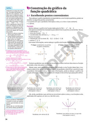 Reprodução
proibida.
Art.184
do
Código
Penal
e
Lei
9.610
de
19
de
fevereiro
de
1998.
56
x
1
–1
–2
–3
–3
y
x
1
–1
–2
–3
–3
y
1a
etapa: Localizamos os pontos
no plano cartesiano.
2a
etapa: Traçamos uma parábola
que passa pelos pontos.
Existem parábolas cujo vértice não se encontra sobre nenhum dos eixos e a função
associada a elas não possui zeros reais.
Nesses casos, para construir a parábola relacionada a uma função desse tipo, é ne-
cessário determinar as coordenadas do vértice da parábola e identificar o ponto em que
a parábola intercepta o eixo y. Com essas informações, pode-se esboçar o gráfico da
função utilizando a simetria da parábola em relação à reta vertical que passa pelo vértice.
x
y y
x
x
y y
x
Parábolas com vértice no
1o
quadrante e que não
interceptam o eixo x.
Parábolas com vértice no
2o
quadrante e que não
interceptam o eixo x.
Parábolas com vértice no
3o
quadrante e que não
interceptam o eixo x.
Parábolas com vértice no
4o
quadrante e que não
interceptam o eixo x.
y
x
y
x
Parábolas com vértice (0, 0).
Parábolas com vértice no eixo y e que não
interceptam o eixo x.
Há, ainda, parábolas cujos vértices se encontram sobre o eixo y, e as funções a elas
associadas têm apenas um zero ou não têm zero.
ILUSTRAÇÕES:
ADILSON
SECCO
Voltando ao saque de volei-
bol “Jornada nas Estrelas” da
abertura do capítulo, consi-
dere que a trajetória para-
bólica da bola esteja contida
em um plano perpendicu-
lar ao plano da rede e que
seja descrita pela função
h(x) 5 – 0,5x2
1 7x 1 1, em
que h representa a altura da
bola em relação ao chão da
quadra e x representa a dis-
tância horizontal a partir da
linha de saque do fundo
da quadra.
• Qual é a altura máxima
alcançada pela bola?
• A que distância aproxima-
da do ponto de saque a
bola cairia no chão?
• Sabendo que a rede separa
cada parte da quadra de
vôlei em dois quadrados
com lados medindo 9 m de
comprimento, a bola cairia
na quadra adversária?
Reflita 3 Construção do gráfico da
função quadrática
3.1 Escolhendo pontos convenientes
Para esboçar o gráfico (parábola) correspondente a uma função quadrática, podem-se
escolher os seguintes pontos convenientes:
• os pontos em que a parábola intercepta o eixo y e o eixo x (caso existam);
• o vértice.
Exemplo
Vamos esboçar o gráfico da função dada pela lei f(x) 5 2x2
2 4x 2 3.
Calculamos os elementos necessários para determinar os pontos convenientes. Temos:
• coeficiente c: 23
• zeros da função: 23 e 21
• coordenadas dos vértices: xV 5 22 e yV 5 1
Pontos formados:
• intersecção com os eixos: (0, 23), (23, 0) e (21, 0)
• vértice: (22, 1)
Com essas informações, vamos esboçar o gráfico da função f realizando duas etapas.
• A trajetória é um arco de parábola com a
concavidade voltada para baixo, logo tem um
ponto de máximo que é a ordenada do vértice.
=
2d
=
2 2 8 2 8
8 2
=
y
a
V
4
,
,
,
( )
( )

 

7 4 0 5 1
4 0 5
25 5
2
A altura máxima é 25,5 metros.
• Quando a bola está no chão a sua altura h é zero.
h 5 0 Æ 2 0,5x2
1 7x 1 1 5 0
=
2 2 8 2 8
8 2
2
2
x  
,
,
,
( )
( )
± ±
7 7 4 0 5 1
2 0 5
7 7 14
1
2

x1 q 20,14 (não serve); x2 q 14,14
• A bola cairia no chão a aproximadamente
14,14 m da linha de fundo do sacador.
Logo, a bola cairia no lado da quadra
adversária, pois 9 m , 14,14 m , 18 m.
Certa parábola intercepta
os eixos x e y em um mesmo
ponto, que coincide com seu
vértice.
Quais são as coordenadas
do vértice dessa parábola?
Reflita
O vértice da parábola coincide com a
intersecção dos eixos x e y; portanto,
as coordenadas do vértice são x 5 0
e y 5 0, ou seja, V(0, 0).
 