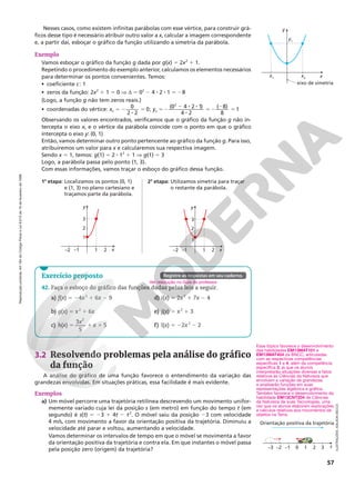 Reprodução
proibida.
Art.184
do
Código
Penal
e
Lei
9.610
de
19
de
fevereiro
de
1998.
57
Nesses casos, como existem infinitas parábolas com esse vértice, para construir grá-
ficos desse tipo é necessário atribuir outro valor a x, calcular a imagem correspondente
e, a partir daí, esboçar o gráfico da função utilizando a simetria da parábola.
3.2 Resolvendo problemas pela análise do gráfico
da função
A análise do gráfico de uma função favorece o entendimento da variação das
grandezas envolvidas. Em situações práticas, essa facilidade é mais evidente.
Exemplos
a) Um móvel percorre uma trajetória retilínea descrevendo um movimento unifor-
memente variado cuja lei da posição s (em metro) em função do tempo t (em
segundo) é s(t) 5 23 1 4t 2 t2
. O móvel saiu da posição 23 com velocidade
4 m/s, com movimento a favor da orientação positiva da trajetória. Diminuiu a
velocidade até parar e voltou, aumentando a velocidade.
Vamos determinar os intervalos de tempo em que o móvel se movimenta a favor
da orientação positiva da trajetória e contra ela. Em que instantes o móvel passa
pela posição zero (origem) da trajetória?
Exemplo
Vamos esboçar o gráfico da função g dada por g(x) = 2x2
1 1.
Repetindo o procedimento do exemplo anterior, calculamos os elementos necessários
para determinar os pontos convenientes. Temos:
• coeficiente c: 1
• zeros da função: 2x2
1 1 = 0 V d 5 02
2 4 8 2 8 1 5 28
(Logo, a função g não tem zeros reais.)
• coordenadas do vértice: xv = 2
8
5
0
2 2
0; yv =2
2 8 8
8
52
2
5
( ) ( )
0 4 2 1
4 2
8
8
1
2
Observando os valores encontrados, verificamos que o gráfico da função g não in-
tercepta o eixo x, e o vértice da parábola coincide com o ponto em que o gráfico
intercepta o eixo y: (0, 1)
Então, vamos determinar outro ponto pertencente ao gráfico da função g. Para isso,
atribuiremos um valor para x e calcularemos sua respectiva imagem.
Sendo x = 1, temos: g(1) = 2 8 12
1 1 V g(1) = 3
Logo, a parábola passa pelo ponto (1, 3).
Com essas informações, vamos traçar o esboço do gráfico dessa função.
x
2
1
–1
–2
1
2
3
y
x
2
1
–1
–2
1
2
3
y
1a
etapa: Localizamos os pontos (0, 1)
e (1, 3) no plano cartesiano e
traçamos parte da parábola.
2a
etapa: Utilizamos simetria para traçar
o restante da parábola.
42. Faça o esboço do gráfico das funções dadas pelas leis a seguir.
a) f(x) 5 24x2
1 6x 2 9
b) g(x) = x2
1 6x
c) h(x) =
3
5
5
2
1 1
x
x
d) i(x) = 2x2
1 7x 2 4
e) j(x) = x2
1 3
f) l(x) = 22x2
2 2
Ver resolução no Guia do professor.
x
eixo de simetria
x2
x1
y1
y
ILUSTRAÇÕES:
ADILSON
SECCO
Exercício proposto Registre as respostas em seu caderno.
Esse tópico favorece o desenvolvimento
das habilidades EM13MAT101 e
EM13MAT404 da BNCC, articuladas
com as respectivas competências
específicas 1 e 4, além da competência
específica 3, já que os alunos
interpretarão situações diversas e fatos
relativos às Ciências da Natureza que
envolvem a variação de grandezas
e analisarão funções em suas
representações algébrica e gráfica.
Também favorece o desenvolvimento da
habilidade EM13CNT204 de Ciências
da Natureza de suas Tecnologias, uma
vez que os alunos elaboram explicações
e cálculos relativos aos movimentos de
objetos na Terra.
s
3
2
1
0
Orientação positiva da trajetória
–1
–2
–3
 
