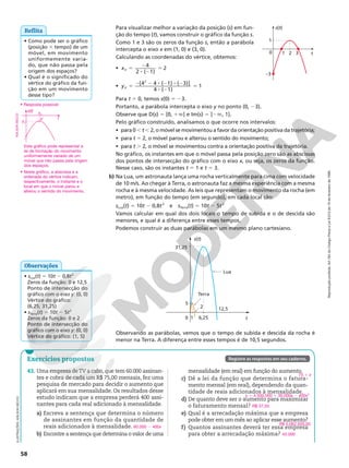 Reprodução
proibida.
Art.184
do
Código
Penal
e
Lei
9.610
de
19
de
fevereiro
de
1998.
58
Para visualizar melhor a variação da posição (s) em fun-
ção do tempo (t), vamos construir o gráfico da função s.
Como 1 e 3 são os zeros da função s, então a parábola
intercepta o eixo x em (1, 0) e (3, 0).
Calculando as coordenadas do vértice, obtemos:
• xV
4
2 ( 1)
5 2
8 2
5 2
• yV
[4 4 ( 1) ( 3)]
4 ( 1)
1
2
5
2 2 8 2 8 2
8 2
5
Para t 5 0, temos s(0) 5 23.
Portanto, a parábola intercepta o eixo y no ponto (0, 23).
Observe que D(s) 5 [0, 1Ü[ e Im(s) 5 ]2Ü, 1].
Pelo gráfico construído, analisamos o que ocorre nos intervalos:
• para 0 , t , 2, o móvel se movimentou a favor da orientação positiva da trajetória;
• para t 5 2, o móvel parou e alterou o sentido do movimento;
• para t . 2, o móvel se movimentou contra a orientação positiva da trajetória.
No gráfico, os instantes em que o móvel passa pela posição zero são as abscissas
dos pontos de intersecção do gráfico com o eixo x, ou seja, os zeros da função.
Nesse caso, são os instantes t 5 1 e t 5 3.
b) Na Lua, um astronauta lança uma rocha verticalmente para cima com velocidade
de 10 m/s. Ao chegar à Terra, o astronauta faz a mesma experiência com a mesma
rocha e à mesma velocidade. As leis que representam o movimento da rocha (em
metro), em função do tempo (em segundo), em cada local são:
sLua(t) 5 10t 2 0,8t2
e sTerra(t) 5 10t 2 5t2
Vamos calcular em qual dos dois locais o tempo de subida e o de descida são
menores, e qual é a diferença entre esses tempos.
Podemos construir as duas parábolas em um mesmo plano cartesiano.
1
–3
0 1 2 3
s(t)
t
ILUSTRAÇÕES:
ADILSON
SECCO
Observando as parábolas, vemos que o tempo de subida e descida da rocha é
menor na Terra. A diferença entre esses tempos é de 10,5 segundos.
s(t)
t
Lua
Terra
2
1
0 6,25
12,5
5
31,25
• Resposta possível:
s(t)
t
V
yv
xv
ADILSON
SECCO
• Neste gráfico, a abscissa e a
ordenada do vértice indicam,
respectivamente, o instante e o
local em que o móvel parou e
alterou o sentido do movimento.
• Como pode ser o gráfico
(posição 3 tempo) de um
móvel, em movimento
uniformemente varia-
do, que não passa pela
origem dos espaços?
• Qual é o significado do
vértice do gráfico da fun-
ção em um movimento
desse tipo?
Reflita
• sLua(t) 5 10t 2 0,8t2
Zeros da função: 0 e 12,5
Ponto de intersecção do
gráfico com o eixo y: (0, 0)
Vértice do gráfico:
(6,25; 31,25)
• sTerra(t) 5 10t 2 5t2
Zeros da função: 0 e 2
Ponto de intersecção do
gráfico com o eixo y: (0, 0)
Vértice do gráfico: (1, 5)
Observações
Este gráfico pode representar a
lei de formação do movimento
uniformemente variado de um
móvel que não passa pela origem
dos espaços.
43. Uma empresa deTV a cabo, que tem 60.000 assinan-
tes e cobra de cada um R$ 75,00 mensais, fez uma
pesquisa de mercado para decidir o aumento que
aplicará em sua mensalidade. Os resultados desse
estudo indicam que a empresa perderá 400 assi-
nantes para cada real adicionado à mensalidade.
a) Escreva a sentença que determina o número
de assinantes em função da quantidade de
reais adicionados à mensalidade.
b) Encontre a sentença que determina o valor de uma
mensalidade (em real) em função do aumento.
c) Dê a lei da função que determina o fatura-
mento mensal (em real), dependendo da quan-
tidade de reais adicionados à mensalidade.
d) De quanto deve ser o aumento para maximizar
o faturamento mensal?
e) Qual é a arrecadação máxima que a empresa
pode obter em um mês ao aplicar esse aumento?
f) Quantos assinantes deverá ter essa empresa
para obter a arrecadação máxima?
60.000 2 400x
75 1 x
y 5 4.500.000 1 30.000x 2 400x2
R$ 37,50
R$ 5.062.500,00
45.000
Registre as respostas em seu caderno.
Exercícios propostos
 