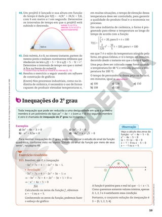 Reprodução
proibida.
Art.184
do
Código
Penal
e
Lei
9.610
de
19
de
fevereiro
de
1998.
59
44. Um projétil é lançado e sua altura em função
do tempo é dada por h(t) 5 24,9t 2
1 24,5t 1 9,8,
com h em metro e t em segundo. Determine
os intervalos de tempo em que o projétil está
subindo e descendo.
9,8 m
45. Dois móveis, A e B, no mesmo instante, partem do
mesmo ponto e realizam movimentos retilíneos que
obedecem às leis sA(t) 5 5 1 5t e sB(t) 5 5 2 5t 1 t 2
.
Determine o intervalo de tempo em que o móvel
A fica na frente do móvel B.
46. Resolva o exercício a seguir usando um software
de construção de gráficos.
(Enem) Nos processos industriais, como na in-
dústria de cerâmica, é necessário o uso de fornos
capazes de produzir elevadas temperaturas e,
em muitas situações, o tempo de elevação dessa
temperatura deve ser controlado, para garantir
a qualidade do produto final e a economia no
processo.
Em uma indústria de cerâmica, o forno é pro-
gramado para elevar a temperatura ao longo do
tempo de acordo com a função









( )
7
5
20, para 0 t  100
2
125
16
5
320, para t 100
2
5
1 
2 1 
T t
t
t t
em que T é o valor da temperatura atingida pelo
forno, em graus Celsius, e t é o tempo, em minutos,
decorrido desde o instante em que o forno é ligado.
Uma peça deve ser colocada nesse forno quando
a temperatura for 48 °C e retirada quando a tem-
peratura for 200 °C.
O tempo de permanência dessa peça no forno é,
em minutos, igual a:
a) 100
b) 108
c) 128
d) 130
e) 150
O móvel A fica na frente do móvel B no intervalo ]0, 10[.
alternativa d
subida: 0 s a 2,5 s
descida: 2,5 s a 5,37 s
(aproximadamente)
4 Inequações do 2o
grau
Exemplos
a) 3x2
2 8x 2 3  0
b) 2x2
1 0,5x  0
c) 5x2
2 2 , 0
d) 24x2
1 x 1 3 . 0
Para resolver inequações do 2o
grau, podemos utilizar o estudo do sinal da função
quadrática, conforme visto no tópico ”Estudo do sinal da função por meio de seus
zeros”, na página 49.
Toda inequação que pode ser reduzida a uma desigualdade em que o primeiro
membro é um polinômio do tipo ax2
1 bx 1 c (com a i 0) e o segundo membro
é zero é chamada de inequação do 2o
grau na incógnita x.
Exercício resolvido
R15. Resolver, em , a inequação
23x2
1 7x 1 4 . 22x2
1 3x 2 1.
Resolução
23x2
1 7x 1 4 . 22x2
1 3x 2 1 ]
] 23x2
1 7x 1 4 1 2x2
2 3x 1 1 . 0 V
V 2x2
1 4x 1 5 . 0
Calculando os zeros da função f , obtemos
x 5 21 ou x 5 5.
Conhecendo os zeros da função, podemos fazer
o esboço do gráfico:
x
21 5
+
– –
A função é positiva para x real tal que 21 , x , 5.
Como queremos somente valores inteiros, apenas
0, 1, 2, 3 e 4 satisfazem essa condição.
Portanto, o conjunto solução da inequação é
S 5 {0, 1, 2, 3, 4}.
f(x)
ILUSTRAÇÕES:
ADILSON
SECCO
Veja o cálculo dos zeros da
função 2x2
1 4x 1 5 5 0:
x2
2 4x 2 5 5 0
(x 1 1) 8 (x 2 5) 5 0
x 1 1 5 0 ou x 2 5 5 0
x 5 21 ou x 5 5
Observação
 