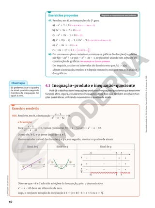 Reprodução
proibida.
Art.184
do
Código
Penal
e
Lei
9.610
de
19
de
fevereiro
de
1998.
60
4.1 Inequação‑produto e inequação‑quociente
Você já trabalhou com inequações-produto e inequações-quociente que envolvem
funções afins. Agora, estudaremos inequações desse tipo que também envolvem fun-
ções quadráticas, utilizando novamente o quadro de sinais.
ILUSTRAÇÕES:
ADILSON
SECCO
Só podemos usar o quadro
de sinais quando o segundo
membro da inequação for
igual a zero.
Observação
Exercício resolvido
R16. Resolver, em R, a inequação
5
42
0
2
2
2 2

x
x x
.
Resolução
Para
5
42
0
2
2
2 2

x
x x
, vamos considerar f(x) 5 x 2 5 e g(x) 5 x2
2 x 2 42.
O zero de f é 5, e os zeros de g são 26 e 7.
Vamos estudar o sinal das funções f e g e, em seguida, montar o quadro de sinais.
Sinal de f Sinal de g Sinal de g
x
5
+
– x
7
–6
+ +
–
–6
–
f
g
f
g
––
– + +
+ – – +
– + – +
5 7
–6 5 7
Observe que 26 e 7 não são soluções da inequação, pois o denominador
x2
2 x 2 42 deve ser diferente de zero.
Logo, o conjunto solução da inequação é S 5 {x Ñ Ro26 , x  5 ou x . 7}.
47. Resolva, em R, as inequações do 2o
grau.
a) 2x2
1 1 , 0
b) 2x2
1 3x 1 7  0
c) 2x2
1 2x 2 1  0
d) x2
1 2(x 2 4) 2 1  2x2
2 9
e) x2
2 4x  24
f) (22x 1 1)2
. 0
48. Em um mesmo plano cartesiano, construa os gráficos das funções f e g dadas
por f(x) 5 2x2
1 1 e g(x) 5 x2
1 2x 1 1, se possível usando um software de
construção de gráficos.
Em seguida, analise os intervalos do domínio em que f(x) . g(x).
Monte a inequação, resolva-a e depois compare a solução com sua análise
dos gráficos.
S 5 {x Ñ Rox , 21 ou x . 1}
S 5 Ö
S 5 {1}
S = {x Ñ Rox  0 ou x  2}
S 5 R
S x x
1
2
5 Ñ Ro ≠






Ver resolução no Guia do professor.
Exercícios propostos Registre as respostas em seu caderno.
 