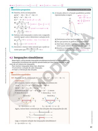 Reprodução
proibida.
Art.184
do
Código
Penal
e
Lei
9.610
de
19
de
fevereiro
de
1998.
61
49. Resolva, em R, as inequações.
a) (3x2
2 10x 1 7)(2x2
1 4x)  0
b) 2x3
1 9x2
2 35x  0
c) x4
2 4 , 0
d)
3 5
2 7 4
0
2
1
2 2

x
x x
e)
5 4
14 48
0
2
2
2 1 2
2 1

x x
x x
f)
( 5)
( 5)
0
2
2
2
2
2 1
.
x
x
50. Reduza cada inequação a outra com o segundo
membro igual a zero e determine a solução em R.
a)
2
2

x
6
4
2
2
b)
2
, 1
x
x
1 1
2
1
51. Encontre o menor valor natural que x pode as-
sumir para que
(2 8)( 3)
1
0
2
1 2 1
2 1

x x
x
.
2 2
{ }
5 Ñ R 2 , ,
S x x
o
S x x x
ou
1
2
5 Ñ R  2 2 , ,
o
5
3
4






S 5 {x Ñ Ro1  x  4 ou 6 , x , 8}
S 5 Ö
S 5 {x Ñ Rox , 22 ou 21  x  1 ou x . 2}
S 5 {x Ñ Rox . 0}
2
a) Determine as leis das funções f e g.
b) Em que pontos os gráficos se interceptam?
c) Sem fazer cálculos, com base no gráfico, deter-
mine quais valores de x tornam f(x) 8 g(x)  0.
d) Resolva a inequação f(x) 8 g(x)  0 e compare
a resposta com a do item c. S 5 {x Ñ Rox  21}
52. A função afim f e a função quadrática g estão
representadas a seguir.
x
f
g
y
4
1
21
9
2
––
1
2
–– 2
a) f x x
g x x x
( )
1
2
1
( ) 2 2 4
2
52 1
52 1 1
b) 2
3
4
,
11
8
e (2, 0)






c) x 21
4.2 Inequações simultâneas
Nesse tópico, vamos estudar inequações simultâneas envolvendo funções quadráticas.
Inequações simultâneas são aquelas apresentadas por duas desigualdades ou por
meio de um sistema de inequações.
Para resolver inequações desse tipo, devemos:
1o
) encontrar a solução de cada inequação;
2o
) fazer a intersecção das soluções.
4 . a) b)
{ } { }
9 0 1 ou
7
3
4 7 ou 0
5
2
5 Ñ RH     5 Ñ RH  2  
S x x x S x x x
ILUSTRAÇÕES:
ADILSON
SECCO
Exercícios propostos Registre as respostas em seu caderno.
Exercícios resolvidos
R17. Resolver, em R, a inequação 4x2
2 7x 1 2  2x2
2 3x 1 2 , 23x 1 4.
Resolução
Inicialmente, vamos reduzir a inequação simultânea em:
(I) 4x2
2 7x 1 2  2x2
2 3x 1 2 V 2x2
2 4x  0
(II) 2x2
2 3x 1 2 , 23x 1 4 V 2x2
2 2 , 0
Considerando f(x) 5 2x2
2 4x e g(x) 5 2x2
2 2, temos:
Agora, vamos fazer a intersecção das soluções das inequações (I) e (II).
Logo, o conjunto solução das inequações simultâneas é
S 5 {x Ñ Ro0  x , 1}.
–1 1
0
SI
SII
SI
 SII
2
0 1
Sinal de g
SII 5 {x Ñ Ro21, x , 1}
x
–1 1
+ +
–
• Zeros de g: 21 e 1
Sinal de f
SI 5 {x Ñ Ro0  x  2}
x
0 2
+ +
–
• Zeros de f: 0 e 2
 