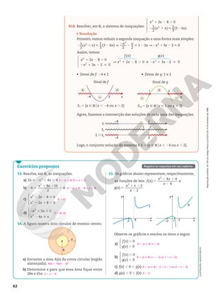 Reprodução
proibida.
Art.184
do
Código
Penal
e
Lei
9.610
de
19
de
fevereiro
de
1998.
62
ILUSTRAÇÕES:
ADILSON
SECCO
R18. Resolver, em R, o sistema de inequações:





1 2 .
2 1  2
2 8 0
1
2
( ) 1
3
(3 6 )
2
2
x x
x x x
Resolução
Primeiro, vamos reduzir a segunda inequação a uma forma mais simples:
1
2
( ) 1
3
(3 6 )
2 2
1 2 3 2 0
2
2
2
2 1  2 V 2 2  2 V 2 1 2 
x x x x x x x x
Assim, temos:





1 2 .
2 1 2 
V 1 2 . 2 1 2 
 

 
  

 

2 8 0
3 2 0
2 8
( )
0 e 3 2
( )
0
2
2
2 2
x x
x x
x x
f x
x x
g x
• Zeros de f: 24 e 2
Sinal de f
SI 5 {x Ñ Rox , 24 ou x . 2}
–4 2 x
+
+
–
Agora, fazemos a intersecção das soluções de cada uma das inequações.
Logo, o conjunto solução do sistema é S 5 {x Ñ Rox , 24 ou x . 2}.
–4 2
–4
SI
SII
SI
SII
2
2
1
55. Os gráficos abaixo representam, respectivamente,
as funções de leis: ( )
4 4
4
2
5
2 1
2
f x
x x
x
e
( )
2
2
2
5
1 2
2
g x
x x
x
y
x
f
2 4 x
2
1
–2
y
g
54. A figura mostra dois círculos de mesmo centro.
x
8
53. Resolva, em R, as inequações.
a) 2x  2x2
1 4x , 4
b) 4
8 16
2
8
2
2 ,
1 1
,
x x
c)





2 8 0
2 8 0
2
2
2 2 
2 1 ,
x x
x x
d)





5 0
4
2
2
2 1 
2 
x x
x x x
S 5 {x Ñ Ro0  x , 2}
S 5 {x Ñ Ro28 , x , 0}
S 5 Ö
S 5 {0, 5}
Observe os gráficos e resolva os itens a seguir.
a)





( ) 0
( ) 0
.
.
f x
g x
b)







( ) 0
( ) 0
,
,
f x
g x
c) f(x) , 0 , g(x)
d) g(x) , 0 , f(x)
S = {x Ñ Rox . 4}
S = {x Ñ Rox , 22 ou 1 , x , 2}
S = {x Ñ Ro22 , x , 1 ou 2 , x , 4}
S = Ö
a) Encontre a área A(x) da coroa circular (região
alaranjada).
b) Determine x para que essa área fique entre
28π e 65π.
A(x) 5 16πx 2 πx2
2 , x , 8
Exercícios propostos Registre as respostas em seu caderno.
Sinal de g
SII 5 {x Ñ Rox  1 ou x  2}
x
1 2
+
– –
• Zeros de g: 1 e 2
 