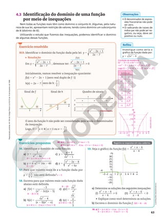 Reprodução
proibida.
Art.184
do
Código
Penal
e
Lei
9.610
de
19
de
fevereiro
de
1998.
63
2
0
22
2
1
3
4
5
6
23
24 3 4 x
y
2 2
14
2 7
2
ADILSON
SECCO
Exercício resolvido
4.3 Identificação do domínio de uma função
por meio de inequações
Nem todas as funções reais têm como domínio o conjunto R. Algumas, pela natu-
reza de sua lei, apresentam restrição de valores, tendo como domínio um subconjunto
de R (distinto de R).
Utilizando o estudo que fizemos das inequações, podemos identificar o domínio
de algumas dessas funções.
O zero da função h não pode ser considerado, pois anula o denominador
da inequação.
Logo, { }
D 1 ou
7
2
5 Ñ R 5 .
o
x x x .
R19. Identificar o domínio da função dada pela lei:
2 1
2 7
2
5
2 1
2
y
x x
x
Resolução
Em
2 1
2 7
2
5
2 1
2
y
x x
x
, devemos ter:
 

 


 

2 1
2 7
0
( )
( )
2
2 1
2

x x
x
f x
h x
Inicialmente, vamos resolver a inequação-quociente:
f(x) 5 x2
2 2x 1 1 (zero real duplo de f: 1)
h(x) 5 2x 2 7






zero de :
7
2
h
a) Determine as soluções das seguintes inequações:
(I)
6
4
2
1 2
2
x x
x
 0 (II)
6
4
2
1 2
2
x x
x
, 0
• Explique como você determinou as soluções.
b) Escreva o domínio da função f.
59. a) S 5 {x Ñ Rox . 4 ou 23  x  2}
S 5 {x Ñ Rox , 23 ou 2 , x , 4}
D(f) 5 R 2 {4}
56. Identifique o domínio de cada função.
a)
1
4
2
5
2
y
x x
b) 14 49
2
5 2 1 2
y x x
c)
3
1
2
5
1
2
y
x
x
d)
2 8
6
2
2
5
2 2
1
y
x x
x x
57. Para que valores reais de x a função dada por
y 5 1
x
3 não está definida?
58. Escreva para que valores reais cada função dada
abaixo está definida.
a) ( )
3
( 2 )( 5)
2
5
2
2 2
f x
x x x
c) ( )
2
2
5
g x
x
x
b) ( )
4
( 3)( )
2
2
5
2
2 2
h x
x
x x x
d) ( )
2
3
5
i x
x
x
D 5 {x Ñ Rox i 0 e x i 4}
D 5 {7}
x 5 0
R 2 {0, 2, 5}
R 2 {0}
{x Ñ Rox  22 ou x  2 e x i 3}
{x Ñ Rox . 0}
59. Veja o gráfico da função f(x) 5
6
4
2
1 2
2
x x
x
.
y
x
30
25
20
15
10
5
–5
–10
–15
–20
–4
–3 –2 1 2 3 5 6 7 8
Sinal de f Sinal de h Quadro de sinais
1 x
+
+ x
+
– 7
2
––
1
+ + +
– – +
–
f
h
– +
1
f
h
––
7
2
––
7
2
––
• O denominador de expres-
sões fracionárias não pode
ser zero.
• O radicando de raízes de
índice par não pode ser ne-
gativo, ou seja, deve ser
positivo ou nulo.
Observações
Investigue como seria o
gráfico da função dada por:
y 5 2 2
x 4
2
Reflita
ILUSTRAÇÕES:
ADILSON
SECCO
56. c) D 5 {x Ñ Rox , 21 ou x . 1}
d) D 5 {x Ñ Rox , 26 ou 22  x , 0 ou x  4}
Exercícios propostos Registre as respostas em seu caderno.
Condição de existência:
2x2
2 4  0 V 2x2
 4 V
V x2
2 2  0 V 2 
x x
2 ou 2
Logo: D 2 ou 2
x x x
5 Ñ R  2 
o
{ }
x y
2 2 0
2 0
2 2
22 2
3 14
23 14
4 2 7
24 2 7
 