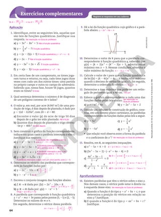 Reprodução
proibida.
Art.184
do
Código
Penal
e
Lei
9.610
de
19
de
fevereiro
de
1998.
64
Reprodução
proibida.
Art.184
do
Código
Penal
e
Lei
9.610
de
19
de
fevereiro
de
1998.
Exercícios complementares Registre as respostas em seu caderno.
ADILSON
SECCO
1. Identifique, entre as seguintes leis, aquelas que
são leis de funções quadráticas. Justifique sua
resposta.
a) y 5 3x4
2 8x2
1 5
b)
1
3
7
2
5 2
y x
c) y 5 (x 2 2)(x 1 3)
d) y 5 2x 2 7
e) 3 2 5
2
5 2 1 1
y x x
f) y 5 x(x 2 3)
2. Em certa fase de um campeonato, os times joga-
ram turno e returno, ou seja, cada time jogou duas
vezes com cada um dos outros times: uma partida
no próprio campo e outra no campo do adversário.
Sabendo que, nessa fase, houve 56 jogos, quantos
eram os times?
3. Qual sentença determina o número d de diagonais
de um polígono convexo de n lados?
4. O valor p, em real, por acre (4.047 m2
) de uma pro-
dução de trigo, d dias depois de plantado, é dado por
p 5 12d 2 0,05d2
, com 20 , d , 80.
a) Encontre o valor (p) do acre de trigo 50 dias
depois de o grão ter sido plantado.
b) Quantos dias depois de plantado o trigo obtém-
-se p 5 400?
5. Sem construir o gráfico da função correspondente,
indique em quais casos a parábola intercepta o eixo x.
Justifique sua resposta.
a) y 5 x2
2 3x 1 5
b) y 5 2x2
2 5x 2 3
c) y 5 2x2
1 x 1 1
d) 5 1 1
3 2 3 1
2
y x x
6. Determine os vértices das parábolas que correspon-
dem às funções dadas por:
a) y 5 2x2
2 10x 1 8
b) y 5 2x2
1 5
7. Escreva o conjunto imagem das funções abaixo.
a) f: R ∫ R dada por: f(x) 5 2x2
2 10x 1 8
b) g: R ∫ R dada por: g(x) 5 2x2
1 5
8. A parábola que corresponde à função quadrática
y 5 x2
 2 mx 1 3n passa pelos pontos (3, 21) e (2, 25).
Determine os valores de m e n.
Em seguida, determine o vértice dessa parábola.
Ver resolução no Guia do professor.
Não é função quadrática.
É função quadrática.
É função quadrática; y 5 x2
1 x 2 6.
Não é função quadrática.
É função quadrática.
É função quadrática; y 5 x2
2 3x.
8 times
R$ 475,00
40 dias depois
A parábola não intercepta o eixo x,
pois S 5 211 , 0.
A parábola intercepta o eixo x em
dois pontos, pois S 5 49 . 0.
A parábola intercepta o eixo x em
dois pontos, pois S 5 5 . 0.
A parábola intercepta o eixo x em um único ponto, pois S 5 0.








5
2
,
9
2
2
(0, 5)
Im( )
9
2
f y y
5 Ñ R 2
o






Im(g) 5 {y Ñ Roy  5}
m n V
1 e
7
3
1
2
,
29
4
5 52 2
;






9. Dê a lei da função quadrática cujo gráfico é a pará-
bola abaixo.
–2 –1
4
x
y
10. Determine o valor de k para que a parábola cor-
respondente à função quadrática g, sabendo que
g(x) 5 (k 1 2)x 2
1 (k 2
2 3)x 1 5, admita valor
máximo em x 5 3. Nessas condições, obtenha o
valor máximo da função.
11. Calcule o valor de t para que a função quadrática
de lei f(x) 5 (6 2 4t)x2
1 4x 2 6 tenha valor máximo
quando a abscissa do vértice for igual a 1. Em seguida,
determine a ordenada do vértice.
12. Determine a área máxima que pode ter um retân-
gulo de perímetro igual a 48 cm.
13. Esboce o gráfico correspondente a cada uma das
funções dadas pelas leis abaixo.
a) y 5 2x2
1 4x b) y 5 2x2
2 5x 1 2
14. Usando um software de construção de gráfico, cons-
trua, em um mesmo plano cartesiano, as parábolas
correspondentes às funções dadas pelas leis a seguir.
a) y 5 5x2
b) y 5 25x2
c)
1
4
2
5
y x
d)
1
4
2
5 2
y x
• Que relação você observa entre a forma da parábola
e o coeficiente de x2
?
15. Resolva, em R, as seguintes inequações.
a) x2
2 5x 1 4 . 0
b) (3x2
2 5x 1 2) 8 (2x2
1 4x 2 4)  0
c)
4 3 1
1
2
2
1 2
2
x x
x
 0
d)
2
1 1
2
2

2
x
x
x
Aprofundamento
16. Existem parábolas que têm o vértice sobre o eixo y.
Nos demais casos, o vértice pode estar à direita ou
à esquerda desse eixo.
a) Quando a função é do tipo y 5 x2
1 bx 1 c, o que
determina a posição do vértice em relação ao
eixo y? Justifique.
b) E quando a função é do tipo y 5 ax 2
1 bx 1 c ?
Justifique.
y 5 2x2
1 6x 1 4
k 5 23; yv 5 14
t 5 2; yv 5 24
144 cm2
Ver resolução no
Guia do professor.
Ver resolução no Guia do professor.
S 5 {x Ñ Rox , 1 ou x . 4}
Ver resolução no Guia do professor.
Aplicação
3. d
n n
n d
n n
( 1)
ou
( 3)
2
5
2
2 5
2
2
c) S x x x x
1
4
e 1 ou 1
5 Ñ R  2 .
o ≠






d) S 5 {x Ñ Rox  22 ou x . 21 e x i 1}
b)










S x x x
5 Ñ RH   5
2
3
1 ou 2
 