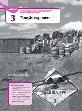 67
CAPÍTULO
3 Função exponencial
Técnicos da Comissão Nacional de Energia
Nuclear (CNEN) trabalham na área contaminada
pelo acidente radiológico com césio-137 em
Goiânia, GO, 1987.
Objetivos do capítulo
• Efetuar as operações de potenciação
e radiciação.
• Identificar uma função exponencial.
• Analisar e construir o gráfico de
uma função exponencial.
• Resolver situações‑problema que
envolvam funções exponenciais.
• Resolver equações, sistemas e ine‑
quações exponenciais.
Competências específicas e habilidades de Matemática e suas Tecnologias
da BNCC trabalhadas neste capítulo: competências 3 e 4; habilidades
EM13MAT101, EM13MAT304 e EM13MAT404.
LORISVALDO
DE
PAULA/O
POPULAR/ESTADÃO
CONTEÚDO
 