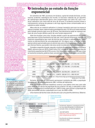 Reprodução
proibida.
Art.184
do
Código
Penal
e
Lei
9.610
de
19
de
fevereiro
de
1998.
68
1 Introdução ao estudo da função
exponencial
Em setembro de 1987, aconteceu em Goiânia, capital do estado de Goiás, um dos
maiores acidentes radiológicos do mundo. O manuseio indevido de um aparelho
de radioterapia abandonado gerou uma contaminação com césio‑137, que é ma‑
terial radioativo com meia‑vida de cerca de 30 anos. O acidente envolveu direta e
indiretamente centenas de pessoas e até hoje algumas áreas contaminadas com a
substância estão isoladas.
Meia‑vida de um material radioativo é o tempo necessário para que sua massa se
reduza à metade. Assim, determinada quantidade de césio‑137 teria sua massa reduzida
pela metade somente após cerca de 30 anos. Esse decaimento pode ser expresso por
meio de uma função obtida a partir de uma função exponencial.
Além de situações como essa, funções obtidas a partir da exponencial são usadas
para descrever muitos fenômenos da vida real, como cálculos financeiros, datação de
materiais arqueológicos (por meio de técnicas que utilizam a radioatividade), cresci‑
mento ou decrescimento de uma população etc. Em alguns casos, a função fornece
apenas valores aproximados para os valores reais, pois os fenômenos são influenciados
por diversos fatores, que podem não estar sendo considerados na função matemática.
Considere a seguinte situação: segundo o Instituto Brasileiro de Geografia e Estatística
(IBGE), estima‑se que em 2019 o Brasil tinha 210,1 milhões de habitantes e uma taxa de
crescimento populacional de 0,79% ao ano. Com base nesses dados e supondo que a taxa
se mantenha constante, podemos fazer uma estimativa da população para o ano de 2050.
Dados da estimativa de 2019 obtidos em: https://www.ibge.gov.br/apps/populacao/projecao/.
Acesso em: 31 jul. 2020.
Estimativa populacional
Ano População
2019 210.100.000
2020 210.100.000 1 0,0079 8 210.100.000 5 211.759.790
2021 211.759.790 1 0,0079 8 211.759.790 q 213.432.692
…
…
2049 263.956.258 1 0,0079 8 263.956.258 q 266.041.513
2050 266.041.513 1 0,0079 8 266.041.513 q 268.143.241
Portanto, se a taxa de crescimento permanecer constante até 2050, a população
brasileira será de aproximadamente 268,1 milhões de habitantes.
Note que é extremamente trabalhoso construir uma tabela como essa, pois cada
valor depende do cálculo da população do ano anterior. Ou seja, a cada passo o valor
obtido anteriormente é multiplicado por 1,0079. Então, para estimar a população de
2050, precisamos calcular a população ano a ano, de 2020 a 2050.
Uma maneira de facilitar esses cálculos seria usar uma planilha eletrônica. Observe:
Os tópicos do capítulo articulam com a competência específica 4, a competência geral 5 e a habilidade EM13MAT304 da BNCC, pois
os alunos estudam a fim de compreender e utilizar, com flexibilidade e precisão, diferentes registros de representação matemática para
as funções exponenciais, inclusive na modelagem e na resolução de problemas com e sem apoio de tecnologias digitais.
Na página do IBGE, há diver‑
sas projeções para a popula‑
ção do Brasil e dos estados
brasileiros:
https://www.ibge.gov.br/
apps/populacao/projecao/.
Acesso em: 31 jul. 2020.
Observação
Se julgar pertinente, propor trabalho
interdisciplinar com a área de Ciências da
Natureza e suas Tecnologias a partir do
tema “acidente radioativo com césio-137”
ocorrido em Goiânia – GO. Sugerir aos
alunos que pesquisem a respeito de
radioatividade, da radioatividade do
césio-137, sobre isótopos radioativos e
suas aplicações na ciência e na tecnologia.
Podem ser feitas perguntas norteadoras
como: “O que é um elemento radioativo?”;
“O que é um isótopo radioativo de um
elemento químico?”; “Quais são as
aplicações na ciência e na tecnologia?”;
“Quais são as consequências para a saúde
e para o ambiente ao manipular material
radioativo sem os devidos cuidados?”;
“Quantos anos serão necessários para
que a região afetada pelo césio-137 se
tome segura?”; “Como deve ser o descarte
de lixo radioativo?”; “Você já ouviu falar
de outros acidentes radioativos? Se
sim, quais eram os elementos químicos
envolvidos?”. Mais informações a respeito
desse assunto acessar o site: http://www.
cesio137goiania.go.gov.br/. Acesso em:
8 jun. 2020. Na “galeria de vídeos”
desse site há, ainda, dois episódios do
programa Viver Ciência sobre o acidente
com o césio-137 que podem enriquecer
a pesquisa. O tema dialoga com a
competência específica 1 da área de
Ciências da Natureza e suas Tecnologias,
na medida em que o aluno é levado a refletir
sobre um elemento químico e um fenômeno
natural associado, o césio e sua meia-vida,
seu uso em equipamento médico-hospitalar
e a destinação de resíduos radioativos
em nosso país. Esse trabalho também
pode favorecer o desenvolvimento das
habilidades EM13CNT103 e EM13CNT104,
com o estudo sobre radiações, suas
aplicações, suas potencialidades e
seus riscos à saúde e ao ambiente, e
da habilidade EM13CNT306, ao propor
uma discussão a respeito do descarte
adequado de material radioativo. Essa
situação trata os temas contemporâneos
saúde, educação ambiental e ciência e
tecnologia.
NELSON
MATSUDA
1
A
4
2
5
6
Ano População estimada
C
211.759.790
210.100.000
2023
2022
2021
2020
2019
B
Fór
Fór
F m
órm
ór ula
ula
ul
B3 =B2+(B2*0,0079)
3
...
Letras que indicam as
colunas da planilha.
Inicialmente, digitamos a população de 2019
em uma célula da planilha, na célula B2, por
exemplo. Então, na célula B3, digitamos:
=B2+(B2*0,0079)
(Adicionar o valor da célula anterior a esse
valor multiplicado por 0,0079.)
Essa fórmula nos fornece a população
estimada em 2020.
Campo que mostra
a fórmula associada
à célula.
Campo que mostra a célula
selecionada. A célula B3 é a célula
que está na coluna B e na linha 3.
Números
que indicam
as linhas da
planilha.
 