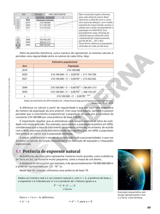 Reprodução
proibida.
Art.184
do
Código
Penal
e
Lei
9.610
de
19
de
fevereiro
de
1998.
69
Além da planilha eletrônica, outra maneira de representar os mesmos cálculos é
perceber uma regularidade entre os valores de cada linha. Veja:
Dados da estimativa de 2019 obtidos em: https://www.ibge.gov.br/apps/populacao/projecao/.
Acesso em: 31 jul. 2020.
Estimativa populacional
Ano População
2019 210.100.000
2020 210.100.000 8 (1 1 0,0079)1
5 211.759.790
2021 210.100.000 8 (1 1 0,0079)2
q 213.432.692
…
…
2049 210.100.000 8 (1 1 0,0079)30
q 266.041.513
2050 210.100.000 8 (1 1 0,0079)31
q 268.143.241
x 210.100.000 8 (1 1 0,0079)x – 2019
A diferença no cálculo a partir da regularidade é que um valor não dependerá
do número da população do ano anterior. Com essa nova tabela, também é possível
perceber que o crescimento é exponencial: a população de cada ano é o produto da
constante 210.100.000 por uma potência de base 1,0079.
É importante ressaltar que as estimativas nem sempre revelam os fatos da reali‑
dade com muita precisão. Por exemplo, para estimar a população brasileira em 2050,
consideramos que a taxa de crescimento se manterá constante; no entanto, de acordo
com o IBGE, essa taxa ainda está diminuindo. Isso significa que, em 2050, a população
real poderá ser menor que a população estimada.
A seguir, ampliaremos o estudo da potenciação e de suas propriedades, o que nos
auxiliará no estudo da função exponencial e na resolução de equações e inequações
exponenciais.
1
A B
3
4
2
5
Ano População estimada
C
211.759.790
213.432.692
215.118.811
210.100.000
2022
30 261.887.348
2047
31 263.956.258
2048
32 266.041.513
2049
33 268.143.241
2050
34
2021
2020
2019
B
Fórmula
B33 =B32+(B32*0,0079)
33 ...
Não é necessário repetir a fórmula
para cada célula da coluna. Basta
selecionar a célula B3, levar o cursor
até a quina da seleção e, com o botão
esquerdo do mouse clicado, arrastar a
seleção até a célula correspondente à
população em 2050 (B33). Esse
procedimento copia a fórmula da
célula B3 para as células B4 a B33,
substituindo B2, respectivamente,
por B3, B4, B5, ..., B31 e B32.
Dessa forma, obtemos as populações
estimadas em cada um dos anos.
1.1 Potência de expoente natural
As potências são úteis para representar números muito grandes, como a distância
da Terra ao Sol, ou números muito pequenos, como a massa de um átomo.
A distância da Terra ao Sol, por exemplo, é de aproximadamente 150.000.000.000 m
e pode ser representada por 1,5 8 1011
m.
Nesse tipo de notação, utilizamos uma potência de base 10.
Ilustração esquemática sem
escala representando o Sol
e a Terra; cores‑fantasia.
Para n 5 1 e n 5 0, definimos:
• a1
5 a • a0
5 1, para a i 0
Dados um número real a e um número natural n, com n  2, a potência de base a
e expoente n é indicada por an
e é o produto de n fatores iguais a a.
an
5 a 8 a 8 a 8 ... 8 a
n fatores
NELSON
MATSUDA
ANDRZEJ
WOJCICKI/SCIENCE
PHOTO
LIBRARY/GETTY
IMAGES
 