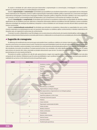 As seções e atividades de cada volume procuram desenvolver a representação e a comunicação, a investigação e a compreensão, e
apoiam-se, sempre que possível, na contextualização sociocultural.
Quanto à representação e à comunicação, há atividades que possibilitam aos estudantes desenvolver as capacidades de: ler e interpretar
textos matemáticos; ler, interpretar, construir e aplicar representações matemáticas (tabelas, gráficos, expressões etc.); transcrever mensagens
matemáticas da linguagem corrente para a linguagem simbólica (equações, gráficos, diagramas, fórmulas e tabelas) e vice-versa; exprimir-se
com correção e clareza na terminologia própria da Matemática; usar corretamente os instrumentos de medição e de cálculo.
Quanto à investigação e à compreensão, há atividades que incentivam os estudantes a desenvolver as capacidades de: identificar dados
significativos de um problema; procurar, selecionar e interpretar informações relativas ao problema; formular hipóteses e prever resultados;
selecionar estratégias de resolução de problemas; interpretar e criticar resultados em uma situação concreta; discutir ideias e produzir argu-
mentos convincentes.
Quanto à contextualização sociocultural, há atividades que estimulam os estudantes a desenvolver as capacidades de: usar o conhe-
cimento matemático na interpretação do real e em possíveis intervenções no cotidiano; aplicar conhecimentos e métodos matemáticos em
situações reais, em especial em outras áreas do conhecimento.
Conectam-se,assim,aMatemáticaesuasTecnologiascomasoutrasáreasdoconhecimento,demaneirainterdisciplinar,valorizandoeutili-
zandoosconhecimentoshistoricamenteconstruídospelohomemecolaborandonaconstruçãodeumasociedadejusta,democráticaeinclusiva.
Sugestão de cronograma
As diferenças de rendimento de uma turma para outra podem levar o professor a dedicar um número maior de aulas sobre determinado
assunto a uma turma e um número menor à outra.Transitar por essas particularidades é parte da rotina de cada professor. O tempo dedicado a
cada um dos conteúdos a serem ensinados é uma variável a ser continuamente administrada pelo professor.Tudo depende das circunstâncias
dos estudantes, da escola e do professor. É sempre possível ensinar com seriedade e de modo significativo determinado assunto. As razões
para ensinar um assunto vêm, antes, associadas ao projeto educacional a que servem. Se existe uma boa razão para se fazer algo, sempre é
possível pensar em uma maneira de fazê-lo.
Pensando em auxiliar o professor em sala de aula, apresentamos a seguir uma sugestão de cronograma para o trabalho com esta obra
composta de seis volumes. Enfatizamos que há outras possibilidades e que o professor deverá fazer a adequação necessária para atender à
realidade de sua turma e à do sistema de ensino do qual fazem parte.
ANOS BIMESTRES CAPÍTULOS
1o
1o
Grandezas e medidas
Conjuntos
2o
Funções
Algoritmos e introdução à programação
3o
Função afim
Função quadrática
Função exponencial
4o
Função logarítmica
Sequências
Matemática financeira
2o
1o
A semelhança e os triângulos
Trigonometria no triângulo retângulo
2o
Ciclo trigonométrico e trigonometria em um triângulo qualquer
Funções trigonométricas
3o
Superfícies poligonais, círculo e áreas
Introdução à Geometria espacial
4o
Poliedros
Corpos redondos
3o
1o
Organização e apresentação de dados
Análise de dados
Medidas estatísticas
2o
Análise combinatória
Probabilidade
3o
Matrizes e determinantes
Sistemas lineares
4o
Geometria analítica
Transformações geométricas
XVIII
 