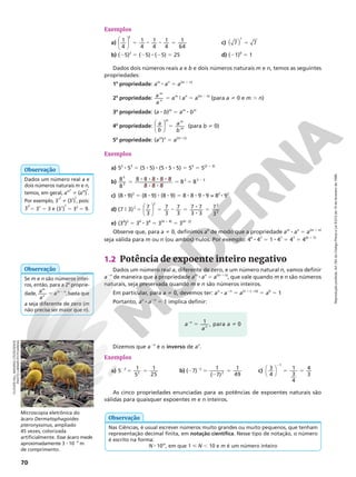 Reprodução
proibida.
Art.184
do
Código
Penal
e
Lei
9.610
de
19
de
fevereiro
de
1998.
70
Exemplos
a) 5 8 8 5
1
4
1
4
1
4
1
4
1
64
3






b) (25)2
5 (25) 8 (25) 5 25
c) 5
( )
7 7
1
d) (21)0
5 1
Dados dois números reais a e b e dois números naturais m e n, temos as seguintes
propriedades:
1a
propriedade: am
8 an
5 a(m 1 n)
2a
propriedade: a
a
m
n
5 am
9 an
5 a(m 2 n)
(para a i 0 e m . n)
3a
propriedade: (a 8 b)m
5 am
8 bm
4a
propriedade: 5






a
b
a
b
m m
m
(para b i 0)
5a
propriedade: (am
)n
5 a(m 8 n)
Exemplos
a) 52
8 53
5 (5 8 5) 8 (5 8 5 8 5) 5 55
5 5(2 1 3)
b) 5 8 8 8 8
8 8
5 5 2
8
8
8 8 8 8 8
8 8 8
8 8
5
3
2 5 3
c) (8 8 9)2
5 (8 8 9) 8 (8 8 9) 5 8 8 8 8 9 8 9 = 82
8 92
d) 9 5 5 8 5 8
8
5






(7 3) 7
3
7
3
7
3
7 7
3 3
7
3
2
2 2
2
e) (34
)2
5 34
8 34
5 3(4 1 4)
5 3(4 8 2)
Observe que, para a i 0, definimos a0
de modo que a propriedade am
8 an
5 a(m 1 n)
seja válida para m ou n (ou ambos) nulos. Por exemplo: 40
8 47
5 1 8 47
5 47
5 4(0 1 7)
1.2 Potência de expoente inteiro negativo
Dados um número real a, diferente de zero, e um número natural n, vamos definir
a2n
de maneira que a propriedade am
8 an
5 a(m 1n)
, que vale quando m e n são números
naturais, seja preservada quando m e n são números inteiros.
Em particular, para a i 0, devemos ter: an
8 a2n
5 a(n 1 (2n))
5 a0
5 1
Portanto, an
8 a2n
5 1 implica definir:
Dizemos que a2n
é o inverso de an
.
Exemplos
a) 5 1
5
1
25
2
2
2
5 5 b) ( )
( )
2 5
2
5
2
7
7
2
2
1 1
49
c) 3
4
1
3
4
4
3
1




2
5 5
As cinco propriedades enunciadas para as potências de expoentes naturais são
válidas para quaisquer expoentes m e n inteiros.
CLOUDS
HILL
IMAGING
LTD/SCIENCE
PHOTO
LIBRARY/FOTOARENA
Microscopia eletrônica do
ácaro Dermatophagoides
pteronyssinus, ampliado
45 vezes, colorizada
artificialmente. Esse ácaro mede
aproximadamente 3 8 1024
m
de comprimento.
Nas Ciências, é usual escrever números muito grandes ou muito pequenos, que tenham
representação decimal finita, em notação científica. Nesse tipo de notação, o número
é escrito na forma:
N 8 10m
, em que 1  N , 10 e m é um número inteiro
Observação
Dados um número real a e
dois números naturais m e n,
temos, em geral, am
n
i (am
)
n
.
Por exemplo, 31
2
i (31
)
2
, pois:
3 (
1 1
2 2
5 31
5 3 e (31
)
2
5 32
5 9.
Observação
Se m e n são números intei‑
ros, então, para a 2a
proprie‑
dade, a
a
a
m
n
m n
,
5 2
basta que
a seja diferente de zero (m
não precisa ser maior que n).
Observação
5 i
2
a
a
a
n
n
1 , para 0
 