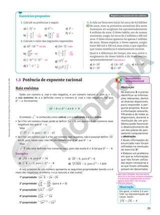 Reprodução
proibida.
Art.184
do
Código
Penal
e
Lei
9.610
de
19
de
fevereiro
de
1998.
71
Exercícios propostos Registre as respostas em seu caderno.
1.3 Potência de expoente racional
Raiz enésima
Dado um número a, real e não negativo, e um número natural n, com n  1,
a raiz enésima de a é definida como o número b, real e não negativo, tal que
bn
5 a. Escrevemos:
O símbolo é conhecido como radical, a é o radicando e n é o índice.
• Se n for um número ímpar, pode‑se definir 5
a b
n
, em que a e b são números reais
negativos tais que bn
5 a.
Veja:
2 5 2
27 3
3
, pois (23)3
5 227
• Se n for um número par e a for um número real negativo, não é possível definir a
n
em R, pois, nesse caso, não há um número real b tal que bn
5 a.
Veja:
29 não está definida nos números reais, pois não existe b Ñ R tal que b2
5 29.
Exemplos
a) 5 5
16 4, pois 4 16
2
b) 2 52 2 52
8 2, pois ( 2) 8
3 3
c) 5 5
0 0, pois 0 0
4 4
d) 5 5
1.024 2, pois 2 1.024
10 10
A raiz enésima de um número apresenta as seguintes propriedades (sendo a e b
reais não negativos, m inteiro, n e p naturais e não nulos):
1a
propriedade: 8 5 8
a b a b
n n n
2a
propriedade:
a
b
a
b
b
n
n
n
(para 0)
5 i
3a
propriedade: a a
n
m
m
n
( ) 5
4a
propriedade: a a
p
n n p
5
8
5a
propriedade: a a
m p
n p m
n
8
8
5
1. Calcule as potências a seguir.
a) (22)4
b)






2
1
5
3
c) 010
d)






2
8
9
2
e) 30
f) π1
2. Calcule o valor das seguintes expressões:
a) 109
8 10(24)
b)
13
13
19
17
c) (25)15
9 (25)12
d) 221
8 222
e) (10 8 7)2
f)






2
3
5
3
g) ( )
2
3 2
h) ( )
( )
7
5 0
16
2
1
125
0
81
64
1
π
100.000
169
2125
1
8
4.900
2 27
125
64
1
Em geral, o índice 2 é omi‑
tido na representação de
raízes. Assim:
5 5
16 16 4
2
Observação
a b b a b
n n
e 0
5 X 5 
3. A vida na Terra teve início há cerca de 4,6 bilhões
de anos, mas os primeiros ancestrais dos seres
humanos só surgiram há aproximadamente
4 milhões de anos. O Homo habilis, um de nossos
ancestrais, surgiu há cerca de 2 milhões e 200 mil
anos. O Homo erectus apareceu há apenas 2 milhões
de anos. Nossa espécie, o Homo sapiens, surgiu
entre 400 mil e 100 mil anos atrás, o que significa
que nossa existência é relativamente recente.
Qual é a diferença de tempo, em ano, entre o
surgimento do Homo habilis e do Homo erectus,
aproximadamente?
a) 4 8 105
b) 2 8 105
c) 1,8 8 106
d) 2 8 106
e) 4,1 8 106
alternativa b
Pensamento
computacional
Abstração
No exercício 3, é preciso
identificar as informa‑
ções relevantes, dentre
as diversas disponíveis,
para responder à per‑
gunta proposta. Buscar
a informação relevante,
filtrando‑a de todas as
disponíveis, durante a
resolução de um pro‑
blema pode favorecer
o desenvolvimento de
um dos pilares do pen‑
samento computacional:
a abstração.
• Quais informações do
enunciado não foram
utilizadas na resolução
do exercício 3?
• Elabore um problema
em que as informações
que não foram utiliza‑
das sejam necessárias e
as que foram utilizadas
possam ser descartadas.
• Não foram utilizadas: início da vida na
Terra (4,6 bi de anos); primeiros ancestrais
(4 bi de anos) e aparecimento do Homo
sapiens (entre 400 e 100 mil anos).
• resposta pessoal
 
