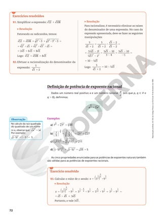 Reprodução
proibida.
Art.184
do
Código
Penal
e
Lei
9.610
de
19
de
fevereiro
de
1998.
72
Exercícios resolvidos
Definição de potência de expoente racional
Dados um número real positivo a e um número racional
p
q
(em que p, q Ñ Z e
q . 0), definimos:
Exemplos
a) 5 5
7 7 49
2
9 2
9 9
b) 1
3
1
3
3 27
3
5
3
5 3
5 5








2 2
5 5 5
c) 11 11 11
2
3
2
3 3
( ) ( )
5 5
d) ( 5) ( 5) 25 5
2
1
2 2
2 5 2 5 5

 

As cinco propriedades enunciadas para as potências de expoentes naturais também
são válidas para as potências de expoentes racionais.
R1. Simplificar a expressão: 1
12 108
Resolução
Fatorando os radicandos, temos:
1 5 8 1 8 8 5
5 8 1 8 8 5
5 1 5
12 108 2 3 2 3 3
2 3 2 3 3
2 3 6 3 8 3
2 2 2
2 2 2
Logo: 1 5
12 108 8 3
R2. Efetuar a racionalização do denominador da
expressão:
1
5
3 2
No cálculo da raiz quadrada
do quadrado de um núme‑
ro a, observe que: 5$ $
a a
2
Por exemplo:
2 5$2 $5
( 5) 5 5
2
Observação
5
a a
p
q p
q
Resolução
Para racionalizar, é necessário eliminar as raízes
do denominador de uma expressão. No caso da
expressão apresentada, deve‑se fazer as seguintes
manipulações:
1
5
1
8
2
2
5
5
2
2
5
2
2
5
2
2
5
5 2
( )
( )
5
3 2
5
3 2
3 2
3 2
5 3 2
3 2
5 3 10
3 4
5 3 10
1
10 5 3
2 2
Logo:
1
5 2
5
3 2
10 5 3
Exercício resolvido
R3. Calcular o valor de x sendo: ( )
3 9
1
3
6
4
1
2
x 5 8
Resolução
5 8 5 8 5 8 5 8 5
5 8 5
8
( )
3 9 3 9 3 9 3 9
3 9 3 3
1
3
6
4
1
2
1
3
6
4
1
2
6
12
1
2
1
2
1
2
x
Portanto, x vale 3 3 .
 