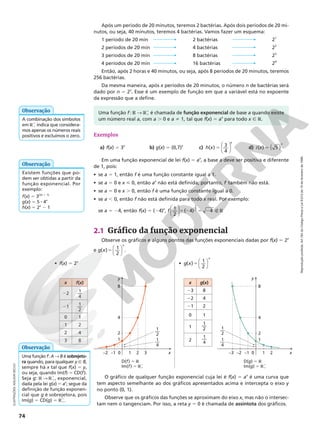 Reprodução
proibida.
Art.184
do
Código
Penal
e
Lei
9.610
de
19
de
fevereiro
de
1998.
74
Exemplos
a) f(x) 5 3x
b) g(x) 5 (0,7)x
c) 5






h x
x
( ) 3
4
d) i x
x
( ) 5
5 ( )
Em uma função exponencial de lei f(x) 5 ax
, a base a deve ser positiva e diferente
de 1, pois:
• se a 5 1, então f é uma função constante igual a 1.
• se a 5 0 e x  0, então ax
não está definida; portanto, f também não está.
• se a 5 0 e x . 0, então f é uma função constante igual a 0.
• se a , 0, então f não está definida para todo x real. Por exemplo:
se a 5 24, então f(x) 5 (24)x
,






f 1
2
( 4) 4
1
2
5 2 5 2 É R
Após um período de 20 minutos, teremos 2 bactérias. Após dois períodos de 20 mi‑
nutos, ou seja, 40 minutos, teremos 4 bactérias. Vamos fazer um esquema:
1 período de 20 min 2 bactérias 21
2 períodos de 20 min 4 bactérias 22
3 períodos de 20 min 8 bactérias 23
4 períodos de 20 min 16 bactérias 24
Então, após 2 horas e 40 minutos, ou seja, após 8 períodos de 20 minutos, teremos
256 bactérias.
Da mesma maneira, após x períodos de 20 minutos, o número n de bactérias será
dado por n 5 2x
. Esse é um exemplo de função em que a variável está no expoente
da expressão que a define.
Existem funções que po‑
dem ser obtidas a partir da
função exponencial. Por
exemplo:
f(x) 5 3(2x 1 1)
g(x) 5 5 8 4x
h(x) 5 2x
2 1
Observação
Uma função f: A  B é sobrejeto-
ra quando, para qualquer y Ñ B,
sempre há x tal que f(x) 5 y,
ou seja, quando Im(f) 5 CD(f).
Seja g: R  RÇ
1, exponencial,
dada pela lei g(x) 5 ax
; segue da
definição de função exponen‑
cial que g é sobrejetora, pois
Im(g) 5 CD(g) 5 RÇ
1.
Observação
A combinação dos símbolos
em RÇ
1 indica que considera‑
mos apenas os números reais
positivos e excluímos o zero.
Observação Uma função f: R  RÇ
1 é chamada de função exponencial de base a quando existe
um número real a, com a . 0 e a i 1, tal que f(x) 5 ax
para todo x Ñ R.
2.1 Gráfico da função exponencial
Observe os gráficos e alguns pontos das funções exponenciais dadas por f(x) 5 2x
e g x
x
( )5 1
2




.
• f(x) 5 2x
• g x
x
( )5 1
2




x g(x)
23 8
22 4
21 2
0 1
1
1
2
2
1
4
x f(x)
22
1
4
21
1
2
0 1
1 2
2 4
3 8
D(f) 5 R
Im(f) 5 RÇ
1
2
1
4
8
0
–1
–2 1 2 3 x
y
1
2
—
1
4
—
D(g) 5 R
Im(g) 5 RÇ
1
2
1
4
8
0
–1
–2
–3 1 2 x
y
1
2
—
1
4
—
O gráfico de qualquer função exponencial cuja lei é f(x) 5 ax
é uma curva que
tem aspecto semelhante ao dos gráficos apresentados acima e intercepta o eixo y
no ponto (0, 1).
Observe que os gráficos das funções se aproximam do eixo x, mas não o intersec‑
tam nem o tangenciam. Por isso, a reta y 5 0 é chamada de assíntota dos gráficos.
ILUSTRAÇÕES:
ADILSON
SECCO
 