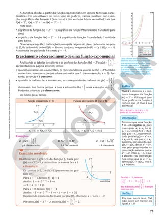 Reprodução
proibida.
Art.184
do
Código
Penal
e
Lei
9.610
de
19
de
fevereiro
de
1998.
75
y
1
3
4
5
6
7
8
–1
–1
–2
–3
–4
3
– 2
– 2 3 4 5
x
2
1
cancelar
ok ajuda
y = f(x)
f(x) = 2^x
f(x) = 2^(x 1 1)
f(x) = 2^(x 2 1)
Cada software tem uma maneira
diferente de escrever as expressões
que representam as funções. Nesse
exemplo, para indicar “2 elevado
a x”, escrevemos: 2^x. Note também
que nesse software as leis das funções
são diferenciadas pelas cores, pois
todas elas estão representadas pela
letra f.
Note que:
• o gráfico da função i(x) 5 2x
1 1 é o gráfico da função f transladado 1 unidade para
cima;
• o gráfico da função h(x) 5 2x
2 1 é o gráfico da função f transladado 1 unidade
para baixo.
Observe que o gráfico da função h passa pela origem do plano cartesiano, no pon‑
to (0, 0), o domínio de h é D(h) 5 R e seu conjunto imagem é Im(h) 5 {y Ñ Roy . 21}.
A assíntota do gráfico de h é a reta y 5 21.
Crescimento e decrescimento de uma função exponencial
Analisando as tabelas de valores e os gráficos das funções f(x) 5 2x
e g(x) 5
x






1
2
,
apresentados na página anterior, temos:
• quando os valores de x aumentam, os correspondentes valores de f(x) 5 2x
também
aumentam. Isso ocorre porque a base a é maior que 1 (nesse exemplo, a 5 2). Por‑
tanto, a função f é crescente.
• quando os valores de x aumentam, os correspondentes valores de g(x)






1
2
5
x
diminuem. Isso ocorre porque a base a está entre 0 e 1








a 5
nesse exemplo, 1
2
.
Portanto, a função g é decrescente.
De modo geral, temos:
D(i) 5 R; Im(i) 5 {y Ñ R [ y . 1};
ponto: (0, 2); assíntota: y 5 1
Reflita
Qual é o domínio e o con‑
junto imagem da função
i(x) 5 2x
1 1? Em qual pon‑
to o gráfico da função i
corta o eixo y? Qual é sua
assíntota?
ILUSTRAÇÕES:
ADILSON
SECCO
Função crescente (a . 1) Função decrescente (0 , a , 1)
x2 . x1 X f(x2) . f(x1) x2 . x1 X f(x2) , f(x1)
y
f(x1
)
f(x2
)
x2
x1
x
y
f(x1
)
f(x2
)
x2
x1
x
Exemplos
a)






( ) 1
5
5
g x
x
g é decrescente
b) h(x) 5 (0,4)x
h é decrescente
c) 5 ( )
i x
x
( ) 3
i é crescente
As funções obtidas a partir da função exponencial nem sempre têm essas carac‑
terísticas. Em um software de construção de gráficos, vamos construir, por exem‑
plo, os gráficos das funções f (em cinza), i (em verde) e h (em vermelho), tais que
f(x) 5 2x
, i(x) 5 2x
1 1 e h(x) 5 2x
2 1.
Exercício resolvido
R5. Observar o gráfico da função f, dada por
f(x) 5a 8 32x
1 b, e determinar os valores de a e b.
Resolução
Os pontos (21, 1) e (0, 21) pertencem ao grá‑
fico de f.
Para x 5 21, temos: f(21) 5 1
Assim: 1 5 a 8 32(21)
1 b V
V 1 5 a 8 3 1 b (I)
Para x 5 0, temos: f(0) 5 21
Assim: 21 5 a 8 32(0)
1 b V 21 5 a 8 1 1 b (II)
Resolvendo o sistema formado por (I) e (II), obtemos: a 5 1 e b 5 22
Portanto, f(x) 5 32x
2 2, ou seja, f(x) 5 2






1
3
2
x
.
x
y
1
–1
–1
assíntota
–2 Para f(x)  22, teríamos:
1
3












x x
2 2
1
3
0
2  2 V 
Isso é absurdo, pois
1
3






x
é sempre
maior que zero.
Dizemos que uma função
f: A  B é injetora se, para
quaisquer x1 e x2 de A,
x1 i x2, temos f(x1) i f(x2).
Seja g: RRÇ
1, exponencial,
dada pela lei g(x) 5 ax
e x1
e x2 em R, tais que x1 i x2.
Suponha, por absurdo, que
g(x1) 5 g(x2). Então ax1 5 ax2,
mas pelas propriedades da
potenciação sabemos que se
ax1 5 ax2 então x1 5 x2, o que
é absurdo. Essa contradição
nos indica que se x1 i x2,
temos g(x1) i g(x2), isto é,
g é injetora.
Observação
Reflita
Por que, neste caso, f(x)
não pode ser menor ou
igual a 22?
 