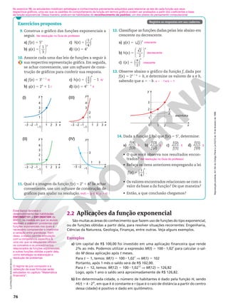 Reprodução
proibida.
Art.184
do
Código
Penal
e
Lei
9.610
de
19
de
fevereiro
de
1998.
Reprodução
proibida.
Art.184
do
Código
Penal
e
Lei
9.610
de
19
de
fevereiro
de
1998.
76
Esse tópico favorece o
desenvolvimento das habilidades
EM13MAT101 e EM13MAT304 da
BNCC, na medida em que os alunos
resolvem e elaboram problemas com
funções exponenciais nos quais é
necessário compreender e interpretar
a variação entre grandezas. Além
disso, o tópico permite articulação
com a competência específica 3,
uma vez que os estudantes utilizam
os conceitos e os procedimentos
relacionados às funções exponenciais,
e outras funções obtidas a partir dela,
como estratégia na elaboração e
resolução de problemas.
11. Qual é a imagem da função f(x) 5 2x
1 4? Se achar
conveniente, use um software de construção de
gráficos para ajudar na resolução. Im(f) 5 {y Ñ R | y . 4}
x
y
–3 –2 –1 1 2 3
1
2
–1
3
4
(I)
x
y
–3 –2 –1 1 2 3
1
2
–1
3
4
(III)
x
y
–3 –2 –1 1 2 3
1
2
–1
3
4
(II)
3
–1
1 3
–3 –2 x
y
(IV)
Exercícios propostos
9. Construa o gráfico das funções exponenciais a
seguir.
a) f(x) 5 5x
b) g(x) 5
x








1
3
c) ( )
h x
x
5
( )
1
4
d) i(x) 5 4x
10. Associe cada uma das leis de funções a seguir à
sua respectiva representação gráfica. Em seguida,
se achar conveniente, use um software de cons‑
trução de gráficos para conferir sua resposta.
a) f(x) 5 3x 1 1
b) g(x) 5 2x
1 1
c) h(x) 5 ( )
x
2
1
2
1
d) i(x) 5 4x 2 1
Ver resolução no Guia do professor.
III
I
IV
II
3
2
x
1
0
assíntota
2
1
2
3
y
––
14. Dada a função f, tal que f(x) 5 5x
, determine:
a)
(4)
(3)
f
f
b)
(3)
(2)
f
f
c)
(2)
(1)
f
f
d)
(1)
(0)
f
f
• O que você observa nos resultados encon‑
trados?
• Refaça os itens anteriores empregando a lei
( )
f x
x
5
( )
1
4
.
• Os valores encontrados relacionam‑se com o
valor da base a da função? De que maneira?
• Então, a que conclusão chegamos?
5 5 5 5
Ver resolução no Guia do professor.
12. Classifique as funções dadas pelas leis abaixo em
crescente ou decrescente.
a) g(x) 5 2
( )
x
b) h(x) 5
x








2
2
c) i(x) 5
π
2
x
( )
crescente
decrescente
crescente
ILUSTRAÇÕES:
ADILSON
SECCO
Registre as respostas em seu caderno.
13. Observe abaixo o gráfico da função f, dada por
f(x) 5 2x 1 a
1 b, e determine os valores de a e b,
sabendo que a 5 2b. a 5 21 e b 5 1
No exercício 10, os estudantes mobilizam estratégias e conhecimentos previamente adquiridos para relacionar as leis de cada função aos seus
respectivos gráficos, uma vez que os padrões do comportamento da função em termos gráficos podem ser analisados a partir dos coeficientes e base
da função exponencial. Dessa maneira, praticam-se habilidades do reconhecimento de padrões, um dos pilares do pensamento computacional.
2.2 Aplicações da função exponencial
São muitas as áreas do conhecimento que fazem uso de funções do tipo exponencial,
ou de funções obtidas a partir dela, para resolver situações recorrentes: Engenharia,
Ciências da Natureza, Geologia, Finanças, entre outras. Veja alguns exemplos.
Exemplos
a) Um capital de R$ 100,00 foi investido em uma aplicação financeira que rende
2% ao mês. Podemos utilizar a expressão M(t) 5 100 8 1,02t
para calcular o sal‑
do M dessa aplicação após t meses.
Para t 5 1, temos: M(1) 5 100 8 1,021
V M(1) 5 102
Portanto, após 1 mês o saldo será de R$ 102,00.
Para t 5 12, temos: M(12) 5 100 8 1,0212
V M(12) q 126,82
Logo, após 1 ano o saldo será aproximadamente de R$ 126,82.
b) Em determinada cidade, o número de habitantes é dado pela função H, sendo
H(r) 5 k 8 23r
, em que k é constante e r (que é o raio de distância a partir do centro
dessa cidade) é positivo e dado em quilômetro.
O regime de juro composto e a
obtenção de suas fórmulas serão
estudados no capítulo “Matemática
financeira”.
 