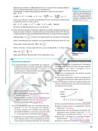 Reprodução
proibida.
Art.184
do
Código
Penal
e
Lei
9.610
de
19
de
fevereiro
de
1998.
77
Reprodução
proibida.
Art.184
do
Código
Penal
e
Lei
9.610
de
19
de
fevereiro
de
1998.
Exercícios propostos
sob certas condições, a temperatura T de batatas
assadas, após saírem do forno, em grau Celsius,
é dada por T 5 20 1 160 8 e26t
, em que e q 2,7 e t
é o tempo decorrido, em hora.
a) Qual era a temperatura das batatas quando
saíram do forno?
b) Com uma calculadora, calcule a temperatura
das batatas 30 minutos após saírem do forno.
18. Em uma pesquisa, obteve‑se o gráfico abaixo, que
indica o crescimento de uma cultura de bactérias
no decorrer de 6 meses.
Número de bactérias
t (meses)
1
0
15.000
10.000
5.000
2 3 4 5 6
a) Com quantas bactérias se iniciou a pesquisa?
b) Após 6 meses, qual é a quantidade total de
bactérias?
c) Admitindo a lei de formação da função que
representa essa situação como f(t) 5 k 8 at
,
determine os valores de a e de k.
d) Quais são o domínio e o conjunto imagem
dessa função?
e) Qual é o número de bactérias após 3 meses?
180 °C
q 28 °C
ADILSON
SECCO
5.000 bactérias
15.000 bactérias
k
5 5
3 e 5.000
6
a
D(f) 5 {t Ñ R [ 0  t  6};
Im(f) 5 {y Ñ R [ 5.000  y  15.000}
q 8.650 bactérias
Agora, responda às questões.
a) A radioatividade está aumentando ou dimi‑
nuindo? Por quê?
b) Esse minério deixará de ser radioativo em
algum momento? Por quê?
c) Quais são os possíveis valores de a?
16. Certo montante pode ser calculado pela fór‑
mula M 5 C 8 (1 1 i )t
, em que C é o capital, i
é a taxa corrente e t é o tempo. Com um capi‑
tal de R$ 20.000,00, a uma taxa anual de 12%
(i 5 0,12), qual será o montante após 3 anos?
17. Segundo a lei de resfriamento do cientista inglês
Isaac Newton (1643‑1727), a temperatura de um
corpo diminui exponencialmente. Por exemplo,
Diminuindo, pois:
x2 . x1 V f(x2) , f(x1)
Não, porque a curva
não corta o eixo x.
{a Ñ Ro0 , a , 1}
R$ 28.098,56
Elabore uma pergunta para
cada um dos exemplos ao
lado. Passe suas questões
para um colega resolver e
resolva as questões criadas
por ele. resposta pessoal
Explore
Isótopo radioativo
césio‑137.
15. A radioatividade é a propriedade que algumas
substâncias têm de emitir radiações. Observe
o gráfico da função f, sendo f(x) 5 ax
, com a i 1,
que representa a radioatividade y de determinado
minério em função do tempo x.
0 x
y
ADILSON
SECCO
Sabendo que existem 12.288 habitantes em um raio de 4 km contados desde o
centro, quantos habitantes há em um raio de 6 km?
Empregando a função dada, podemos descobrir o valor da constante k:
H(r) 5 k 8 23r
12.288 5 k 8 23 8 4
V 12.288 5 k 8 212
V 5
k 12.288
212
V k 12.288
4.096
5 V k 5 3
Assim, para calcular o número de habitantes em um raio de 6 km, substituímos
a constante k por 3 e o raio r por 6:
H(r) 5 k 8 23r
V H(6) 5 3 8 2(3 8 6)
V H(6) 5 3 8 218
V H(6) 5 786.432
Portanto, há 786.432 pessoas em um raio de 6 km.
c) Vimos que meia‑vida de um elemento radioativo é o tempo necessário para que sua
massa se reduza à metade. Considerando que a meia‑vida do césio‑137 é 30 anos,
a massa de determinada quantidade desse elemento ao longo do tempo pode ser
dada por =








M t m
t
8
( ) 1
2
, em que m é a massa inicial e t é o tempo, em meias‑vidas.
Assim, considerando, por exemplo, uma quantidade de 96 g de césio‑137, sua
massa após t meias‑vidas será: =








M t
t
8
( ) 96 1
2
Vamos calcular a massa após 90 anos, que corresponde a 3 meias‑vidas:
=







 = =
M t 8
( ) 96 1
2
96
8
12
3
Logo, após 90 anos, 96 g de césio‑137 se reduzirão a 12 g.
Registre as respostas em seu caderno.
MEGGI/SHUTTERSTOCK
 