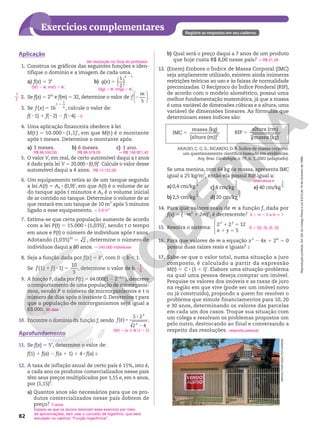 Reprodução
proibida.
Art.184
do
Código
Penal
e
Lei
9.610
de
19
de
fevereiro
de
1998.
82
Exercícios complementares Registre as respostas em seu caderno.
b) Qual será o preço daqui a 7 anos de um produto
que hoje custa R$ 8,00 nesse país?
13. (Enem) Embora o Índice de Massa Corporal (IMC)
seja amplamente utilizado, existem ainda inúmeras
restrições teóricas ao uso e às faixas de normalidade
preconizadas. O Recíproco do Índice Ponderal (RIP),
de acordo com o modelo alométrico, possui uma
melhor fundamentação matemática, já que a massa
é uma variável de dimensões cúbicas e a altura, uma
variável de dimensões lineares. As fórmulas que
determinam esses índices são:
q R$ 21,28
Se uma menina, com 64 kg de massa, apresenta IMC
igual a 25 kg/m2
, então ela possui RIP igual a:
a) 0,4 cm/kg
1
3
b) 2,5 cm/kg
1
3
c) 8 cm/kg
1
3
d) 20 cm/kg
1
3
e) 40 cm/kg
1
3
14. Para que valores reais de m a função f, dada por
f(x) 5 (2m2
1 2m)x
, é decrescente?
15. Resolva o sistema:
1 5
1 5
2 2 12
5




 x y
x y
16. Para que valores de m a equação x2
2 4x 1 2m
5 0
possui duas raízes reais e iguais?
17. Sabe‑se que o valor total, numa situação a juro
composto, é calculado a partir da expressão
M(t) 5 C 8 (1 1 i)t
. Elabore uma situação‑problema
na qual uma pessoa deseja comprar um imóvel.
Pesquise os valores dos imóveis e as taxas de juro
na região em que vive (pode ser um imóvel novo
ou já construído), propondo a quem for resolver o
problema que simule financiamentos para 10, 20
e 30 anos, determinando os valores das parcelas
em cada um dos casos. Troque sua situação com
um colega e resolvam os problemas propostos um
pelo outro, destrocando ao final e conversando a
respeito das resoluções.
alternativa e
0 , m , 2 e m i 1
S 5 {(2, 3), (3, 2)}
2
resposta pessoal
Aplicação
1. Construa os gráficos das seguintes funções e iden‑
tifique o domínio e a imagem de cada uma.
a) f(x) 5 3x
b) ( )
( )
1
2
1
g x
x
5
2
2. Se f(x) 5 25x
e f(m) 5 32, determine o valor de 2






5
f
m
.
3. Se f x x
5
1
( ) 16
1
1
, calcule o valor de:
f(21) 1 f(22) 2 f(24) 23
4. Uma aplicação financeira obedece à lei
M(t ) 5 50.000 8 (1,1)t
, em que M(t ) é o montante
após t meses. Determine o montante após:
a) 3 meses. b) 6 meses. c) 1 ano.
5. O valor V, em real, de certo automóvel daqui a t anos
é dado pela lei V 5 20.000 8 (0,9)t
. Calcule o valor desse
automóvel daqui a 4 anos.
6. Um equipamento retira ar de um tanque segundo
a lei A(t) 5 A0 8 (0,9)t
, em que A(t) é o volume de ar
do tanque após t minutos e A0 é o volume inicial
de ar contido no tanque. Determine o volume de ar
que restará em um tanque de 10 m3
após 5 minutos
ligado a esse equipamento.
7. Estima‑se que certa população aumente de acordo
com a lei P(t) 5 15.000 8 (1,035)t
, sendo t o tempo
em anos e P(t) o número de indivíduos após t anos.
Adotando (1,035)10
5 2 , determine o número de
indivíduos daqui a 80 anos.
8. Seja a função dada por f(x) 5 bx
, com 0 , b , 1.
Se 1 2 5
(1) ( 1)
10
3
f f , determine o valor de b.
9. A função P, dada por P(t) 5 64.000(1 2 220,1t
), descreve
o comportamento de uma população de microrganis‑
mos, sendo P o número de microrganismos e t o
número de dias após o instante 0. Determine t para
que a população de microrganismos seja igual a
63.000.
10. Encontre o domínio da função f, sendo 5
8
2
( )
5 2
2 4
f x
x
x
.
Aprofundamento
11. Se f(x) 5 5x
, determine o valor de:
f(1) 1 f(a) 2 f(a 1 1) 1 4 8 f(a)
12. A taxa de inflação anual de certo país é 15%, isto é,
a cada ano os produtos comercializados nesse país
têm seus preços multiplicados por 1,15 e, em n anos,
por (1,15)n
.
a) Quantos anos são necessários para que os pro‑
dutos comercializados nesse país dobrem de
preço?
Ver resolução no Guia do professor.
D(f) 5 R; Im(f) 5 RÇ
1
D(g) 5 R; Im(g) 5 RÇ
1
R$ 66.550,00 R$ 88.578,05 q R$ 156.921,42
R$ 13.122,00
q 5,9 m3
q 240.000 indivíduos
1
3
60 dias
D(f) 5 {x Ñ Rox . 2}
5
5 anos
5
IMC
massa (kg)
[altura (m)]2
5
RIP
altura (cm)
massa (kg)
3
ARAUJO, C. G. S.; RICARDO, D. R. Índice de massa corporal:
um questionamento científico baseado em evidências.
Arq. Bras. Cardiologia, v. 79, n. 1, 2002 (adaptado).
Espera-se que os alunos resolvam esse exercício por meio
de aproximações, sem usar o conceito de logaritmo, que será
estudado no capítulo “Função logarítmica”.
DIRCEU
PORTUGAL/FOTOARENA
1
2
 