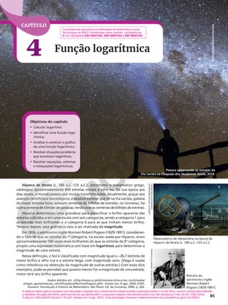 Hiparco de Niceia (c. 180 a.C.-125 a.C.), astrônomo e matemático grego,
catalogou aproximadamente 850 estrelas visíveis a olho nu. De sua época aos
dias atuais, o mundo passou por muitas transformações. Atualmente, graças aos
avanços científicos e tecnológicos, é possível estimar que só na Via Láctea, galáxia
do nosso Sistema Solar, existam centenas de bilhões de estrelas; no Universo, há
outra centena de bilhões de galáxias, tendo outras centenas de bilhões de estrelas.
Hiparco determinou uma grandeza para especificar o brilho aparente das
estrelas e dividiu-a em uma escala com seis categorias, sendo a categoria 1 para
as estrelas mais brilhantes e a categoria 6 para as que tinham menor brilho.
Tempos depois, essa grandeza veio a ser chamada de magnitude.
Em 1856, o astrônomo inglês Norman Robert Pogson (1829-1891), consideran-
do o fato de que as estrelas da 1a
categoria, na escala usada por Hiparco, eram
aproximadamente 100 vezes mais brilhantes do que as estrelas da 6a
categoria,
propôs uma expressão matemática com base em logaritmos para determinar a
magnitude de uma estrela.
Nessa definição, o Sol é classificado com magnitude igual a −26,7 (estrela de
maior brilho a olho nu) e a estrela Vega, com magnitude zero. (Vega é usada
como referência na obtenção da magnitude de outras estrelas.) Com esses dois
exemplos, pode-se perceber que quanto menor for a magnitude de uma estrela,
maior será seu brilho aparente.
Dados obtidos em: http://www.uc.pt/iii/romuloccv/recursos_multimedia/
artigos_apresentacoes_cientificas/docs/NormanPogson.pdf. Acesso em: 6 ago. 2020; EVES,
Howard. Introdução à história da Matemática. São Paulo: Ed. da Unicamp, 2004. p. 202.
85
Pessoa observando as estrelas da
Via Láctea na Chapada dos Veadeiros, Goiás, 2019.
Observatório de Alexandria na época de
Hiparco de Niceia (c. 180 a.C.-125 a.C.).
Retrato do
astrônomo inglês
Norman Robert
Pogson (1829-1891).
CAPÍTULO
4 Função logarítmica
Competências específicas e habilidades de Matemática e suas
Tecnologias da BNCC trabalhadas neste capítulo: competências
3 e 4; habilidades EM13MAT305, EM13MAT403 e EM13MAT404.
LEBRECHT
HISTORY/BRIDGEMAN
IMAGES/KEYSTONE
BRASIL
SCIENCE
PHOTO
LIBRARY/FOTOARENA
A abertura deste capítulo favorece uma discussão a respeito dos conhecimentos historicamente construídos sobre o mundo físico, social e cultural para entender
a realidade. Se julgar pertinente, pedir aos alunos que aprofundem a pesquisa a respeito dos estudos sobre a luz das estrelas por meio do link http://www.
if.ufrgs.br/~fatima/fis2010/Aula15-132.pdf (Acesso em: 6 ago. 2020.). Essa abordagem favorece o desenvolvimento da competência geral 1 da BNCC.
Objetivos do capítulo
• Calcular logaritmo.
• Identificar uma função loga-
rítmica.
• Analisar e construir o gráfico
de uma função logarítmica.
• Resolver situações-problema
que envolvam logaritmos.
• Resolver equações, sistemas
e inequações logarítmicas.
ADRIANO
KIRIHARA/PULSAR
IMAGENS
 