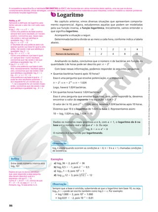 Reprodução
proibida.
Art.184
do
Código
Penal
e
Lei
9.610
de
19
de
fevereiro
de
1998.
86
Tempo (t) 0 1 2 3 4
Número de bactérias (n) 1 2 4 8 16
1 Logaritmo
No capítulo anterior, vimos diversas situações que apresentam comporta-
mento exponencial. Agora, estudaremos aquelas que podem ser modeladas
pela sua função inversa, a função logarítmica. Inicialmente, vamos entender o
que significa logaritmo.
Acompanhe a situação a seguir.
Determinada bactéria divide-se ao meio a cada hora, conforme indica a tabela
abaixo.
Analisando os dados, concluímos que o número n de bactérias em função da
quantidade t de horas pode ser descrito por: n 5 2t
Com base nessas informações, podemos responder às seguintes perguntas:
• Quantas bactérias haverá após 10 horas?
Essa é uma pergunta que envolve potenciação, e a resposta é:
n 5 2t
V n 5 210
V n 5 1.024
Logo, haverá 1.024 bactérias.
• Em quantas horas haverá 1.024 bactérias?
Essa é uma pergunta que envolve logaritmo, pois, para respondê-la, devemos
encontrar o valor do expoente t na equação: 1.024 5 2t
O valor de t é 10, pois 210
5 1.024, isto é, teremos 1.024 bactérias após 10 horas.
Dizemos que 10 é o logaritmo de 1.024 na base 2. Representamos assim:
10 5 log2 1.024 ou log2 1.024 5 10
Exemplos
a) log6 36 5 2, pois 62
5 36
b) log2 0,5 5 21, pois 221
5 0,5
c) log10 1 5 0, pois 100
5 1
d) log 12
3 12 5 3, pois ( )
12
3
3
5 12
A competência específica 3 e a habilidade EM13MAT305 da BNCC são favorecidas em vários momentos deste capítulo, uma vez que os alunos
constantemente deverão utilizar estratégias, conceitos, definições ou procedimentos matemáticos para interpretar, construir modelos ou resolver problemas
envolvendo funções logarítmicas.
Reflita
Entre quais números inteiros está
log3 10?
Dados os números reais positivos a e b, com a i 1, o logaritmo de b na
base a é o número real x tal que ax
5 b. Ou seja:
loga b 5 x X ax
5 b
O número b é conhecido por logaritmando.
Espera-se que os alunos percebam
que, para responder a essa pergunta,
eles devem descobrir qual é o
expoente x tal que 3x
5 10.
Como 32
5 9 e 33
5 27, conclui-se que:
32
, 3x
, 33
, ou seja, 2 , x , 3
Portanto, log3 10 está entre 2 e 3.
loga b existe quando ocorrem as condições a . 0, b . 0 e a % 1, chamadas condições
de existência.
Observação
Sempre que a base é omitida, subentende-se que o logaritmo tem base 10, ou seja,
log10 b 5 x pode ser escrito também como log b 5 x. Por exemplo:
• log 1.000 5 3, pois 103
5 1.000
• log 0,01 5 22, pois 1022
5 0,01
Observação
Reflita, p. 87
Aplicando a definição de logaritmo para
tentar calcular o valor de x em cada caso,
temos:
• log5 (225) = x V 5x
5 225
Como uma potência de base positiva
sempre terá como resultado um número
positivo, concluímos que, nesse caso,
não existe x real que satisfaça a
igualdade: log5 (225) = x
log2 0 = x V 2x
= 0
O resultado de uma potência será nulo
apenas quando sua base for igual a zero;
então, não existe x real que satisfaça a
igualdade: log2 0 = x
• log1 10 5 x V 1x
= 10
Como uma potência cuja base é igual
a 1 sempre terá 1 como resultado,
concluímos que não existe x real que
satisfaça a igualdade: log1 10 = x
• log0 2 = x V 0x
= 2
Como uma potência cuja base é zero
terá, necessariamente, resultado igual a
zero, concluímos que não existe x real
que satisfaça a igualdade: log0 2 5 x
log21 6 = x V (21)x
= 6
Uma potência cuja base é igual a 21
pode ter dois resultados possíveis: 1,
se o expoente for um número par, ou
21, se o expoente for um número ímpar;
então, concluímos que não existe x real
que satisfaça a igualdade: log21 6 = x
 