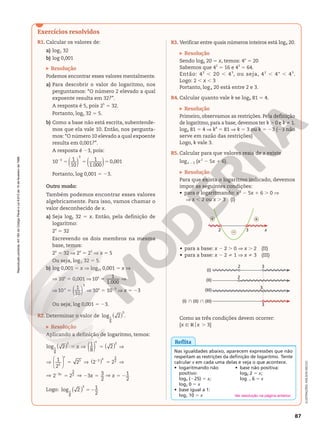 Reprodução
proibida.
Art.184
do
Código
Penal
e
Lei
9.610
de
19
de
fevereiro
de
1998.
87
Reprodução
proibida.
Art.184
do
Código
Penal
e
Lei
9.610
de
19
de
fevereiro
de
1998.
ILUSTRAÇÕES:
ADILSON
SECCO
Exercícios resolvidos
R1. Calcular os valores de:
a) log2 32
b) log 0,001
Resolução
Podemos encontrar esses valores mentalmente.
a) Para descobrir o valor do logaritmo, nos
perguntamos: “O número 2 elevado a qual
expoente resulta em 32?”.
A resposta é 5, pois 25
5 32.
Portanto, log2 32 5 5.
b) Como a base não está escrita, subentende-
mos que ela vale 10. Então, nos pergunta-
mos: “O número 10 elevado a qual expoente
resulta em 0,001?”.
A resposta é 23, pois:
5 5 5
2
( ) ( )
10 1
10
1
1.000
0,001
3
3
Portanto, log 0,001 5 23.
Outro modo:
Também podemos encontrar esses valores
algebricamente. Para isso, vamos chamar o
valor desconhecido de x.
a) Seja log2 32 5 x. Então, pela definição de
logaritmo:
2x
5 32
Escrevendo os dois membros na mesma
base, temos:
2x
5 32 V 2x
5 25
V x 5 5
Ou seja, log2 32 5 5.
b) log 0,001 5 x V log10 0,001 5 x V
V 10x
5 0,001 V 10x
5
1
1.000
V
V 10x
5 ( )
1
10
3
V 10x
5 1023
V x 5 23
Ou seja, log 0,001 5 23.
R2. Determinar o valor de ( )
log 2
1
8
3
.
Resolução
Aplicando a definição de logaritmo, temos:
x
x
5 V 5 V
( )
( ) ( )
log 2
1
8
2
1
8
3 3
V 5 V 5 V
2
( )






1
2
2 2 2
3
3 3
3
2
x
x
V 5 V 2 5 V 5 2
2
2 2 3 3
2
1
2
3
3
2 x x
x
Logo: 52
( )
log 2 1
2
1
8
3
R3. Verificar entre quais números inteiros está log4 20.
Resolução
Sendo log4 20 5 x, temos: 4x
 5 20
Sabemos que 42
 5 16 e 43
 5 64.
Então: 42
 , 20 , 43
, ou seja, 42
 , 4x
 , 43
.
Logo: 2 , x , 3
Portanto, log4 20 está entre 2 e 3.
R4. Calcular quanto vale k se logk 81 5 4.
Resolução
Primeiro, observamos as restrições. Pela definição
de logaritmo, para a base, devemos ter k . 0 e k i 1.
logk 81 5 4 Æ k4
5 81 V k 5 3 ou k 5 23 (23 não
serve em razão das restrições)
Logo, k vale 3.
R5. Calcular para que valores reais de x existe
logx 2 2 (x2
2 5x 1 6).
Resolução
Para que exista o logaritmo indicado, devemos
impor as seguintes condições:
• para o logaritmando: x2
2 5x 1 6 . 0 Æ
Æ x , 2 ou x . 3 (I)
2 3 x
+
+
–
• para a base: x 2 2 . 0 Æ x . 2 (II)
• para a base: x 2 2 i 1 Æ x i 3 (III)
(I)
(II)
(III)
(I) } (II) } (III)
2
2
3
3
3
Como as três condições devem ocorrer:
{x Ñ Rox . 3}
Reflita
Nas igualdades abaixo, aparecem expressões que não
respeitam as restrições da definição de logaritmo. Tente
calcular x em cada uma delas e veja o que acontece.
• logaritmando não
positivo:
log5 (225) 5 x;
log2 0 5 x
• base não positiva:
log0 2 5 x;
log21 6 5 x
• base igual a 1:
log1 10 5 x Ver resolução na página anterior.
 