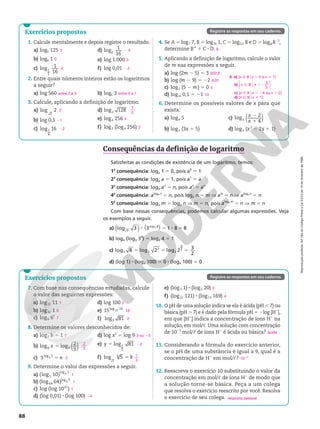 Reprodução
proibida.
Art.184
do
Código
Penal
e
Lei
9.610
de
19
de
fevereiro
de
1998.
88
Consequências da definição de logaritmo
Satisfeitas as condições de existência de um logaritmo, temos:
1a
consequência: loga 1 5 0, pois a0
5 1
2a
consequência: loga a 5 1, pois a1
5 a
3a
consequência: loga an
5 n, pois an
5 an
4a
consequência: aloga n
5 n, pois loga n 5 m Æ am
5 n Æ aloga n
5 n
5a
consequência: loga m 5 loga n Æ m 5 n, pois aloga m
5 n Æ m 5 n
Com base nessas consequências, podemos calcular algumas expressões. Veja
os exemplos a seguir.
a) log 3
3
( ) ( )
3 1 8 8
log 8
3
8 5 8 5
b) log4 (log3 34
) 5 log4 4 5 1
c) log2 8 log 2 log 2 3
2
2
3
2
3
2
5 5 5
d) (log 1) 8 (log4 100) 5 0 8 (log4 100) 5 0
Exercícios propostos
1. Calcule mentalmente e depois registre o resultado.
a) log5 125
b) log9 1
c) log 1
16
1
2
d) log 1
16
2
e) log 1.000
f) log 0,01
2. Entre quais números inteiros estão os logaritmos
a seguir?
a) log 560 b) log5 3
3. Calcule, aplicando a definição de logaritmo.
a) log 2
2
b) log 0,1
c) log 16
1
4
d) log 128
2
e) log4 256
f) log2 (log4 256)
4. Se A 5 log7 7, B 5 log76 1, C 5 log0,5 8 e D 5 log8 822
,
determine BA
 1 C 8 D.
5. Aplicando a definição de logaritmo, calcule o valor
de m nas expressões a seguir.
a) log (2m 2 5) 5 3
b) log (m 2 9) 5 22
c) log2 (5 2 m) 5 0
d) logm 0,1 5 21
6. Determine os possíveis valores de x para que
exista:
a) logx 5
b) log2 (3x 1 5)
c) ( )
log 2
4
3
x
x
2
1
d) log5 (x2
2 2x 1 1)
3
0
4
2 4
3
2 2
entre 2 e 3 entre 0 e 1
2
21
22
7
2
4
2
6
502,5
9,01
4
10
6. a) {x Ñ Rox . 0 e x i 1}
b) x x
5
3
Ñ R . 2
o






c) {x Ñ Rox , 24 ou x . 2}
d) {x Ñ Rox i 1}
Exercícios propostos
7. Com base nas consequências estudadas, calcule
o valor das seguintes expressões:
a) log11 11
b) log32 1
c) log6 67
d) log 100
e) 15log 16
15
f) log 81
3
8. Determine os valores desconhecidos de:
a) log7 b 5 1
b) ( )
log log 2
3
8 8
x 5
c) 3log 2
3 n
5
d) log x2
5 log 9
e) log 81
1
3
y 5
f) log 5
6
5
k
5
9. Determine o valor das expressões a seguir.
a) (log 10)
5
log 1
3
b) (log 64)
64
log 2
3
c) log (log 1010
)
d) (log 0,01) 8 (log 100)
e) (log3 1) 8 (log5 20)
f) (log11 121) 8 (log13 169)
10. O pH de uma solução indica se ela é ácida (pH , 7) ou
básica (pH . 7) e é dado pela fórmula pH 5 2log [H1
],
em que [H1
] indica a concentração de íons H1
na
solução, em mol/c. Uma solução com concentração
de 1023
 mol/c de íons H1
é ácida ou básica?
11. Considerando a fórmula do exercício anterior,
se o pH de uma substância é igual a 9, qual é a
concentração de H1
em mol/c?
12. Reescreva o exercício 10 substituindo o valor da
concentração em mol/c de íons H1
de modo que
a solução torne-se básica. Peça a um colega
que resolva o exercício reescrito por você. Resolva
o exercício de seu colega.
1
0
7
2
16
2
7
2
3
2
3 ou 23
22
1
3
1
1
1
24
0
4
ácida
1029
resposta pessoal
Registre as respostas em seu caderno.
Registre as respostas em seu caderno.
 