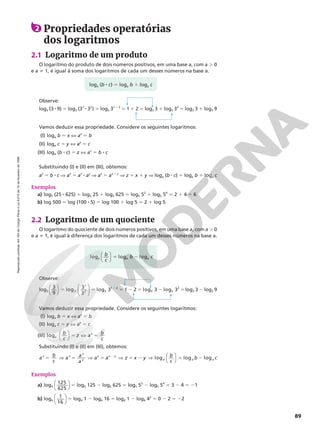 Reprodução
proibida.
Art.184
do
Código
Penal
e
Lei
9.610
de
19
de
fevereiro
de
1998.
89
Exemplos
a) log5 (25 8 625) 5 log5 25 1 log5 625 5 log5 52
1 log5 54
5 2 1 4 5 6
b) log 500 5 log (100 8 5) 5 log 100 1 log 5 5 2 1 log 5
Vamos deduzir essa propriedade. Considere os seguintes logaritmos:
(I) loga b 5 x X ax
5 b
(II) loga c 5 y X ay
5 c
(III) loga (b 8 c) 5 z X az
5 b 8 c
2.2 Logaritmo de um quociente
O logaritmo do quociente de dois números positivos, em uma base a, com a . 0
e a i 1, é igual à diferença dos logaritmos de cada um desses números na base a.
Observe:
log3
3
9
log 3
3
log 3 1
3
1
2 3
1 2










5 5 5
2
2
2 5 2 5
2 log 3 log 3
3 3
2
log3 3 2 log3 9
2 Propriedades operatórias
dos logaritmos
2.1 Logaritmo de um produto
O logaritmo do produto de dois números positivos, em uma base a, com a . 0
e a i 1, é igual à soma dos logaritmos de cada um desses números na base a.
Observe:
log3 (3 8 9) 5 log3 (31
8 32
) 5 log3 31 1 2
5 1 1 2 5 log3 3 1 log3 32
5 log3 3 1 log3 9
Exemplos
a) log5
125
625




5 log5 125 2 log5 625 5 log5 53
2 log5 54
5 3 2 4 5 21
b) log4
1
16




5 log4 1 2 log4 16 5 log4 1 2 log4 42
5 0 2 2 5 22
Vamos deduzir essa propriedade. Considere os seguintes logaritmos:
(I) loga b 5 x X ax
5 b
(II) loga c 5 y X ay
5 c
(III) loga
z
b
c
z a b
c




5 X 5
Substituindo (I) e (II) em (III), obtemos:
a b
c
a a
a
a a z x
z z
x
y
z x y
5 V 5 V 5 V 5 2
2
y
y b
c
b c
a a a
log log log
V 5 2




Substituindo (I) e (II) em (III), obtemos:
az
5 b 8 c Æ az
5 ax
8 ay
Æ az
5 ax 1 y
Æ z 5 x 1 y Æ loga (b 8 c) 5 loga b 1 loga c
loga (b 8 c) 5 loga b 1 loga c
loga a a
b
c
b c




log log
5 2
 