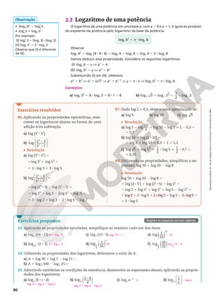 Reprodução
proibida.
Art.184
do
Código
Penal
e
Lei
9.610
de
19
de
fevereiro
de
1998.
90
2.3 Logaritmo de uma potência
O logaritmo de uma potência em uma base a, com a . 0 e a i 1, é igual ao produto
do expoente da potência pelo logaritmo da base da potência.
Observe:
log5 43
5 log5 (4 8 4 8 4) 5 log5 4 1 log5 4 1 log5 4 5 3 8 log5 4
Vamos deduzir essa propriedade. Considere os seguintes logaritmos:
(I) loga b 5 x X ax
5 b
(II) loga bn
5 y X ay
5 bn
Substituindo (I) em (II), obtemos:
ay
5 bn
Æ ay
5 (ax
)n
Æ ay
5 ax 8 n
Æ y 5 n 8 x Æ loga bn
5 n 8 loga b
Exemplos
a) log5 58
5 8 8 log5 5 5 8 8 1 5 8 b) log log
2
1
2
2
3 3 3
log 1
2
2
5 5 8
loga bn
5 n 8 loga b
• (loga b)n
5 logn
a b
• logn
a b i loga bn
Por exemplo:
(I) log5
2
3 5 (log5 3) 8 (log5 3)
(II) log5 32
5 2 8 log5 3
Observe que (I) é diferente
de (II).
Observação
Exercícios propostos
13. Aplicando as propriedades estudadas, simplifique ao máximo cada um dos itens.
a) log2 (64 8 13)
b) log (2 3)
2
8
c) log3 (13 8 3)
d) ( )
log 1
16
1
4
9
e) ( )
log 1
10
19
f) ( )
log 26
32
1
2
14. Utilizando as propriedades dos logaritmos, determine o valor de A.
a) A 5 log 30 1 log 7 2 log 21
b) A 5 log2 100 2 log2 25
15. Admitindo satisfeitas as condições de existência, desenvolva as expressões abaixo, aplicando as proprie-
dades dos logaritmos.
a) loga (b 8 c 8 d) b) ( )
log 2 k
d
a
8 c) loga a2n
d)






log 1
y
a
6 1 log2 13
2 3
log 2
1
log3 13 1 1
18
219
log 1
2
13 4
1
1
2
loga b 1 loga c 1 loga d
loga 2 1 loga k 2 loga d
2n 2loga y
Registre as respostas em seu caderno.
Exercícios resolvidos
R6. Aplicando as propriedades operatórias, rees-
crever os logaritmos abaixo na forma de uma
adição e/ou subtração.
a) log (32
8 53
)
b)






log 2 3
5 7
3
2
8
8
Resolução
a) log (32
8 53
) 5
5 log 32
1 log 53
5
5 2 8 log 3 1 3 8 log 5
b)






log 2 3
5 7
3
2
8
8
5
5 log (23
8 3) 2 log (52
8 7) 5
5 log 23
1 log 3 2 (log 52
1 log 7) 5
5 3 8 log 2 1 log 3 2 2 8 log 5 2 log 7
R7. Dado log 2 q 0,3, obter o valor aproximado de:
a) log 5 b) log 20 c) log 5
Resolução
a) log 5 5 log
10
2
5 log 10 2 log 2 q 1 2 0,3 5
5 0,7
b) log 20 5 log (2 8 10) 5
5 log 2 1 log 10 q 0,3 1 1 5 1,3
c) log 5 log 5 1
2
log 5 1
2
0,7
1
2
5 5 8 q 8 5
5 0,35
R8. Utilizando as propriedades, simplificar a ex-
pressão: log 50 1 log 20 2 log 8
Resolução
log 50 1 log 20 2 log 8 5
5 log (2 8 52
) 1 log (22
8 5) 2 log 23
5
5 log 2 1 log 52
1 log 22
1 log 5 2 log 23
5
5 log 2 1 2 8 log 5 1 2 8 log 2 1 log 5 2 3 8 log 2 5
5 3 8 log 5
 