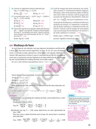 Reprodução
proibida.
Art.184
do
Código
Penal
e
Lei
9.610
de
19
de
fevereiro
de
1998.
91
2.4 Mudança de base
Se você observar com atenção, verá que algumas calculadoras científicas têm
a tecla  log . Essa tecla calcula logaritmos na base 10. Se, em uma calculadora
como a mostrada ao lado, apertarmos a tecla log e, em seguida, digitarmos o
número 100, aparecerá o número 2, que é o resultado de log 100. Em calculadoras
como essa, se quisermos calcular logaritmos em bases diferentes de 10, teremos
de usar a propriedade de mudança de base, enunciada a seguir.
Se a, b e c são números reais positivos, com a i 1 e c i 1, então:
Vamos deduzir essa propriedade. Considere os seguintes logaritmos:
(I) logc b 5 x X cx
5 b
(II) logc a 5 y X cy
5 a
(III) loga b 5 z X az
5 b
Pelas sentenças (I) e (III), temos az
5 cx
. Substituindo (II) nessa expressão, ob-
temos:
az
5 cx
Æ (cy
)z
5 cx
Æ cy 8 z
5 cx
Æ y 8 z 5 x Æ z x
y
5 Æ log
log
log
a
c
c
b
b
a
5
Exemplos
a) Recorrendo à propriedade de mudança de base, vamos determinar o valor
de log8 16.
Escolhendo a base 2, temos:
log 16
log 16
log 8
log 2
log 2
4
8
2
2
2
4
2
3
5 5 5
8 lo
og2 2
3 log 2
4
3
2
8
5
b) Sabendo que log 11 q 1,04, vamos determinar um valor aproximado de
log11 1.000.
Para isso, como o dado fornecido está na base 10, vamos fazer a mudança
para essa base:
5 5 5
8
5 q q
log 1.000
log 1.000
log 11
log 10
log 11
3 log 10
log 11
3
log 11
3
1,04
2,88
11
3
16. Calcule os logaritmos abaixo sabendo que
log12 3 q 0,442 e log12 2 q 0,279.
a) log12 ( )
3
4
b) log12 6
17. Considerando log 3 5 0,477, log 5 5 0,699 e
log2 5 5 2,322, calcule:
a) log 15
b) log 45
c) log ( )
5
3
d) log 0,6
e) log2 20
f) log2 25
18. Vimos que o pH de uma solução é dado pela fórmula
pH 5 2log [H1
], em que [H1
] indica a concentração
de íons H1
na solução, em mol/c. Qual é o pH de
uma solução com concentração de 3,8 8 1025
mol/c
de íons H1
?
(Dado: log 3,8 q 0,58)
19. O pH do sangue dos seres humanos, em condi-
ções normais, é 7,4 (levemente básico). Algumas
alterações, como certas doenças, podem modificar
esse valor. Pode-se calcular o pH do sangue pela
equação de Henderson-Hasselbalch, dada por
B
C
5 1
pH 6,1 log ,
( ) em que B representa a con-
centração de bicarbonato, a substância básica (ou
alcalina), em mmol/c, e C representa a concentra-
ção de ácido carbônico, a substância ácida, em
mmol/c. Calcule o pH do sangue de uma pessoa
cuja concentração de bicarbonato é 25 mmol/c e
de ácido carbônico é 2 mmol/c.
(Dados: log 5 q 0,699 e log 2 q 0,301)
(mmol/c significa milimol por litro.)
q 20,116 q 0,721
1,176
1,653
0,222
20,222
4,322
4,644
q 4,42
q 7,197
Reflita
Poderíamos escolher uma base
diferente de 2 para determinar
o valor de log8 16? Justifique
sua resposta.
loga
c
c
b
b
a
log
log
5
Se achar conveniente, mostrar aos
alunos como calcular logaritmos
usando uma planilha eletrônica.
Nesse caso, para calcular log2 10, por
exemplo, basta digitar, em uma célula
qualquer da planilha, a fórmula:
5LOG(10; 2)
base
logaritmando
O texto apresenta o procedimento
para calcular log 100 utilizando uma
calculadora como a reproduzida
ao lado. Se forem utilizadas outras
calculadoras científicas, esse
procedimento pode variar.
Sim, pois, para a . 0 e a i 1, temos:
log 16
log 2
log 2
4 log 2
3 lo
8
4
3
5 5
8
8
a
a
a
g
g 2
4
3
a
5
Avaliar a conveniência de discutir com os
alunos outros exemplos em que a base
do logaritmo e o logaritmando podem
ser escritos como potências de mesma
base (respeitando as condições de
existência). Observar que, nesses casos,
pode-se calcular o logaritmo efetuando a
mudança para qualquer base.
ARTUR
SYNENKO/SHUTTERSTOCK
 