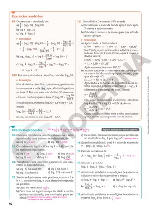 Reprodução
proibida.
Art.184
do
Código
Penal
e
Lei
9.610
de
19
de
fevereiro
de
1998.
92
Exercícios resolvidos
R9. Determinar o resultado de:
a) 1
8
8 (log7 10) 8 (log 49)
b) log 6 8 log6 10
c) log3 8 8 log2 3
Resolução
a)
1
8
(log 10) (log 49) 1
8
(log 10)
log 49
log 10
7 7
7
7
8 8 5 8 8 5
1
8
(log 10) 2
log 10
1
8
2 1
4
7
7
5 8 8 5 8 5
b) log6 8 log6 10 5 log 6
log 10
log 6
8 5 log 10 5 1
c) log3 8 8 log2 3 5
log 8
log 3
log 3
2
2
2
8 5 log2 23
5
5 3 8 log2 2 5 3
R10. Em uma calculadora científica, calcular log4 20.
Resolução
Na calculadora científica, como vimos, geralmente
temos apenas a tecla log , que calcula o logaritmo
na base 10. Por isso, para calcular log4 20, devemos
efetuar a mudança para a base 10: log4 20 5
log 20
log 4
Na calculadora, obtemos: log 20 q 1,3 e log 4 q 0,6.
Assim:
log4 20 5
log 20
log 4
q
1,3
0,6
q 2,17
Então, concluímos que log4 20 q 2,17.
R11. Uma dívida D aumenta 10% ao mês.
a) Determinar o valor da dívida após 1 mês, após
2 meses e após n meses.
b) Calcular o número n de meses para que a dívida
quadruplique.
Resolução
a) Após 1 mês, a dívida valerá:
(100% 1 10%) 8 D 5 110% 8 D 5 1,1D 5 D(1,1)1
No 2o
mês, o juro incide sobre a dívida acumu-
lada no final do 1o
mês. Então, após 2 meses, a
dívida valerá:
(100% 1 10%) 8 1,1D 5 110% 8 1,1D 5
5 1,1 8 1,1D 5 D(1,1)2
Após n meses, teremos: D(1,1)n
b) Vamos calcular o número n de meses pa-
ra que a dívida quadruplique, ou seja, para
que ela seja 4D:
D(1,1)n
5 4D V (1,1)n
5 4
Aplicando a definição de logaritmo nessa úl-
tima equação, podemos escrever: n 5 log1,1 4 
Efetuando a mudança de base, temos:
log 4
log 1,1
n 5
Em uma calculadora científica, obtemos
log 4 q 0,6021 e log 1,1 q 0,0414. Assim:
0,6021
0,0414
n q V n q 14,5
Como o cálculo é feito mês a mês, concluímos
que a dívida quadruplicará em 15 meses.
Registre as respostas em seu caderno.
Exercícios propostos
20. Com uma calculadora científica, determine o valor
aproximado, com quatro casas decimais, de:
a) log 32 b) log6 40
21. Considerando log 2 5 0,3 e log 3 5 0,48, calcule
os seguintes logaritmos:
a) log 6
b) log 30
c) log3 2
d) log 5
e) log 144
f) log 30
3
22. Transforme cada logaritmo a seguir em um loga-
ritmo na base indicada.
a) log3 10 na base 10
b) log2 5 na base 5
c) log 3 na base 3
d) log7 121 na base 11
23. Sendo a e b números reais positivos, com a i 1 e
b i 1, transforme loga b para a base b e responda
às questões.
a) Qual é o resultado?
b) Com base no logaritmo que foi dado e no lo-
garitmo encontrado, que conclusão pode ser
obtida?
c) De acordo com sua conclusão,o que acontecerá
ao multiplicar loga b por logb a?
24. Quando simplificada, qual é o valor da expressão
9 2 (log15 8) 8 (log2 15)?
25. Calcule os valores de:
log 16 log 1
5
e 1
log 5
1
5
16
25
A B
5 8 5
26. Calcule o produto:
log3 5 8 log7 2 8 log5 7 8 log2 3
27. Admitindo satisfeitas as condições de existência,
calcule o valor das expressões a seguir.
a) logb a 8 logc b 8 loga c
b)
log
log
log
a
b
a
c
c
b
2
c) logb a2
8 loga b2
d) a 8 logc b 8 logba c5
28. Admitindo satisfeitas as condições de existência,
escreva log b
an na base a.
q 1,5051 q 2,0587
0,78
1,48
0,625
0,7
2,16
0,4933...
a
b
1
log
O logaritmo de b na base a é igual ao inverso
do logaritmo de a na base b.
O resultado será 1.
6
A 5 1 e B 5 2
1
1
0
4
5
a
8
n
b
1
log
22. a) 1
3
log
b)
1
2
5
log
c) 1
10
3
log
d) 2
log 7
11
 