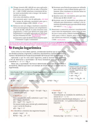 Reprodução
proibida.
Art.184
do
Código
Penal
e
Lei
9.610
de
19
de
fevereiro
de
1998.
93
Exercícios resolvidos
R12. Dadas as funções f(x) 5 log (x 1 3) e g(x) 5 log5 x,
calcular f(7) e g(1).
Resolução
Para calcular f(7), basta substituir x por 7 em
f(x) 5 log (x 1 3). Assim:
f(7) 5 log (7 1 3) 5 log 10 5 1
Do mesmo modo, para calcular g(1), substituímos
x por 1 na lei da função g:
g(1) 5 log5 1 5 0
R13. Identificar o domínio das seguintes funções:
a) g(x) 5 log (x2
2 1)
b) h(x) 5 logx 1 1 (4 2 x2
)
Resolução
a) g(x) 5 log (x2
2 1)
Considerando as condições de existência, de-
vemos ter: x2
2 1 . 0
Estudando o sinal da função dada por y 5 x2
2 1,
cujos zeros são 21 e 1,podemos fazer o seguinte
esquema:
–1 1 x
+
+
–
Portanto, D(g) 5 {x Ñ Rox , 21 ou x . 1}.
Exemplos
a) f(x) 5 log7 x b) g(x) 5 log0,3 x c) h(x) 5 log1
2
x
3 Função logarítmica
Como vimos no início deste capítulo, considerando bactérias que se multiplicam
por divisões sucessivas, originando, a cada hora, duas bactérias, é possível determinar o
número n de bactérias em função da quantidade t de horas por meio da equação n 5 2t
.
Aplicando o que foi visto sobre logaritmo, pode-se escrever uma igualdade
a fim de determinar a quantidade t de horas necessárias para que  se obtenha
n bactérias: n 5 2t
V t 5 log2 n
Nesse caso, a quantidade t de horas é determinada em função da quantidade n
de bactérias. Observe que esse é um exemplo de função em que a variável está no
logaritmando.
Uma função f: RÇ
1  R chama-se função logarítmica quando existe um número
real a, com a . 0 e a i 1, tal que f(x) 5 loga x para todo x Ñ RÇ
1.
Existem funções que podem
ser obtidas a partir de uma
função logarítmica. Por
exemplo:
• f(x) 5 log (x 1 1)
• g(x) 5 x
log3
2
2
• h(x) 5 2 8 log 1
2
(3x 2 4)
Observação
29. Thiago investiu R$ 1.400,00 em uma aplicação
financeira que rende 0,9% ao mês. A fórmula
M 5 1.400 8 (1,009)t
relaciona o montante M (va-
lor total acumulado) com o tempo t de investi-
mento, em meses.
Com uma calculadora, calcule:
a) o montante após 1 ano de aplicação;
b) o tempo de aplicação necessário para que o
montante chegue a R$ 2.100,00.
30. Reúna-se com um colega e resolvam o exercício.
Uma microempresa realizou um empréstimo
no valor de R$ 1.500,00. A cada trimestre sem
pagamento, o valor que deverá ser pago pelo
empréstimo é corrigido aplicando-se uma taxa
de juro trimestral de 20%.
a) Qual será o valor da dívida dessa empresa após
1 trimestre? E após 2 trimestres?
b) Escrevam uma fórmula que possa ser utilizada
para calcular o valor d dessa dívida após n tri-
mestres. (Dica: Analisem os cálculos feitos no
item anterior.)
c) Quantos anos são necessários para que essa
dívida seja de R$ 3.110,40?
d) Escrevam uma lei matemática que possa ser
utilizada para determinar o número n de tri-
mestres necessários para que essa dívida atinja
um valor d.
31. Reescreva o exercício anterior considerando
outro valor de empréstimo, outro valor de taxa
de juro e outro prazo. Elabore também um novo
valor para o item c. Depois, peça a um colega
que resolva seu exercício, enquanto você resolve
o dele.
q R$ 1.558,91
46 meses
R$ 1.800,00 e R$ 2.160,00,
respectivamente
d 5 1.500 8 (1,2)n
1 ano
n
d
log1,2
5
1 500
.






resposta pessoal
Esse tópico favorece o desenvolvimento das competências específicas 3 e 4 e das habilidades EM13MAT305, EM13MAT403 e EM13MAT404 da BNCC,
pois os alunos vão resolver e elaborar problemas com funções logarítmicas, analisar funções definidas por uma sentença em sua representação algébrica e
gráfica, identificando domínios de validade, imagem, crescimento e decrescimento, e estabelecer relações entre as representações de funções exponencial
e logarítmica.
 