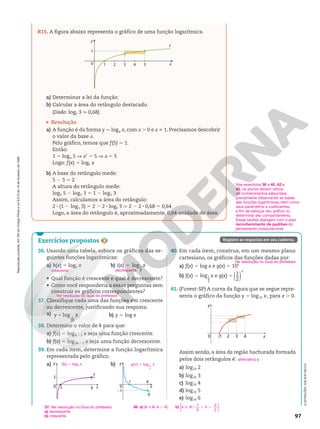 Reprodução
proibida.
Art.184
do
Código
Penal
e
Lei
9.610
de
19
de
fevereiro
de
1998.
97
1
0 1 2 4 5 x
f
3
y
R15. A figura abaixo representa o gráfico de uma função logarítmica.
a) Determinar a lei da função.
b) Calcular a área do retângulo destacado.
(Dado: log5 3 q 0,68)
Resolução
a) A função é da forma y 5 loga x, com a . 0 e a i 1. Precisamos descobrir
o valor da base a.
Pelo gráfico, temos que f(5) 5 1.
Então:
1 5 loga 5 V a1
5 5 V a 5 5
Logo: f(x) 5 log5 x
b) A base do retângulo mede:
5 2 3 5 2
A altura do retângulo mede:
log5 5 2 log5 3 5 1 2 log5 3
Assim, calculamos a área do retângulo:
2 8 (1 2 log5 3) 5 2 2 2 8 log5 3 q 2 2 2 8 0,68 5 0,64
Logo, a área do retângulo é, aproximadamente, 0,64 unidade de área.
Registre as respostas em seu caderno.
Nos exercícios 36 a 40, 42 e
43, os alunos devem utilizar
os conhecimentos adquiridos
previamente observando as bases
das funções logarítmicas, bem como
seus parâmetros e coeficientes,
a fim de esboçar seu gráfico ou
determinar seu comportamento.
Essas tarefas dialogam com o pilar
reconhecimento de padrões do
pensamento computacional.
Exercícios propostos
36. Usando uma tabela, esboce os gráficos das se-
guintes funções logarítmicas:
a) h(x) 5 log2 x b) i(x) 5 log1
2
x
• Qual função é crescente e qual é decrescente?
• Como você responderia a essas perguntas sem
construir os gráficos correspondentes?
37. Classifique cada uma das funções em crescente
ou decrescente, justificando sua resposta.
a) log 1
10
y x
5 b) y 5 log x
38. Determine o valor de k para que:
a) f(x) 5 logk 2 3 x seja uma função crescente.
b) f(x) 5 log3k 2 1 x seja uma função decrescente.
39. Em cada item, determine a função logarítmica
representada pelo gráfico.
a) b)
1
0
2
y
x
f
9 0
1 4
x
g
y
21
40. Em cada item, construa, em um mesmo plano
cartesiano, os gráficos das funções dadas por:
a) f(x) 5 log x e g(x) 5 10x
b) f(x) 5 log1
2
x e g(x) 5 ( )
1
2
x
41. (Fuvest-SP) A curva da figura que se segue repre-
senta o gráfico da função y 5 log10 x, para x . 0.
x
y
0 2
1 3 4
Assim sendo, a área da região hachurada formada
pelos dois retângulos é:
a) log10 2
b) log10 3
c) log10 4
d) log10 5
e) log10 6
crescente decrescente
Ver resolução no Guia do professor.
38. a) {k Ñ R [ k . 4} b) k k
1
3
2
3
Ñ R , ,
o
{ }
Ver resolução no Guia do professor.
alternativa a
37. Ver resolução no Guia do professor.
a) decrescente
b) crescente
ILUSTRAÇÕES:
ADILSON
SECCO
f(x) 5 log3 x g x x
( ) log
5 1
4
 