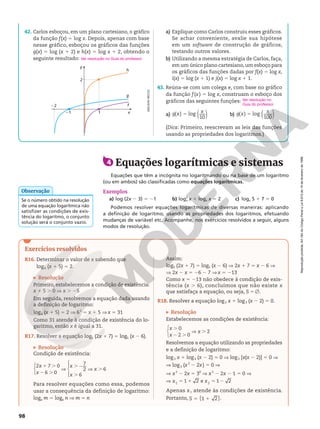 Reprodução
proibida.
Art.184
do
Código
Penal
e
Lei
9.610
de
19
de
fevereiro
de
1998.
Reprodução
proibida.
Art.184
do
Código
Penal
e
Lei
9.610
de
19
de
fevereiro
de
1998.
98
ADILSON
SECCO
Podemos resolver equações logarítmicas de diversas maneiras: aplicando
a definição de logaritmo, usando as propriedades dos logaritmos, efetuando
mudanças de variável etc. Acompanhe, nos exercícios resolvidos a seguir, alguns
modos de resolução.
4 Equações logarítmicas e sistemas
Equações que têm a incógnita no logaritmando ou na base de um logaritmo
(ou em ambos) são classificadas como equações logarítmicas.
Exemplos
a) log (2x 2 3) 5 21 b) log2
x x 1 logx x 5 2 c) logx 5 1 7 5 0
Se o número obtido na resolução
de uma equação logarítmica não
satisfizer as condições de exis-
tência do logaritmo, o conjunto
solução será o conjunto vazio.
Observação
42. Carlos esboçou, em um plano cartesiano, o gráfico
da função f(x) 5 log x. Depois, apenas com base
nesse gráfico, esboçou os gráficos das funções
g(x) 5 log (x 1 2) e h(x) 5 log x 1 2, obtendo o
seguinte resultado:
x
y
21
22
1
2
f
g
h
a) Explique como Carlos construiu esses gráficos.
Se achar conveniente, avalie sua hipótese
em um software de construção de gráficos,
testando outros valores.
b) Utilizando a mesma estratégia de Carlos, faça,
em um único plano cartesiano,um esboço para
os gráficos das funções dadas por f(x) 5 log x,
i(x) 5 log (x 1 1) e j(x) 5 log x 1 1.
43. Reúna-se com um colega e, com base no gráfico
da função f(x) 5 log x, construam o esboço dos
gráficos das seguintes funções:
a) ( )
( ) log
10
g x x
5 b) ( )
( ) log
100
g x x
5
(Dica: Primeiro, reescrevam as leis das funções
usando as propriedades dos logaritmos.)
Ver resolução no Guia do professor.
Ver resolução no
Guia do professor.
Exercícios resolvidos
R16. Determinar o valor de x sabendo que
log6 (x 1 5) 5 2.
Resolução
Primeiro, estabelecemos a condição de existência:
x 1 5 . 0 V x . 25
Em seguida, resolvemos a equação dada usando
a definição de logaritmo:
log6 (x 1 5) 5 2 V 62
5 x 1 5 V x 5 31
Como 31 atende à condição de existência do lo-
garitmo, então x é igual a 31.
R17. Resolver a equação log5 (2x 1 7) 5 log5 (x 2 6).
Resolução
Condição de existência:








2 7 0
6 0
7
2
6
6
x
x
x
x
x
1 .
2 .
V
.2
.
V .
Para resolver equações como essa, podemos
usar a consequência da definição de logaritmo:
loga m 5 loga n V m 5 n
Assim:
log5 (2x 1 7) 5 log5 (x 2 6) V 2x 1 7 5 x 2 6 V
V 2x 2 x 5 26 2 7 V x 5 213
Como x 5 213 não obedece à condição de exis-
tência (x . 6), concluímos que não existe x
que satisfaça a equação, ou seja, S 5 Ö.
R18. Resolver a equação log3 x 1 log3 (x 2 2) 5 0.
Resolução
Estabelecemos as condições de existência:



0
2 0
2
x
x
x
.
2 .
V .
Resolvemos a equação utilizando as propriedades
e a definição de logaritmo:
log3 x 1 log3 (x 2 2) 5 0 V log3 [x(x 2 2)] 5 0 V
V log3 (x2
2 2x) 5 0 V
V x2
2 2x 5 30
V x2
2 2x 2 1 5 0 V
1 2 e 1 2
1 2
x x
V 5 1 5 2
Apenas x1 atende às condições de existência.
Portanto, { }
1 2
S 5 1 .
 