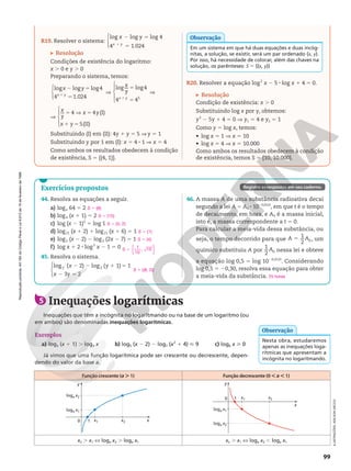 Reprodução
proibida.
Art.184
do
Código
Penal
e
Lei
9.610
de
19
de
fevereiro
de
1998.
99
Reprodução
proibida.
Art.184
do
Código
Penal
e
Lei
9.610
de
19
de
fevereiro
de
1998.
Exercícios propostos
44. Resolva as equações a seguir.
a) logx 64 5 2
b) log4 (x 1 1) 5 2
c) log (x 2 1)2
5 log 1
d) log21 (x 1 2) 1 log21 (x 1 6) 5 1
e) log2 (x 2 2) 2 log2 (2x 2 7) 5 1
f) log x 1 2 8 log2
x 2 1 5 0
45. Resolva o sistema.





log ( 2) log ( 1) 1
3 2
2 2
x y
x y
2 2 1 5
2 5
46. A massa A de uma substância radioativa decai
segundo a lei A 5 A0 8 1020,012t
, em que t é o tempo
de decaimento, em hora, e A0 é a massa inicial,
isto é, a massa correspondente a t 5 0.
Para calcular a meia-vida dessa substância, ou
seja, o tempo decorrido para que
1
2 0
A A
5 , um
químico substituiu A por
1
2 0
A nessa lei e obteve
a equação log 0,5 5 log 1020,012t
. Considerando
log 0,5 5 20,30, resolva essa equação para obter
a meia-vida da substância.
S 5 {8}
S 5 {15}
S 5 {0, 2}
S 5 {1}
S 5 {4}
S 5
1
10
, 10
{ }
S 5 {(8, 2)}
25 horas
Registre as respostas em seu caderno.
R19. Resolver o sistema:




log log log 4
4 1.024
x y
x y
2 5
5
1
Resolução
Condições de existência do logaritmo:
x . 0 e y . 0
Preparando o sistema, temos:




log log log4
4 1.024
x y
x y
2 5
5
1
V





log log4
4 45
x
y
x y
5
5
1
V
V





4 4 (I)
5(II)
x
y
x y
x y
5 V 5
1 5
Substituindo (I) em (II): 4y 1 y 5 5 V y 5 1
Substituindo y por 1 em (I): x 5 4 8 1 V x 5 4
Como ambos os resultados obedecem à condição
de existência, S 5 {(4, 1)}.
Em um sistema em que há duas equações e duas incóg-
nitas, a solução, se existir, será um par ordenado (x, y).
Por isso, há necessidade de colocar, além das chaves na
solução, os parênteses: S 5 {(x, y)}
Observação
R20. Resolver a equação log2
x 2 5 8 log x 1 4 5 0.
Resolução
Condição de existência: x . 0
Substituindo log x por y, obtemos:
y2
2 5y 1 4 5 0 V y1 5 4 e y2 5 1
Como y 5 log x, temos:
• log x 5 1 V x 5 10
• log x 5 4 V x 5 10.000
Como ambos os resultados obedecem à condição
de existência, temos S 5 {10, 10.000}.
5 Inequações logarítmicas
Inequações que têm a incógnita no logaritmando ou na base de um logaritmo (ou
em ambos) são denominadas inequações logarítmicas.
Exemplos
a) log3 (x 1 1) . log3 x b) log5 (x 2 2) 2 log7 (x2
1 4)  9 c) log6 x  0
Já vimos que uma função logarítmica pode ser crescente ou decrescente, depen-
dendo do valor da base a.
Nesta obra, estudaremos
apenas as inequações loga-
rítmicas que apresentam a
incógnita no logaritmando.
Observação
Função crescente (a . 1) Função decrescente (0 , a , 1)
0 1
loga x1
loga x2
x1 x2 x
y
0 1
loga x2
loga x1
x1 x2
x
y
x2 . x1 X loga x2 . loga x1 x2 . x1 X loga x2 , loga x1
ILUSTRAÇÕES:
ADILSON
SECCO
 