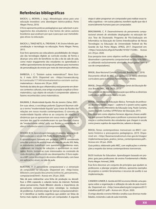 Referências bibliográficas
BACICH, L.; MORAN, J. (org.). Metodologias ativas para uma
educação inovadora: uma abordagem teórico-prática. Porto
Alegre: Penso, 2018.
O livro apresenta práticas pedagógicas que valorizam o pro-
tagonismo dos estudantes e traz textos de vários autores
brasileiros que analisam por que e para que usar metodolo-
gias ativas na educação.
BACICH, L; TANZI NETO, A.; TREVISAN, F. M. Ensino híbrido: per-
sonalização e tecnologia na educação. Porto Alegre: Penso,
2015.
Esse livro apresenta aos educadores possibilidades de integra-
ção das tecnologias digitais ao currículo escolar, de forma a
alcançar uma série de benefícios no dia a dia da sala de aula,
como maior engajamento dos estudantes no aprendizado e
melhor aproveitamento do tempo do professor para momentos
de personalização do ensino por meio de intervenções efetivas.
BARBOSA, J. C. “Existem outras matemáticas?”. Nova Esco-
la, 3 maio 2019. Disponível em: <https://novaescola.org.
br/conteudo/17149/etnomatematica-existem-outras-
matematicas>. Acesso em: 29 jun. 2020.
Partindo da ideia de que a Matemática está presente em diver-
sos contextos culturais, esse artigo se propõe a explicar a Etno-
matemática, cujo objeto de estudo é compreender saberes e
fazeres reconhecidos como matemáticos.
BAUMAN, Z. Modernidade líquida. Rio de Janeiro: Zahar, 2001.
Em suas obras, o sociólogo polonês Zygmunt Bauman utili-
za o termo “modernidade líquida” para tratar da fluidez das
relações em nosso mundo contemporâneo. O conceito de
modernidade líquida refere-se ao conjunto de relações e
dinâmicas que se apresentam em nosso meio e que se dife-
renciam das que se estabeleceram no que Bauman chama
de “modernidade sólida” pela sua fluidez e volatilidade. A
obra é referência sobre a contemporaneidade.
BENDER, W. N. Aprendizagem baseada em projetos: educação di-
ferenciada para o século XXI. Porto Alegre: Penso, 2014.
A aprendizagem baseada em projetos (ABP) é considerada
uma das práticas de ensino mais eficazes do século XXI. Nela,
os estudantes trabalham com questões e problemas reais,
colaboram na criação de soluções e apresentam os resul-
tados. Assim, tornam-se mais interessados no conteúdo de
cada disciplina, melhorando seu desempenho. O livro explo-
ra a ABP como abordagem de ensino diferenciado, com base
em aplicações atuais na sala de aula.
BLIKSTEIN, P. O pensamento computacional e a reinvenção
do computador na educação. Disponível em: <http://www.
blikstein.com/paulo/documents/online/ol_pensamento_
computacional.html>. Acesso em: 29 jun. 2020.
Não dá para redesenhar uma linha de produção ou decodi-
ficar o DNA copiando e colando textos da internet. Partindo
desse pensamento, Paulo Blikstein aborda a importância do
pensamento computacional como estratégia na resolução
de problemas. A primeira etapa do“pensar computacionalmen-
te” é identificar as tarefas cognitivas que podem ser feitas de
forma mais rápida e eficiente por um computador. A segunda
etapa é saber programar um computador para realizar essas ta-
refas cognitivas – em outras palavras, transferir aquilo que não é
essencialmente humano para um computador.
BRACKMANN, C. P. Desenvolvimento do pensamento compu-
tacional através de atividades desplugadas na educação bá-
sica. Tese de Doutorado. Programa de Pós-Graduação em
Informática na Educação do Centro Interdisciplinar de Novas
Tecnologias na Educação da Universidade Federal do Rio
Grande do Sul. Porto Alegre, UFRGS, 2017. Disponível em:
<https://www.lume.ufrgs.br/handle/10183/172208>. Acesso
em: 29 jun. 2020.
Essa pesquisa teve como objetivo verificar a possibilidade de
desenvolver o pensamento computacional na Educação Bási-
ca utilizando exclusivamente atividades desplugadas (sem o
uso de computadores).
BRASIL. Base Nacional Comum Curricular. Brasília: MEC, 2018.
Documento oficial do MEC que apresenta as novas diretrizes
curriculares para os ensinos Fundamental e Médio.
BRASIL. Diretrizes Curriculares Nacionais Gerais da Educação Bá-
sica. Brasília: MEC, SEB, DICEI, 2013.
Documento do Ministério da Educação que define as diretrizes
curriculares da Educação Básica no país.
BRASIL. Secretaria de Educação Básica. Formação de professo-
res do ensino médio, etapa I – caderno II: o jovem como sujeito
do ensino médio/Ministério da Educação (org. Paulo Carrano,
Juarez Dayrell). Curitiba: UFPR/Setor de Educação, 2013.
Esta obra tem como objetivo fornecer algumas chaves analíti-
cas que possam facilitar para o professor o processo de aproxi-
mação e conhecimento dos estudantes que chegam à escola
como jovens sujeitos de experiências, saberes e desejos.
BRASIL. Temas contemporâneos transversais na BNCC: con-
texto histórico e pressupostos pedagógicos, 2019. Dispo-
nível em: <http://basenacionalcomum.mec.gov.br/images/
implementacao/guia_pratico_temas_contemporaneos.pdf>.
Acesso em: 29 jun. 2020.
Guia prático, elaborado pelo MEC, com explicações e orienta-
ções a respeito dos temas contemporâneos transversais.
BUCK Institute for Education. Aprendizagem baseada em pro-
jetos: guia para professores de ensino Fundamental e Médio.
Porto Alegre: Artmed, 2008.
Esse livro descreve um conjunto de princípios que ajudam os
professores a planejar projetos efetivos, apresenta exemplos
de projetos e contém ferramentas e recursos de auxílio à sua
implementação.
CANDIDO JUNIOR, E. GestãodeEADnoensinohíbrido: uma pes-
quisa sobre a organização e utilização da sala de aula inverti-
da. Disponível em: <http://www.abed.org.br/congresso2017/
trabalhos/pdf/221.pdf>. Acesso em: 29 jun. 2020.
O artigo aborda o ensino híbrido e analisa suas diversas moda-
lidades, incluindo a sala de aula invertida.
XXI
 