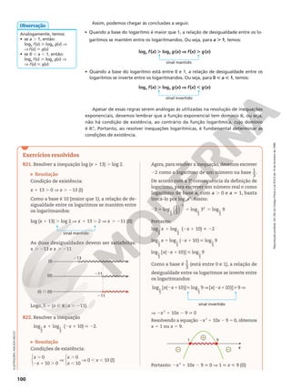 Reprodução
proibida.
Art.184
do
Código
Penal
e
Lei
9.610
de
19
de
fevereiro
de
1998.
100
ILUSTRAÇÕES:
ADILSON
SECCO
Apesar de essas regras serem análogas às utilizadas na resolução de inequações
exponenciais, devemos lembrar que a função exponencial tem domínio R, ou seja,
não há condição de existência, ao contrário da função logarítmica, cujo domínio
é RÇ
1. Portanto, ao resolver inequações logarítmicas, é fundamental determinar as
condições de existência.
• Quando a base do logaritmo está entre 0 e 1, a relação de desigualdade entre os
logaritmos se inverte entre os logaritmandos. Ou seja, para 0 , a , 1, temos:
Assim, podemos chegar às conclusões a seguir.
• Quando a base do logaritmo é maior que 1, a relação de desigualdade entre os lo-
garitmos se mantém entre os logaritmandos. Ou seja, para a . 1, temos:
loga f(x) . loga g(x) V f(x) . g(x)
sinal mantido
loga f(x) . loga g(x) V f(x) , g(x)
sinal invertido
Analogamente, temos:
• se a . 1, então:
loga f(x)  loga g(x) V
V f(x)  g(x)
• se 0 , a , 1, então:
loga f(x)  loga g(x) V
V f(x)  g(x)
Observação
Exercícios resolvidos
R21. Resolver a inequação log (x 1 13) . log 2.
Resolução
Condição de existência:
x 1 13 . 0 V x . 213 (I)
Como a base é 10 (maior que 1), a relação de de-
sigualdade entre os logaritmos se mantém entre
os logaritmandos:
log (x 1 13) . log 2 V x 1 13 . 2 V x . 211 (II)
As duas desigualdades devem ser satisfeitas:
x . 213 e x . 211
(I)
(II)
(I) } (II)
211
211
213
Logo, S 5 {x Ñ Rox . 211}.
R22. Resolver a inequação
log log
1
3
1
3
x 1 (2x 1 10)  22.
Resolução
Condições de existência:






0
10 0
0
10
0 10 (I)
x
x
x
x
x
.
2 1 .
V
.
,
V , ,
Agora, para resolver a inequação, devemos escrever
22 como o logaritmo de um número na base 1
3
.
De acordo com a 3a
consequência da definição de
logaritmo, para escrever um número real n como
logaritmo de base a, com a . 0 e a i 1, basta
trocá-lo por logaan
. Assim:
( )
2 log 1
3
log 3 log 9
1
3
2
1
3
2
1
3
2 5 5 5
2
Portanto:
log log
1
3
1
3
x 1 (2x 1 10)  22
log log ( 10) log 9
1
3
1
3
1
3
x x
1 2 1 
log [ ( 10)] log 9
1
3
1
3
x x
2 1 
Como a base é 1
3
(está entre 0 e 1), a relação de
desigualdade entre os logaritmos se inverte entre
os logaritmandos:
log [ ( 10)] log 9 [ ( 10)] 9
1
3
1
3
x x x x
2 1  V 2 1  V
sinal invertido
V 2x2
1 10x 2 9  0
Resolvendo a equação 2x2
1 10x 2 9 5 0, obtemos
x 5 1 ou x 5 9.
 

1 9
x
Portanto: 2x2
1 10x 2 9  0 V 1  x  9 (II)
sinal mantido
 