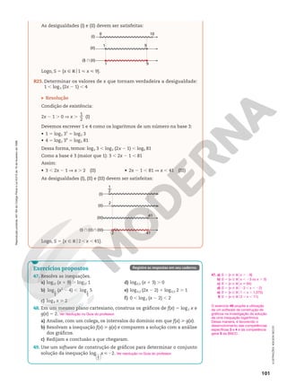 Reprodução
proibida.
Art.184
do
Código
Penal
e
Lei
9.610
de
19
de
fevereiro
de
1998.
101
As desigualdades (I) e (II) devem ser satisfeitas:
(I)
(II)
(I) }(II)
1
1
0 10
9
9
Logo, S 5 {x Ñ Ro1  x  9}.
R23. Determinar os valores de x que tornam verdadeira a desigualdade:
1 , log3 (2x 2 1) , 4
Resolução
Condição de existência:
2x 2 1 . 0 V x .
1
2
(I)
Devemos escrever 1 e 4 como os logaritmos de um número na base 3:
• 1 5 log3 31
5 log3 3
• 4 5 log3 34
5 log3 81
Dessa forma, temos: log3 3 , log3 (2x 2 1) , log3 81
Como a base é 3 (maior que 1): 3 , 2x 2 1 , 81
Assim:
• 3 , 2x 2 1 V x . 2 (II) • 2x 2 1 , 81 V x , 41 (III)
As desigualdades (I), (II) e (III) devem ser satisfeitas:
(I)
(II)
(I) } (II)} (III)
(III)
41
41
2
2
1
2
—
Logo, S 5 {x Ñ Ro2 , x , 41}.
O exercício 49 propõe a utilização
de um software de construção de
gráficos na investigação da solução
de uma inequação logarítmica.
Dessa maneira, é favorecido o
desenvolvimento das competências
específicas 3 e 4 e da competência
geral 5 da BNCC.
47. a)
b)
c)
d)
e)
f)
S 5 {x Ñ Rox . 28}
S 5 {x Ñ Rox , 23 ou x . 3}
S 5 {x Ñ Rox  64}
S 5 {x Ñ Ro23 , x , 22}
S 5 {x Ñ Ro1 , x , 1,075}
S 5 {x Ñ Ro3 , x , 11}
Exercícios propostos
47. Resolva as inequações.
a) log12 (x 1 9) . log12 1
b) log1
5
(x2
2 4) , log1
5
5
c) log8 x  2
d) log0,2 (x 1 3) . 0
e) log0,3 (2x 2 2) 1 log0,3 2 . 1
f) 0 , log3 (x 2 2) , 2
48. Em um mesmo plano cartesiano, construa os gráficos de f(x) 5 log2 x e
g(x) 5 2.
a) Analise, com um colega, os intervalos do domínio em que f(x)  g(x).
b) Resolvam a inequação f(x)  g(x) e comparem a solução com a análise
dos gráficos.
c) Redijam a conclusão a que chegaram.
49. Use um software de construção de gráficos para determinar o conjunto
solução da inequação 





log 2
1
2
x 2 .
Ver resolução no Guia do professor.
Ver resolução no Guia do professor.
Registre as respostas em seu caderno.
ILUSTRAÇÕES:
ADILSON
SECCO
 