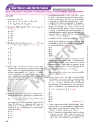 Reprodução
proibida.
Art.184
do
Código
Penal
e
Lei
9.610
de
19
de
fevereiro
de
1998.
102
Exercícios complementares Registre as respostas em seu caderno.
Aplicação
1. Determine o valor de:
a) M 5 log 50 1 log 40 1 log 20 1 log 2,5
b) log 5 log 27 log 2
3 4 25
A 5 8 8
2. (Cesgranrio-RJ) Se log10 123 5 2,09, o valor de log10 1,23
é:
a) 0,0209
b) 0,09
c) 0,209
d) 1,09
e) 1,209
3. (Mackenzie-SP) Considerando que 3
3
x y
2 5 e que
3
x y
1 5 , o valor de log3 (x2
2 y2
) é:
a)
3
3
b)
2
5
c) 3
d) 3
2
e)
5
6
4. (UFSCar-SP) A altura média do tronco de certa espé-
cie de árvore, que se destina à produção de madeira,
evolui, desde que é plantada, segundo o seguinte
modelo matemático h(t) 51,5 1 log3 (t 1 1), com h(t)
em metro e t em ano. Se uma dessas árvores foi cor-
tada quando seu tronco atingiu 3,5 m de altura, o
tempo (em ano) transcorrido do momento da plan-
tação até o do corte foi de:
a) 9
b) 8
c) 5
d) 4
e) 2
5. (PUC) As indicações R1 e R2 de dois terremotos, na
escala Richter, estão relacionadas pela fórmula






log
1 2 10
1
2
R R
E
E
2 5 , em que E1 e E2 medem as res-
pectivas energias, liberadas pelos terremotos em
forma de ondas que se propagam pela crosta ter-
restre. Nessas condições, se R1 5 8,5 e R2 5 7,0, é cor-
reto afirmar que a razão entre E1 e E2, nessa ordem,
é igual a:
a) 0,5
b) 1,5
c) 100,5
d) 101,5
5
3
8
alternativa b
alternativa e
alternativa b
alternativa d
6. (Enem) Em setembro de 1987, Goiânia foi palco
do maior acidente radioativo ocorrido no Brasil,
quando uma amostra de césio-137, removida de
um aparelho de radioterapia abandonado, foi mani-
pulada inadvertidamente por parte da popula-
ção. A meia-vida de um material radioativo é o
tempo necessário para que a massa desse material
se reduza à metade. A meia-vida do césio-137 é
30 anos e a quantidade restante de massa de um
material radioativo, após t anos, é calculada pela
expressão M(t) 5 A 8 (2,7)kt
, onde A é a massa inicial
e k é uma constante negativa.
Considere 0,3 como aproximação para log10 2.
Qual o tempo necessário, em anos, para que uma
quantidade de massa do césio-137 se reduza a 10%
da quantidade inicial?
a) 27
b) 36
c) 50
d) 54
e) 100
7. A intensidade sonora é medida em uma unidade
conhecida por decibel. Para medi-la, primeiro asso-
cia-se uma intensidade I0 a um som muito fraco, que
seria o menor som audível pelo ser humano. Se um
som tem intensidade I, o valor, em decibel, desse
som é dado pela fórmula: 5 8
10 log
0






d I
I
Quantos decibéis terá um som cuja intensidade
equivale a 100I0?
8. (Vunesp) O nível sonoro N, medido em decibéis (dB), e
a intensidade I de um som, medida em watt por metro
quadrado (W/m2
), estão relacionados pela equação
N 5 120 1 10 8 log10 (I). Suponha que foram medidos
em certo local os níveis sonoros N1 e N2 de dois ruí-
dos com intensidades I1 e I2, respectivamente. Sendo
N1 2 N2 5 20 dB, a razão 1
2
I
I
é:
a) 1022
b) 1021
c) 10
d) 102
e) 103
9. A meia-vida de uma substância radioativa é o tempo
necessário para que sua massa se reduza à metade.
a) Escreva a lei que fornece a massa final A em
função da massa inicial A0 e do tempo n.
b) Se 16 gramas de uma substância se reduzirem,
daqui a n meias-vidas, a aproximadamente
1,355 8 10220
grama, qual será o valor aproximado
de n? (Dica: Use uma calculadora científica.)
alternativa e
20 decibéis
alternativa d
9. a) A A
n
1
2
0
5 8






q 70
Esse bloco de exercícios favorece o desenvolvimento das competências específicas 3 e 4 e das habilidades EM13MAT305, EM13MAT403 e EM13MAT404
da BNCC, uma vez que os alunos colocarão em prática, ao resolver problemas, as estratégias, os conceitos, as definições e os procedimentos
matemáticos, utilizando diferentes registros das funções logarítmicas e, quando conveniente, explorando sua relação com a função exponencial.
 