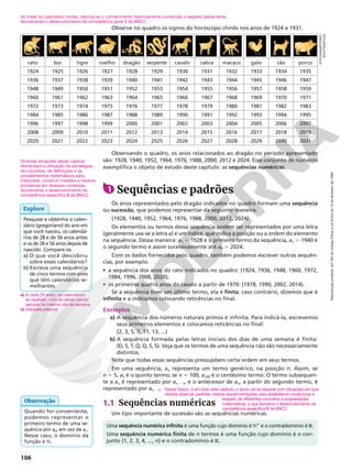 106
Observe no quadro os signos do horóscopo chinês nos anos de 1924 a 1931.
rato boi tigre coelho dragão serpente cavalo cabra macaco galo cão porco
1924 1925 1926 1927 1928 1929 1930 1931 1932 1933 1934 1935
1936 1937 1938 1939 1940 1941 1942 1943 1944 1945 1946 1947
1948 1949 1950 1951 1952 1953 1954 1955 1956 1957 1958 1959
1960 1961 1962 1963 1964 1965 1966 1967 1968 1969 1970 1971
1972 1973 1974 1975 1976 1977 1978 1979 1980 1981 1982 1983
1984 1985 1986 1987 1988 1989 1990 1991 1992 1993 1994 1995
1996 1997 1998 1999 2000 2001 2002 2003 2004 2005 2006 2007
2008 2009 2010 2011 2012 2013 2014 2015 2016 2017 2018 2019
2020 2021 2022 2023 2024 2025 2026 2027 2028 2029 2030 2031
Observando o quadro, os anos relacionados ao dragão no período apresentado
são: 1928, 1940, 1952, 1964, 1976, 1988, 2000, 2012 e 2024. Esse conjunto de números
exemplifica o objeto de estudo deste capítulo: as sequências numéricas.
1 Sequências e padrões
Os anos representados pelo dragão indicados no quadro formam uma sequência
ou sucessão, que podemos representar da seguinte maneira:
(1928, 1940, 1952, 1964, 1976, 1988, 2000, 2012, 2024)
Os elementos ou termos dessa sequência podem ser representados por uma letra
(geralmente usa-se a letra a) e um índice, que indica a posição ou a ordem do elemento
na sequência. Dessa maneira: a1 5 1928 é o primeiro termo da sequência, a2 5 1940 é
o segundo termo e assim sucessivamente até a9 5 2024.
Com os dados fornecidos pelo quadro, também podemos escrever outras sequên-
cias, por exemplo:
• a sequência dos anos do rato indicados no quadro: (1924, 1936, 1948, 1960, 1972,
1984, 1996, 2008, 2020);
• os primeiros quatro anos do cavalo a partir de 1970: (1978, 1990, 2002, 2014).
Se a sequência tiver um último termo, ela é finita; caso contrário, dizemos que é
infinita e a indicamos colocando reticências no final.
Exemplos
a) A sequência dos números naturais primos é infinita. Para indicá-la, escrevemos
seus primeiros elementos e colocamos reticências no final:
(2, 3, 5, 7, 11, 13, ...)
b) A sequência formada pelas letras iniciais dos dias de uma semana é finita:
(D, S, T, Q, Q, S, S). Veja que os termos de uma sequência não são necessariamente
distintos.
Note que todas essas sequências pressupõem certa ordem em seus termos.
Em uma sequência, an representa um termo genérico, na posição n. Assim, se
n 5 5, a5 é o quinto termo; se n 5 100, a100 é o centésimo termo. O termo subsequen-
te a an é representado por an 1 1, e o antecessor de an, a partir do segundo termo, é
representado por an 2 1.
1.1 Sequências numéricas
Um tipo importante de sucessão são as sequências numéricas.
Pesquise e obtenha o calen-
dário (gregoriano) do ano em
que você nasceu, os calendá-
rios de 28 e de 56 anos antes
e os de 28 e 56 anos depois de
nascido. Compare-os.
a) O que você descobriu
sobre esses calendários?
b) Escreva uma sequência
de cinco termos com anos
que têm calendários se-
melhantes.
Explore
a) A cada 28 anos, os calendários
se repetem, com as datas caindo
sempre no mesmo dia da semana.
b) resposta pessoal
Diversas situações desse capítulo
demandam a utilização de estratégias,
de conceitos, de definições e de
procedimentos matemáticos para
interpretar, construir modelos e resolver
problemas em diversos contextos,
favorecendo o desenvolvimento da
competência específica 3 da BNCC.
Quando for conveniente,
podemos representar o
primeiro termo de uma se-
quência por a0, em vez de a1.
Nesse caso, o domínio da
função é N.
Observação
Nesse tópico, e em todo este capítulo, o aluno vai se deparar com situações em que
deverá observar padrões, realizar experimentações para estabelecer conjecturas a
Uma sequência numérica infinita é uma função cujo domínio é NÇ e o contradomínio é R.
Uma sequência numérica finita de n termos é uma função cujo domínio é o con-
junto {1, 2, 3, 4, ..., n} e o contradomínio é R.
Ao tratar do calendário chinês, valoriza-se o conhecimento historicamente construído a respeito desse tema,
favorecendo o desenvolvimento da competência geral 1 da BNCC.
respeito de diferentes conceitos e propriedades
matemáticas, o que favorece o desenvolvimento da
competência específica 5 da BNCC.
STOCKSMARTSTART/
SHUTTERSTOCK
Reprodução
proibida.
Art.184
do
Código
Penal
e
Lei
9.610
de
19
de
fevereiro
de
1998.
 
