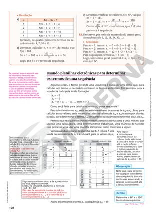 108
Reprodução
proibida.
Art.184
do
Código
Penal
e
Lei
9.610
de
19
de
fevereiro
de
1998.
Resolução
a) n f(n) 5 3n 1 1
1 f(1) 5 3 8 1 1 1 5 4
2 f(2) 5 3 8 2 1 1 5 7
3 f(3) 5 3 8 3 1 1 5 10
4 f(4) 5 3 8 4 1 1 5 13
Portanto, os quatro primeiros termos da se-
quência são: 4, 7, 10 e 13.
b) Devemos calcular n, n Ñ NÇ, de modo que
f(n) 5 163.
3n 1 1 5 163 V n 5
2
163 1
3
V n 5 54
Logo, 163 é o 54o
termo da sequência.
c) Devemos verificar se existe n, n Ñ NÇ, tal que
3n 1 1 5 111.
3n 1 1 5 111 V 5
2
V 5
111 1
3
110
3
n n
Como
110
3
É NÇ, concluímos que 111 não
pertence à sequência.
R3. Descrever, por meio da expressão do termo geral,
a sequência (0, 6, 12, 18, 24, 30, ...).
Resolução
Para n 5 1, temos: a1 5 0 5 6 8 0 5 6 8 (1 2 1)
Para n 5 2, temos: a2 5 6 5 6 8 1 5 6 8 (2 2 1)
Para n 5 3, temos: a3 5 12 5 6 8 2 5 6 8 (3 2 1)
Para n qualquer, temos: an 5 6 8 (n 2 1)
Logo, um termo geral possível é: an 5 6(n 2 1),
com n Ñ NÇ.
1
A B
3
4
2
5
6
7
8
n an
1 –2
2 10
3 15
4
5
6
7
B
10
4
B4 =A4+B3–B2
Fórmula
10
10
10
10
10
10
10
…
9 8
Usando planilhas eletrônicas para determinar
os termos de uma sequência
Algumas vezes, o termo geral de uma sequência é dado por uma lei tal que, para
calcular um termo, é necessário conhecer os termos anteriores. Por exemplo, veja a
sequência dada pela lei de formação:





52
5
5 1 2 
2 2
a
a
a n a a n
n n n
2
10
, com 3
1
2
1 2
Como você faria para calcular o termo a57 dessa sequência?
Para calcular o termo a57, seria necessário conhecer os valores de a56 e a55 . Mas, para
calcular esses valores, seria necessário saber os valores de a54 e a53 e assim por diante;
ou seja, para determinar o termo a57, seria preciso calcular todos os termos do a3 ao a56.
Perceba que realizar esse procedimento fazendo as contas uma a uma, mesmo que
usando uma calculadora, seria extremamente trabalhoso. Uma maneira de facilitar
esse processo seria usar uma planilha eletrônica, como mostrado a seguir.
Vamos usar duas colunas da planilha: A e B. A coluna A será
usada para os valores de n, e a coluna B, para os valores de an.
Assim, encontramos o termo a57 da sequência: a57 5 69
Inicialmente, para
preencher a coluna A, basta
digitar 1 na célula A2 e, na
célula A3, digitar a fórmula:
5A211
(Adiciona 1 ao valor da
célula A2)
Para preencher as próximas
células dessa coluna, basta
selecionar a célula A3, levar
o cursor até o canto inferior
direito da célula e, com o
botão esquerdo do mouse
clicado, arrastar a seleção
para baixo, até onde for
conveniente; no nosso caso,
pelo menos até n 5 57.
Digitamos os valores de a1 e de a2 nas células
B2 e B3, respectivamente.
Então, na célula B4, digitamos a fórmula:
5A41B32B2
(No caso da sequência, o valor de A4 é o
valor correspondente a n, o valor de B3 é o
correspondente a an 2 1, e o valor de B2 é
o correspondente a an 2 2)
1
A B
3
4
2
5
6
n an
1 –2
2 10
3 15
9
–1
–
4
5
B
8
B58 =A58+B57–B56
Fórmula
8
8
8
8
8
8
–
53
54
52
55
56
57
51 63
52 57
53 47
44
52
64
54
55
56
58 69
57
59 58
…
58
52 51 63
52 51 63
52 51 63
52 51 63
52 51 63
52 51 63
52 51 63
52 51 63
52 51 63
52 51 63
52 51 63
52 51 63
4
7 6
Para copiar
a fórmula para
as outras células da
coluna, basta selecionar
a célula B4, levar o cursor
até o canto inferior
direito da seleção e, com
o botão esquerdo do
mouse clicado, arrastar
a seleção para baixo.
Assim, preenchemos os
valores de an até n 5 57.
Se possível, levar os alunos à sala
de informática da escola para
reproduzir esses procedimentos
usando uma planilha eletrônica.
Se achar conveniente, pedir a eles
que encontrem os termos de outras
sequências usando uma planilha.
O uso de planilhas eletrônicas
pode ser feito em diversos outros
momentos deste capítulo, como ao
determinar os termos de PAs e PGs,
ao calcular a soma desses termos etc.
Note que, para determi-
nar qualquer outro termo
dessa sequência, bastaria
continuar arrastando a
seleção da célula B4 até
a célula conveniente.
Observação
Reflita
Determine o 86o
 e o 104o
termo dessa sequência.
a86 5 94 e a104 5 112
ILUSTRAÇÕES:
ADILSON
SECCO
 
