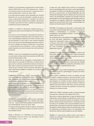 CASSOLA, N. O pensamento computacional no ensino funda-
mental. UFRGS Ciência, 6 abr. 2018. Disponível em: <https://
www.ufrgs.br/ciencia/o-pensamento-computacional-no-
ensino-fundamental/>. Acesso em: 29 jun. 2020.
Esse artigo apresenta alguns pontos abordados por Christian
Brackmann em sua tese de doutorado a respeito do pensa-
mento computacional. Brackmann é professor de aulas de
algoritmos do Instituto Federal de Farroupilha e desenvolveu
um projeto cujo intuito foi trazer conceitos da computação a
estudantes do Ensino Fundamental.
COHEN, E. G.; LOTAN, R. A. Planejando o trabalho em grupo: es-
tratégias para salas de aula heterogêneas. Porto Alegre: Penso,
2017.
Com base em anos de pesquisa e de experiência docente, o
livro traz atualizações importantes sobre como aplicar com su-
cesso a aprendizagem cooperativa, de modo a construir salas
de aula equitativas. O livro inclui as mais recentes pesquisas
sobre o que torna uma tarefa adequada para grupos, mostran-
do como o trabalho em equipe contribui para o crescimento
e o desenvolvimento dos estudantes e como os professores
podem organizar suas salas de aula para que todos participem
ativamente.
DAYRELL J. (org.). Por uma pedagogia das juventudes: experiên-
cias educativas do Observatório da Juventude da UFMG. Belo
Horizonte: Mazza Edições, 2016.
Relato das experiências de educadores e pesquisadores do
Observatório da Juventude da UFMG (OJ), um grupo de pes-
quisa, ensino e extensão universitária focado em construir um
olhar sobre os processos educativos juvenis. O livro reafirma a
utopia de que é possível construir processos educativos que
sejam efetivamente dialógicos, fundados em encontros inter
e entre gerações.
D’AMBROSIO, U. Sociedade, cultura, matemática e seu en-
sino. Revista Educação e Pesquisa, São Paulo, v. 31, p. 99-120,
2005. Disponível em: <https://www.scielo.br/pdf/ep/v31n1/
a08v31n1.pdf>. Acesso em: 29 jun. 2020.
Nesse artigo são examinadas as bases socioculturais da
matemática e de seu ensino e também as consequências
da globalização e seus reflexos na educação multicultural.
Discutem-se o conceito de cultura e as questões ligadas à
dinâmica cultural, propondo-se uma teoria de conhecimento
transdisciplinar e transcultural. Para isso, apresenta o Progra-
ma Etnomatemática.
D’AMBROSIO, U. Etnomatemática, justiça social e sustentabili-
dade. Estudos Avançados, v. 32, n. 94, p. 189-204, 2018. Dispo-
nível em: <https://www.scielo.br/pdf/ea/v32n94/0103-4014-
ea-32-94-00189.pdf>. Acesso em: 29 jun. 2020.
O Programa Etnomatemática focaliza as práticas matemáticas
no cotidiano de profissionais, artesãos, do homem comum e
da sociedade invisível.
DIESEL, A.; BALDEZ, A. L. S.; MARTINS, S. N. Os princípios das
metodologias ativas de ensino: uma abordagem teórica.
Revista Thema, v. 14, n. 1, 2017.
O artigo tem como objetivo buscar pontos de convergência
entre as metodologias ativas de ensino e outras abordagens já
consagradas no âmbito da (re)significação da prática docente.
Para isso, as autoras fazem um estudo bibliográfico das mais
importantes abordagens teóricas voltadas para os processos de
ensino e de aprendizagem, pautados nas principais teorias de
aprendizagem, como a aprendizagem pela interação social, pre-
conizada por Lev Vygotsky (1896-1934), a aprendizagem pela
experiência, de John Dewey (1859-1952), e a aprendizagem sig-
nificativa, de David Ausubel (1918-2008).
FICHTNER, B. Tecnologias da informação e comunicação (TIC)
comopráticaculturaldeadolescentesejovens:umaperspectiva
filosófica e epistemológica. In: Juventudes e Tecnologias:
Sociabilidades e Aprendizagens. SOUSA, C. A. de M. (org.) et al.
Brasília: Liber Livro, 2015.
Nasociedadeatual,osmeiosdigitaistornaram-seindispensáveis
em nossa vida diária. Adolescentes e jovens usam no seu
tempo livre computadores, jogos on-line, buscam informações
na internet, criam redes e comunicam-se via celular com seus
amigos. O material desse artigo são estudos sobre o uso prático
das novas tecnologias de informação e comunicação por
adolescentes e jovens.
GAROFALO, D. Como levar a programação para a sala de aula.
Nova Escola, 14 ago. 2018. Disponível em: <https://novaescola.
org.br/conteudo/12303/como-levar-a-programacao-para-a-
sala-de-aula>. Acesso em: 29 jun. 2020.
Ao reconhecer que os professores têm certo receio de ensinar aos
estudantes programação na escola, a autora busca dar subsídios
a esse trabalho, apresentando argumentos, ferramentas úteis e
ideias que mostram a importância desse ensino.
GRANVILLE, M. A. (org.). Projetos pedagógicos no contexto esco-
lar: práticas de ensino e aprendizagem. Campinas, SP: Merca-
do de Letras, 2013.
O livro analisa a realidade da escola e os projetos que nela
se realizam e propõe caminhos a serem percorridos no pla-
nejamento e no desenvolvimento de processos de ensino e
aprendizagem nas unidades escolares; também discute prá-
ticas originárias de projetos e convida os leitores à análise e à
reflexão sobre essas práticas. Além disso, mostra como fazer
o projeto acontecer na escola, traz sugestões e incentiva sua
realização no contexto escolar.
HORN, M. B.; STAKER, H. Blended: usando a inovação disruptiva
para aprimorar a educação. Porto Alegre: Penso, 2015.
Nessa obra, os autores apresentam um guia de referência para
implementar o ensino híbrido em instituições de ensino e cons-
truir um sistema educacional centrado no estudante. O ensino
híbrido, mescla do ensino presencial com o virtual dentro e fora
da escola, já se consolidou como uma das tendências mais im-
portantes para a educação do século XXI. As práticas do blended
learningtêm se disseminado em redes de ensino de todo o mun-
do, oferecendo aos estudantes acesso a um aprendizado mais
interessante, eficiente e personalizado às suas necessidades.
LIBÂNEO, J. C. Cultura jovem, mídias e escola: o que muda no
trabalho dos professores? Revista Educativa, Goiânia, v. 9, n. 1,
p. 25-46, jan./jun. 2006.
XXII
 