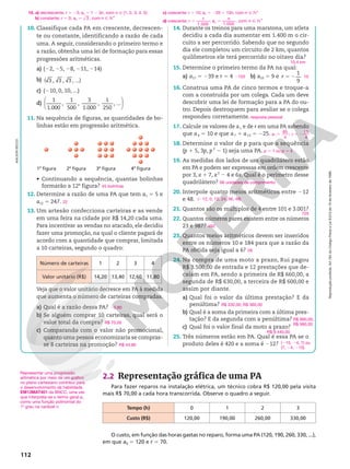 Reprodução
proibida.
Art.184
do
Código
Penal
e
Lei
9.610
de
19
de
fevereiro
de
1998.
112
10. Classifique cada PA em crescente, decrescen-
te ou constante, identificando a razão de cada
uma. A seguir, considerando o primeiro termo e
a razão, obtenha uma lei de formação para essas
progressões aritméticas.
a) (22, 25, 28, 211, 214)
b) 3 , 3 , 3 , ...
( )
c) (210, 0, 10, ...)
d)






1
1.000
,
1
500
,
3
1.000
,
1
250
, ...
11. Na sequência de figuras, as quantidades de bo-
linhas estão em progressão aritmética.
4a
figura
3a
figura
2a
figura
1a
figura
• Continuando a sequência, quantas bolinhas
formarão a 12a
figura?
12. Determine a razão de uma PA que tem a1 5 5 e
a12 5 247.
13. Um artesão confecciona carteiras e as vende
em uma feira na cidade por R$ 14,20 cada uma.
Para incentivar as vendas no atacado, ele decidiu
fazer uma promoção, na qual o cliente pagará de
acordo com a quantidade que comprar, limitada
a 10 carteiras, segundo o quadro:
Número de carteiras 1 2 3 4
Valor unitário (R$) 14,20 13,40 12,60 11,80
Veja que o valor unitário decresce em PA à medida
que aumenta o número de carteiras compradas.
a) Qual é a razão dessa PA?
b) Se alguém comprar 10 carteiras, qual será o
valor total da compra?
c) Comparando com o valor não promocional,
quanto uma pessoa economizaria se compras-
se 8 carteiras na promoção?
45 bolinhas
22
20,80
R$ 70,00
R$ 44,80
14. Durante os treinos para uma maratona, um atleta
decidiu a cada dia aumentar em 1.400 m o cir-
cuito a ser percorrido. Sabendo que no segundo
dia ele completou um circuito de 2 km, quantos
quilômetros ele terá percorrido no oitavo dia?
15. Determine o primeiro termo da PA na qual:
a) a17 5 239 e r 5 4 b) a10 5 9 e
1
9
5 2
r
16. Construa uma PA de cinco termos e troque-a
com a construída por um colega. Cada um deve
descobrir uma lei de formação para a PA do ou-
tro. Depois destroquem para avaliar se o colega
respondeu corretamente.
17. Calcule os valores de a1 e de r em uma PA sabendo
que a4 5 10 e que a7 1 a13 5 225.
18. Determine o valor de p para que a sequência
(p 1 5, 3p, p2
2 1) seja uma PA.
19. As medidas dos lados de um quadrilátero estão
em PA e podem ser expressas em ordem crescente
por 3, x 1 7, x2
2 4 e 6x. Qual é o perímetro desse
quadrilátero?
20. Interpole quatro meios aritméticos entre 212
e 48.
21. Quantos são os múltiplos de 4 entre 101 e 3.001?
22. Quantos números pares existem entre os números
23 e 987?
23. Quantos meios aritméticos devem ser inseridos
entre os números 10 e 184 para que a razão da
PA obtida seja igual a 6?
24. Na compra de uma moto a prazo, Rui pagou
R$ 3.500,00 de entrada e 12 prestações que de-
caíam em PA, sendo a primeira de R$ 660,00, a
segunda de R$ 630,00, a terceira de R$ 600,00 e
assim por diante.
a) Qual foi o valor da última prestação? E da
penúltima?
b) Qual é a soma da primeira com a última pres-
tação? E da segunda com a penúltima?
c) Qual foi o valor final da moto a prazo?
25. Três números estão em PA. Qual é essa PA se o
produto deles é 420 e a soma é 212?
10,4 km
2103 10
resposta pessoal
5 5 2
85
4
;
15
4
1
a r
p 5 1 ou p 5 4
66 unidades de comprimento
(212, 0, 12, 24, 36, 48)
725
482
28
R$ 330,00; R$ 360,00
R$ 990,00;
R$ 990,00
R$ 9.440,00
(215, 24, 7) ou
(7, 24, 215)
2.2 Representação gráfica de uma PA
Para fazer reparos na instalação elétrica, um técnico cobra R$ 120,00 pela visita
mais R$ 70,00 a cada hora transcorrida. Observe o quadro a seguir.
O custo, em função das horas gastas no reparo, forma uma PA (120, 190, 260, 330, ...),
em que a0 5 120 e r 5 70.
Tempo (h) 0 1 2 3
Custo (R$) 120,00 190,00 260,00 330,00
Representar uma progressão
aritmética por meio de um gráfico
no plano cartesiano contribui para
o desenvolvimento da habilidade
EM13MAT401 da BNCC, uma vez
que interpreta-se o termo geral an
como uma função polinomial do
1o
grau na variável n.
10. a) decrescente; r 5 23; an 5 1 2 3n, com n Ñ {1, 2, 3, 4, 5}
b) constante; r 5 0; 3
5
an , com n Ñ NÇ
c) crescente; r 5 10; an 5 220 1 10n, com n Ñ NÇ
d) crescente;
1
1.000
5
r ; 5 Ñ NÇ
1.000
, com
a
n
n
n
ADILSON
SECCO
 
