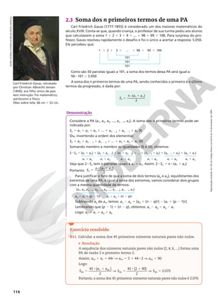Reprodução
proibida.
Art.184
do
Código
Penal
e
Lei
9.610
de
19
de
fevereiro
de
1998.
114
2.3 Soma dos n primeiros termos de uma PA
Carl Friedrich Gauss (1777-1855) é considerado um dos maiores matemáticos do
século XVIII. Conta-se que, quando criança, o professor de sua turma pediu aos alunos
que calculassem a soma 1 1 2 1 3 1 4 1 ... 1 98 1 99 1 100. Para surpresa do pro-
fessor, Gauss resolveu rapidamente o desafio e foi o único a acertar a resposta: 5.050.
Ele percebeu que:
Como são 50 parcelas iguais a 101, a soma dos termos dessa PA será igual a:
50 8 101 5 5.050
A soma dos n primeiros termos de uma PA, sendo conhecidos o primeiro e o último
termos da progressão, é dada por:
Carl Friedrich Gauss, retratado
por Christian Albrecht Jensen
(1850), era filho único de pais
sem instrução. Foi matemático,
astrônomo e físico.
Óleo sobre tela, 66 cm 3 52 cm.
MUSEU
ESTATAL
PUSHKIN
DE
BELAS
ARTES,
MOSCOU
101
101
101
1 1 2 1 3 1 ... 1 98 1 99 1 100
Exercício resolvido
R11. Calcular a soma dos 45 primeiros números naturais pares não nulos.
Resolução
A sequência dos números naturais pares não nulos (2, 4, 6, ...) forma uma
PA de razão 2 e primeiro termo 2.
Assim: a45 5 a1 1 44r V a45 5 2 1 44 8 2 V a45 5 90
Logo:
5
8 1
V 5
8 1
V 5
45 ( )
2
45 (2 90)
2
2.070
45
1 45
45 45
S
a a
S S
Portanto, a soma dos 45 primeiros números naturais pares não nulos é 2.070.
S
n a a
n
n
5
8 1
( )
2
1
Demonstração
Considere a PA (a1, a2, a3, ..., an – 1, an). A soma dos n primeiros termos pode ser
indicada por:
Sn 5 a1 1 a2 1 a3 1 ... 1 an 2 2 1 an 2 1 1 an (I)
Ou, invertendo a ordem dos elementos:
Sn 5 an 1 an 2 1 1 an 2 2 1 ... 1 a3 1 a2 1 a1 (II)
Somando membro a membro as igualdades (I) e (II), obtemos:
2 8 Sn 5 (a1 1 an) 1 (a2 1 an 2 1) 1 (a3 1 an 2 2) 1 ... 1 (an 2 2 1 a3) 1 (an 2 1 1 a2) 1 (an 1 a1)
a1 1 an a1 1 an a1 1 an a1 1 an a1 1 an a1 1 an
Veja que 2 8 Sn tem n parcelas iguais a a1 1 an. Assim: 2 8 Sn 5 n 8 (a1 1 an)
Portanto: 5 8 1
( )
2
1
S n a a
n
n
Para justificar o fato de que a soma de dois termos (ap e aq), equidistantes dos
extremos de uma PA, é igual à soma dos extremos, vamos considerar dois grupos
com a mesma quantidade de termos:
(a1, a2, a3, ..., ap, ..., aq, ..., an 2 2, an 2 1, an)
ap 5 a1 1 (p 2 1)r an 5 aq 1 (n 2 q)r
Subtraindo ap de an, temos: an 2 ap 5 [aq 1 (n 2 q)r] 2 [a1 1 (p 2 1)r]
Lembrando que (p 2 1) 5 (n 2 q), obtemos: an 2 ap 5 aq 2 a1
Logo: an 1 a1 5 aq 1 ap
 