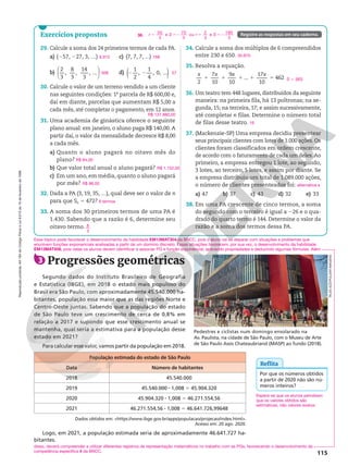 Reprodução
proibida.
Art.184
do
Código
Penal
e
Lei
9.610
de
19
de
fevereiro
de
1998.
115
Exercícios propostos Registre as respostas em seu caderno.
29. Calcule a soma dos 24 primeiros termos de cada PA.
a) (257, 227, 3, …)
b)
2
3
,
8
3
,
14
3
, ...






c) (7, 7, 7, ...)
d) ( )
2 2
1
2
,
1
4
, 0, ...
30. Calcule o valor de um terreno vendido a um cliente
nas seguintes condições: 1a
parcela de R$ 600,00 e,
daí em diante, parcelas que aumentam R$ 5,00 a
cada mês, até completar o pagamento, em 12 anos.
31. Uma academia de ginástica oferece o seguinte
plano anual: em janeiro, o aluno paga R$ 140,00.A
partir daí, o valor da mensalidade decresce R$ 8,00
a cada mês.
a) Quanto o aluno pagará no oitavo mês do
plano?
b) Que valor total anual o aluno pagará?
c) Em um ano, em média, quanto o aluno pagará
por mês?
32. Dada a PA (3, 19, 35, …), qual deve ser o valor de n
para que Sn 5 472?
33. A soma dos 30 primeiros termos de uma PA é
1.430. Sabendo que a razão é 6, determine seu
oitavo termo.
6.912
568
168
57
R$ 137.880,00
R$ 84,00
R$ 1.152,00
R$ 96,00
8 termos
8
3
34. Calcule a soma dos múltiplos de 6 compreendidos
entre 230 e 650.
35. Resolva a equação.
2
7
10
9
10
...
17
10
462
x x x x
1 1 1 1 5
36. Um teatro tem 448 lugares, distribuídos da seguinte
maneira: na primeira fila, há 13 poltronas; na se-
gunda, 15; na terceira, 17; e assim sucessivamente,
até completar n filas. Determine o número total
de filas desse teatro.
37. (Mackenzie-SP) Uma empresa decidiu presentear
seus principais clientes com lotes de 1.000 ações. Os
clientes foram classificados em ordem crescente,
de acordo com o faturamento de cada um deles.Ao
primeiro, a empresa entregou 1 lote, ao segundo,
3 lotes, ao terceiro, 5 lotes, e assim por diante. Se
a empresa distribuiu um total de 1.089.000 ações,
o número de clientes presenteados foi:
a) 47 b) 37 c) 43 d) 32 e) 33
38. Em uma PA crescente de cinco termos, a soma
do segundo com o terceiro é igual a 226 e o qua-
drado do quarto termo é 144. Determine o valor da
razão e a soma dos termos dessa PA.
30.870
S 5 {60}
16
alternativa e
38.
50
3
e
70
3
ou
2
3
e
190
3
r S r S
5 52 5 52
Logo, em 2021, a população estimada seria de aproximadamente 46.641.727 ha-
bitantes.
3 Progressões geométricas
Segundo dados do Instituto Brasileiro de Geografia
e Estatística (IBGE), em 2018 o estado mais populoso do
Brasil era São Paulo, com aproximadamente 45.540.000 ha-
bitantes, população essa maior que as das regiões Norte e
Centro-Oeste juntas. Sabendo que a população do estado
de São Paulo teve um crescimento de cerca de 0,8% em
relação a 2017 e supondo que esse crescimento anual se
mantenha, qual seria a estimativa para a população desse
estado em 2021?
Para calcular esse valor, vamos partir da população em 2018.
População estimada do estado de São Paulo
Data Número de habitantes
2018 45.540.000
2019 45.540.000 8 1,008 5 45.904.320
2020 45.904.320 8 1,008 5 46.271.554,56
2021 46.271.554,56 8 1,008 5 46.641.726,99648
Pedestres e ciclistas num domingo ensolarado na
Av. Paulista, na cidade de São Paulo, com o Museu de Arte
de São Paulo Assis Chateaubriand (MASP) ao fundo (2018).
Reflita
Por que os números obtidos
a partir de 2020 não são nú-
meros inteiros?
Espera-se que os alunos percebam
que os valores obtidos são
estimativas, não valores exatos.
TALES
AZZI/PULSAR
IMAGENS
Dados obtidos em: https://www.ibge.gov.br/apps/populacao/projecao/index.html.
Acesso em: 20 ago. 2020.
Esse tópico pode favorecer o desenvolvimento da habilidade EM13MAT304 da BNCC, pois o aluno vai se deparar com situações e problemas que
envolvem funções exponenciais analisadas a partir de um domínio discreto. Essas situações favorecem, por sua vez, o desenvolvimento da habilidade
EM13MAT508, pois nelas os alunos devem identificar e associar PG e função exponencial, aplicando propriedades e deduzindo algumas fórmulas. Além
disso, deverá compreender e utilizar diferentes registros de representação matemáticos no trabalho com as PGs, favorecendo o desenvolvimento da
competência específica 4 da BNCC.
 