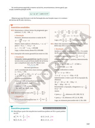 Reprodução
proibida.
Art.184
do
Código
Penal
e
Lei
9.610
de
19
de
fevereiro
de
1998.
117
Exercícios resolvidos
R12. Determinar o oitavo termo da progressão geo-
métrica (23, 18, 2108, ...).
Resolução
Primeiro, devemos encontrar a razão da PG:
5
2
V 5 2
q q
108
18
6
Depois, basta aplicar a fórmula an 5 a1 8 qn 2 1
para n 5 8, a1 5 23 e q = 26:
a8 = 23 8 (26)8 2 1
V a8 = 839.808
Logo, o oitavo termo dessa PG é 839.808.
R13. Interpolar três meios geométricos entre 4 e 256.
Resolução
Interpolar meios geométricos significa inserir
termos entre os que já foram dados de tal forma
que a sequência seja uma PG. Nesse caso:
4, a2, a3, a4, 256
três meios geométricos
A PG considerada tem cinco termos, sendo
a15 4 e a5 5 256.
a5 5 a1 8 q4
V 256 5 4 8 q4
V q4
5 64 V
V 5 5 2
q q
2 2 ou 2 2
Há duas possibilidades:
• para 2 2 ,
q 5 a sequência procurada é
( )
4, 8 2, 32, 64 2, 256 ;
• para 5 22 2 ,
q a sequência é
2 2
( )
4, 8 2 , 32, 64 2 , 256 .
R14. Quantos termos tem a PG






1
2
,
3
4
, ...,
81
32
?
Resolução
A sequência apresentada tem 5 5
1
2
e
3
2
1
a q .
( ) ( ) ( ) ( )
1
2
3
2
81
32
1
2
3
2
1 1
an
n n
5 8 V 5 8 V
2 2
( ) ( ) ( )
3
2
3
2
1 4
n
8 V 5
2
V n 2 1 5 4 V n 5 5
Logo, a PG






1
2
,
3
4
,...,
81
32
tem cinco termos.
R15. Obter três números em PG de modo que a soma
deles seja 333 e o produto seja 27.000.
Resolução
Sendo x o termo intermediário e q i 0 a razão
da PG, podemos denotar os três termos conse-
cutivos da seguinte maneira: , , 8






x
q
x x q
Primeiro, indicamos o produto, determinando
o valor de x:
27.000 27.000
3
8 8 8 5 V 5 V
x
q
x x q x
27.000 30
3
5 V 5 V 5 V 5
x x
Depois, indicamos a soma:
1 1 8 5 V 8
333
x
q
x x q x
V 8 1 8 1 2 5
333 0 (I)
2
q x q x q x q
Substituindo o valor x por 30 na equação (I),
obtemos:
30 8 q2
1 30 8 q 1 30 2 333q 5 0
30q2
2 303q 1 30 5 0
Resolvendo a equação, chegamos a 5
1
10
q
ou q 5 10.
Assim:
• para 5
1
10
q , obtemos a PG: (300, 30, 3)
• para q 5 10, obtemos a PG: (3, 30, 300)
Logo, os números procurados são 3, 30 e 300.
Exercícios propostos
39. Identifique quais das sequências numéricas podem ser PA e quais podem
ser PG.
a)






8, 2,
1
2
, ...
2 2 2
b) (5, 15, 25, ...)
c) (1, 2, 4, 8, ...)
d) (1, 2, 3, 4, ...)
PG
PA
PG
PA
Registre as respostas em seu caderno.
Se continuarmos seguindo o mesmo raciocínio, encontraremos o termo geral, que
ocupa a enésima posição na PG:
an 5 a1 8 qn 2 1
, com n Ñ NÇ
Observe que essa fórmula é a lei de formação de uma função e que n é o número
de termos da PG até o termo an.
 