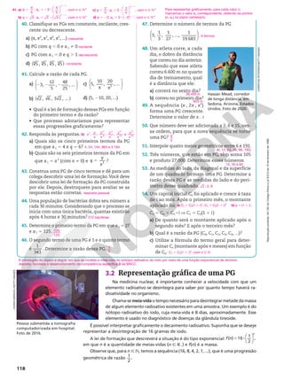 Reprodução
proibida.
Art.184
do
Código
Penal
e
Lei
9.610
de
19
de
fevereiro
de
1998.
118
40. Classifique as PGs em constante, oscilante, cres-
cente ou decrescente.
a) (π, π2
, π3
, π4
, π5
, ...)
b) PG com q , 0 e a1 i 0
c) PG com a1 , 0 e q . 1
d) ( )
5 , 5 , 5 , 5
3 3 3 3
41. Calcule a razão de cada PG.
a) 2 2 2






3,
12
5
,
48
25
, ...
b) ( )
2 , 6 , 3 2 , ...
c)
π π






5,
10
,
20
, ...
2
d) (5, 210, 20, ...)
• Qual é a lei de formação dessas PGs em função
do primeiro termo e da razão?
• Que processo adotaríamos para representar
essas progressões graficamente?
42. Responda às perguntas.
a) Quais são os cinco primeiros termos da PG
em que a1 5 4 e q 5 6?
b) Quais são os seis primeiros termos da PG em
que a1 5 x2
(com x i 0) e 5 3
q
y
x
?
43. Construa uma PG de cinco termos e dê para um
colega descobrir uma lei de formação.Você deve
descobrir uma lei de formação da PG construída
por ele. Depois, destroquem para avaliar se as
respostas estão corretas.
44. Uma população de bactérias dobra seu número a
cada 30 minutos. Considerando que o processo se
inicia com uma única bactéria, quantas existirão
após 4 horas e 30 minutos?
45. Determine o primeiro termo da PG em que a4 5 27
e a7 5 125.
46. O segundo termo de uma PG é 1 e o quinto termo
é
1
343
. Determine a razão dessa PG.
crescente
oscilante
decrescente
constante
b) x
y
x
y
x
y
x
y
x
y
x
, , , , e
2
2
4
3
7
4
10
5
13
4, 24, 144, 864 e 5.184
resposta pessoal
512 bactérias
729
125
1
7
47. Determine o número de termos da PG






3,
1
3
,
1
27
, ...,
1
19.683
.
48. Um atleta corre, a cada
dia, o dobro da distância
que correu no dia anterior.
Sabendo que esse atleta
correu 6.600 m no quarto
dia de treinamento, qual
é a distância que ele:
a) correrá no sexto dia?
b) correu no primeiro dia?
49. A sequência (x , 2x , x2
)
forma uma PG crescente.
Determine o valor de x.
50. Que número deve ser adicionado a 2, 6 e 15, nes-
sa ordem, para que a nova sequência se torne
uma PG?
51. Interpole quatro meios geométricos entre 6 e 192.
52. Três números, que estão em PG, têm soma 105
e produto 27.000. Determine esses números.
53. As medidas do lado, da diagonal e da superfície
de um quadrado formam uma PG. Determine a
razão dessa PG e as medidas do lado e do perí-
metro desse quadrado.
54. Um capital inicial C0 foi aplicado e cresce à taxa
de i ao mês. Após o primeiro mês, o montante
aplicado foi:
C1 5 C0 1 C0 8 i V C1 5 C0(1 1 i)
a) De quanto será o montante aplicado após o
segundo mês? E após o terceiro mês?
b) Qual é a razão da PG (C0, C1, C2, C3, C4, ...)?
c) Utilize a fórmula do termo geral para deter-
minar Cn (montante após n meses) em função
de C0.
6 termos
26.400 m
825 m
4
6
5
(6, 12, 24, 48, 96, 192)
15, 30 e 60
2 ; 2; 8
a) C2 5 C0(1 1 i)2
; C3 5 C0(1 1 i)3
b) q 5 (1 1 i)
Cn 5 C0(1 1 i)n
, com n Ñ N
3.2 Representação gráfica de uma PG
Na medicina nuclear, é importante conhecer a velocidade com que um
elemento radioativo se desintegra para saber por quanto tempo haverá ra-
dioatividade no organismo.
Chama-se meia-vida o tempo necessário para desintegrar metade da massa
de algum elemento radioativo existentes em uma amostra. Um exemplo é do
isótopo radioativo do iodo, cuja meia-vida é 8 dias, aproximadamente. Esse
elemento é usado no diagnóstico de doenças da glândula tireoide.
É possível interpretar graficamente o decaimento radioativo. Suponha que se deseje
representar a desintegração de 16 gramas de iodo.
A lei de formação que descreverá a situação é do tipo exponencial:






( ) 16 1
2
,
f n
n
5 8
em que n é a quantidade de meias-vidas (n Ñ R1) e f(n) é a massa.
Observe que, para n Ñ N, temos a sequência (16, 8, 4, 2, 1, ...), que é uma progressão
geométrica de razão 1
2
.
A introdução do tópico a seguir, em que se modela a meia-vida do isótopo radioativo do iodo por meio de uma função exponencial de domínio
discreto, favorece o desenvolvimento da competência específica 3 da BNCC.
41. a) 5 5 2 8
2






4
5
; 3
4
5
,
1
q an
n
com n Ñ NÇ
b) 3 ; 2 3 ,
1
5 5 8
2
q an
n
( ) com n Ñ NÇ
c) 5 5 8
2
π π








q an
n
2 ; 5 2 ,
1
com n Ñ NÇ
d) q 5 22; an 5 5 8 (22)n 2 1
, com n Ñ NÇ
Para representar graficamente, para cada valor n,
marcamos o valor an correspondente, obtendo os pontos
(n, an) no plano cartesiano.
CHRISTIAN
PETERSEN/GETTY
IMAGES
Pessoa submetida a tomografia
computadorizada em hospital.
Foto de 2016.
JOHNNYGREIG/E+/GETTY
IMAGES
Hassan Mead, corredor
de longa distância, em
Sedona, Arizona, Estados
Unidos. Foto de 2020.
 