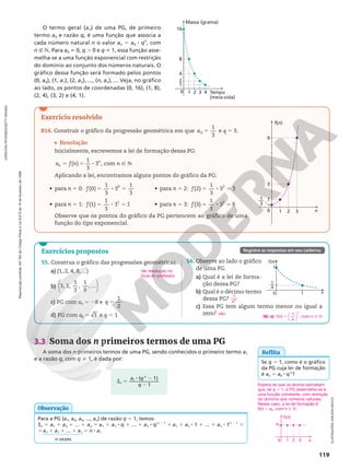 Reprodução
proibida.
Art.184
do
Código
Penal
e
Lei
9.610
de
19
de
fevereiro
de
1998.
119
3.3 Soma dos n primeiros termos de uma PG
A soma dos n primeiros termos de uma PG, sendo conhecidos o primeiro termo a1
e a razão q, com q i 1, é dada por:
Exercício resolvido
R16. Construir o gráfico da progressão geométrica em que 5
1
3
0
a e q 5 3.
Resolução
Inicialmente, escrevemos a lei de formação dessa PG:
5 5 8 Ñ N
( )
1
3
3 , com
a f n n
n
n
Aplicando a lei, encontramos alguns pontos do gráfico da PG:
• para n 5 0: 5 8 5
(0)
1
3
3
1
3
0
f
• para n 5 1: 5 8 5
f(1)
1
3
3 1
1
• para n 5 2: 5 8 5
(2)
1
3
3 3
2
f
• para n 5 3: 5 8 5
(3)
1
3
3 9
3
f
Observe que os pontos do gráfico da PG pertencem ao gráfico de uma
função do tipo exponencial.
ILUSTRAÇÕES:
ADILSON
SECCO
Exercícios propostos
55. Construa o gráfico das progressões geométricas.
a) (1, 2, 4, 8, ...)
b)






3, 1,
1
3
,
1
9
, ...
c) PG com a0 5 28 e 5
1
2
q
d) PG com 5 3
0
a e q 5 1
Ver resolução no
Guia do professor.
56. Observe ao lado o gráfico
de uma PG.
a) Qual é a lei de forma-
ção dessa PG?
b) Qual é o décimo termo
dessa PG?
c) Essa PG tem algum termo menor ou igual a
zero?
1
49
não
Registre as respostas em seu caderno.
5
8 2
2
S
a q
q
n
n
( 1)
1
1
Para a PG (a1, a2, a3, ..., an) de razão q 5 1, temos:
Sn 5 a1 1 a2 1 ... 1 an 5 a1 1 a1 8 q 1 ... 1 a1 8 qn 2 1
5 a1 1 a1 8 1 1 ... 1 a1 8 1n 2 1
5
5 a1 1 a1 1 ... 1 a1 5 n 8 a1
n vezes
Observação
Espera-se que os alunos percebam
que, se q 5 1, a PG assemelha-se a
uma função constante, com restrição
do domínio aos números naturais.
Nesse caso, a lei de formação é
f(n) 5 a0, com n Ñ N.
f(n)
a0
n
0 1 2 3
Reflita
Se q 5 1, como é o gráfico
da PG cuja lei de formação
é an 5 a0 8 qn
?
56. a) f n
n
( ) ,
1
4
5 




 com n Ñ N
1
0 1 n
f(n)
—
1
4
16
Massa (grama)
1
0 1 2 3 4 Tempo
(meia-vida)
2
4
8
CHRISTIAN
PETERSEN/GETTY
IMAGES
9
3
1
0 1 2 3 n
f(n)
1
3
––
O termo geral (an) de uma PG, de primeiro
termo a0 e razão q, é uma função que associa a
cada número natural n o valor an 5 a0 8 qn
, com
n É N. Para a0 i 0, q . 0 e q i 1, essa função asse-
melha-se a uma função exponencial com restrição
do domínio ao conjunto dos números naturais. O
gráfico dessa função será formado pelos pontos
(0, a0), (1, a1), (2, a2), ..., (n, an), ... Veja, no gráfico
ao lado, os pontos de coordenadas (0, 16), (1, 8),
(2, 4), (3, 2) e (4, 1).
 